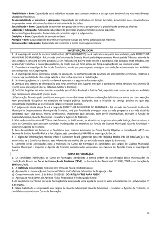 39
Flexibilidade = Bom: Capacidade de o indivíduo adaptar seu comportamento e de agir com desenvoltura nas mais diversas
situações e/ou ideias.
Responsabilidade e iniciativa = Adequada: Capacidade do indivíduo em tomar decisões, assumindo suas consequências,
empreender novas atitudes e/ou idéias e de tomada de decisões.
Sociabilidade = Bom: Capacidade de conviver em grupo de forma a proporcionar a possibilidade de trocas afetivas.
Liderança = Adequada: Adequada capacidade de gerenciar grupos em todos os seus aspectos.
Raciocínio lógico Adequada: Capacidade de raciocínio lógico e julgamento.
Disciplina = Bom: Capacidade de cumprir ordens.
Atenção = Bom: Capacidade de discriminar estímulos e atuar de forma adequada aos mesmos.
Comunicação = Adequada: Capacidade de transmitir e emitir mensagens e ideias.
INVESTIGAÇÃO SOCIAL
1. A investigação social de caráter habilitatório (APTO OU INAPTO), será realizada a respeito do candidato, pela PREFEITURA
MUNICIPAL DE BRAGANÇA - PA, através do Comando da Guarda Municipal e Departamento Municipal de Trânsito, através de
seus órgãos e constará de uma pesquisa a ser realizada no bairro onde reside o candidato, nos colégios onde estudou, nos
locais onde trabalhou e nos órgãos públicos, de modo que, ao final, possa ser feita a avaliação de sua conduta social.
2. Procederá a Investigação Social do Candidato, tendo por pressuposto averiguar as condições ético-morais do candidato
para o ingresso nas Corporações.
3. A investigação social consistirá, ainda, na apuração, na comprovação da ausência de antecedentes criminais, relativos a
crimes cuja punibilidade não esteja extinta e não tenha ocorrido a reabilitação.
4. Na investigação social o candidato deverá apresentar a seguinte documentação:
a) Certidão dos setores de distribuição dos foros criminais dos lugares em que o candidato tenha residido nos últimos 05
(cinco) anos, da Justiça Federal, Estadual, Militar e Eleitoral;
b) Certidão Negativa de antecedentes expedida pela Polícia Federal e Polícia Civil, expedida nas comarcas onde o candidato
haja residido nos últimos 05 (cinco) anos.
c) Declaração, firmada pelo candidato, em que conste não haver sofrido condenação definitiva por crime ou contravenção,
nem penalidade disciplinar no exercício de função pública qualquer, que o inabilite ao serviço público ou que seja
considerada impeditiva ao exercício de cargo e emprego público.
5. O julgamento desta etapa ficará a cargo da PREFEITURA MUNICIPAL DE BRAGANÇA – PA, através do Comando da Guarda
Municipal e Departamento Municipal de Trânsito, terá por finalidade averiguar atos da vida pregressa e da vida atual do
candidato, quer seja social, moral, profissional, impedindo que pessoas, com perfil incompatível, exerçam a função de
Guarda Municipal, Guarda Municipal – Inspetor e Agente de Trânsito.
6. Não serão considerados APTOS os toxicômanos, os traficantes, os alcoólatras, os procurados pela Justiça, dentre outros, a
juízo da Comissão, que possuam condutas inadequadas ao exercício da função de Guarda Municipal, Guarda Municipal –
Inspetor e Agente de Trânsito.
7. Será desabilitado do Concurso o Candidato que, mesmo aprovado na Prova Escrita Objetiva e considerado APTO nos
Exames de Saúde, Aptidão Física e Psicológico, seja considerado INAPTO na Investigação Social.
8. O sigilo das informações obtidas sobre o Candidato ficará garantido pela PREFEITURA MUNICIPAL DE BRAGANÇA – PA,
entretanto, se o Candidato desejar, será informado do motivo de sua exclusão nesta etapa do Concurso.
9. Somente serão convocados para a matrícula no Curso de Formação os candidatos aos cargos de Guarda Municipal,
Guarda Municipal – Inspetor e Agente de Trânsito considerados aprovados nos Exames de Aptidão Física e Investigação
Social.
CURSO DE FORMAÇÃO
1. Os candidatos habilitados ao Curso de Formação, obedecida a estrita ordem de classificação serão matriculados na
condição de Alunos no Curso de Formação de Soldados (CFSd), na forma do Lei Municipal nº 3.892/2007, com duração de
190 horas/aula.
2. A matrícula do candidato no Curso de Formação ficará condicionada a:
a) Aprovação e convocação no Concurso Público da Prefeitura Municipal de Bragança – PA
b) Cumprimento do item 12 do Edital 001/2011: DOS REQUISITOS PARA POSSE
c) Aprovação nos Exames de Aptidão Física, Psicológico e Investigação Social
3. Ao candidato inscrito no Curso de Formação fica assegurada uma ajuda de custo no valor estabelecido em Lei Municipal nº
3.892/2007.
4. Estará habilitado e empossado aos cargos de Guarda Municipal, Guarda Municipal – Inspetor e Agente de Trânsito, os
candidatos aprovados no Curso de Formação.
 