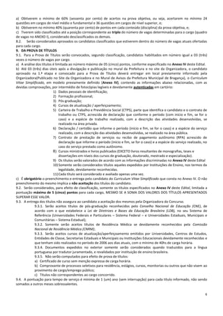 6
a) Obtiverem o mínimo de 60% (sessenta por cento) de acertos na prova objetiva, ou seja, acertarem no mínimo 24
questões em cargos de nível médio e fundamental e 36 questões em cargos de nível superior, e;
b) Obtiverem no mínimo 40% (quarenta por cento) de pontos em cada conteúdo (disciplina) da prova objetiva, e;
c) Tiverem sido classificados até a posição correspondente ao triplo do número de vagas determinadas para o cargo (quadro
de vagas no ANEXO I), considerado desclassificados os demais.
8.2. Serão considerados aprovados os candidatos classificados que estiverem dentro do número de vagas atuais ofertadas
para cada cargo.
9. DA PROVA DE TÍTULOS
9.1. Para a Prova de Títulos serão convocados, segundo classificação, candidatos habilitados em número igual a 03 (três)
vezes o número de vagas por cargo.
a) A análise dos títulos é limitada ao número máximo de 05 (cinco) pontos, conforme especificado no Anexo IV deste Edital.
b) Até 03 (três) dias úteis após a divulgação e publicação no mural da Prefeitura e no site da Organizadora, o candidato
aprovado na 1.ª etapa e convocado para a Prova de Títulos deverá entregar em local previamente informado pela
Organizadora(Publicado no Site da Organizadora e no Mural de Avisos da Prefeitura Municipal de Bragança), o Curriculum
Vitae Simplificado, em modelo previamente definido (Anexo IV), contendo as informações abaixo relacionadas, com as
devidas comprovações, por intermédio de fotocópias legíveis e devidamente autenticadas em cartório:
1) Dados pessoais de identificação;
2) Formação profissional;
3) Pós-graduação;
4) Cursos de atualização / aperfeiçoamento;
5) Carteira de Trabalho e Previdência Social (CTPS), parte que identifica o candidato e o contrato de
trabalho ou CTPS, acrescida de declaração que conforme o período (com início e fim, se for o
caso) e a espécie de trabalho realizado, com a descrição das atividades desenvolvidas, se
realizado na área privada.
6) Declaração / certidão que informe o período (início e fim, se for o caso) e a espécie do serviço
realizado, com a descrição das atividades desenvolvidas, se realizado na área pública.
7) Contrato de prestação de serviços ou recibo de pagamento autônomo (RPA) acrescido de
declaração que informe o período (início e fim, se for o caso) e a espécie do serviço realizado, no
caso do serviço prestado como autônomo.
8) Cursos ministrados e livros publicados (EXCETO livros resultantes de monografias, teses e
dissertações em níveis dos cursos de graduação, doutorado, mestrado e especialização).
9) Os títulos serão valorados de acordo com as informações discriminadas no Anexo IV deste Edital
10)Somente serão considerados títulos aqueles expedidos por Instituições de Ensino, nos termos da
legalidade, devidamente reconhecidas.
11)Cada título será considerado e avaliado apenas uma vez.
c) É obrigatório o preenchimento e entrega pelo candidato do Curriculum Vitae Simplificado que consta no Anexo IV. O não
preenchimento do mesmo implica a não aceitação dos títulos do candidato.
9.2. Serão considerados, para efeito de classificação, somente os títulos especificados no Anexo IV deste Edital, limitada a
pontuação máxima de 5 (cinco) pontos para cada cargo, MESMO SE A SOMA DOS VALORES DOS TÍTULOS APRESENTADOS
SUPERAR ESSE VALOR.
9.3. A entrega dos títulos não assegura ao candidato a aceitação dos mesmos pela Organizadora do Concurso.
9.3.1. Serão aceitos títulos de pós-graduação reconhecidos pelo Conselho Nacional de Educação (CNE), de
acordo com o que estabelece a Lei de Diretrizes e Bases da Educação Brasileira (LDB), no seu Sistema de
Referência (Universidades Federais e Particulares – Sistema Federal – e Universidades Estaduais, Municipais e
Comunitárias – Sistema Estadual);
9.3.2. Somente serão aceitos títulos de Residência Médica se devidamente reconhecidos pela Comissão
Nacional de Residência Médica (CNRM);
9.3.3. Serão aceitos cursos de atualização/aperfeiçoamento emitidos por Universidades, Centros de Estudos,
Entidades de Classe, Secretarias Estaduais e Municipais ou Instituições Educacionais devidamente reconhecidas e
que tenham sido realizados no período de 2006 aos dias atuais, com o mínimo de 40hs de carga horária.
9.3.4. Documentos expedidos no exterior somente serão considerados quando traduzidos para a língua
portuguesa por tradutor juramentado, e revalidados por instituição de ensino brasileira.
9.3.5. Não serão computados para efeito de prova de títulos:
a) Certificado de curso sem menção expressa de carga horária.
b) Comprovante de processos seletivos para residência, estágios, cursos, monitorias ou outros que não visem ao
provimento de cargo/emprego público;
c) Títulos não correspondentes ao cargo concorrido.
9.4. A pontuação para tempo de serviço é mínima de 1 (um) ano (sem interrupção) para cada título informado, não sendo
somados a outros meses sobressalentes.
 