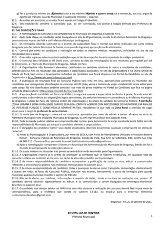 9
g) Ter o candidato mínimo de 18(dezoito) anos e no máximo 34(trinta e quatro anos) até a nomeação, para os cargos de
Agente de Trânsito, Guarda Municipal e Guarda de Trânsito – Inspetor.
12.5. Ao entrar em exercício, o servidor ficará sujeito ao Estágio Probatório.
12.6. Será excluído do certame o candidato que, ao ser convocado, não aceitar a lotação definida pela Prefeitura de
Bragança.
13.DAS DISPOSIÇÕES FINAIS
13.1. A homologação do Concurso é da competência do Município de Bragança, Estado do Pará.
13.2. Após cada etapa, os resultados serão divulgados no site da Organizadora, no site da Prefeitura Municipal de Bragança,
bem como nos murais do IVIN e da Prefeitura Municipal de Bragança.
13.3. Os nomeados deverão submeter-se a exames de capacidade física e mental que serão realizados por junta médica
designada pela Secretaria Municipal de Saúde, e os que não lograrem aprovação serão eliminados.
13.4. Correrá por conta do candidato a realização de todos os exames médicos necessários, solicitados no ato de sua
convocação para a posse.
13.5. O servidor ingresso estará sujeito à avaliação especial de desempenho durante o período do estágio probatório.
13.6. O concurso terá validade de 02 (dois) anos, contados da data da homologação de seu resultado, prorrogável por até
02 (dois) anos, a critério do Município de Bragança, Estado do Pará.
13.7. A Organizadora não fornecerá atestados, certificados ou certidões relativas às notas e resultados de candidatos,
valendo para tal fim, os resultados dos aprovados e classificados publicados no site da Organizadora e no Diário Oficial do
Estado do Pará, bem como o desempenho individual do candidato que ficará disponível no Portal do Candidato no site da
Organizadora: http://www.ivin.com.br/inscricao.html
13.8. A publicação do resultado final do Concurso Público será feita em lista, apresentando somente os resultados dos
candidatos que conseguiram classificação no concurso até 03 (três) vezes o número de vagas estabelecido neste edital para
cada cargo. Os não-classificados poderão consultar sua nota da prova objetiva no Portal do Candidato que fica na página
virtual da Organizadora: http://www.ivin.com.br/inscricao.html
13.9. A aprovação do candidato no Concurso Público assegurará apenas a expectativa de direito à posse, ficando este ato
condicionado à observância das disposições legais pertinentes, do exclusivo interesse e conveniência da Prefeitura Municipal
de Bragança, Estado do Pará, da rigorosa ordem de classificação e do prazo de validade do Concurso Público; A LOTAÇÃO
(ZONA URBANA E ZONA RURAL) NOS CARGOS SERÁ REALIZADA DE ACORDO COM NECESSIDADE DO MUNICÍPIO, EM ANÁLISE
DO INTERESSE PÚBLICO E CONVENIÊNCIA ADMINISTRATIVA, ressaltando-se que está na Zona Rural a previsão de vagas
atuais para o cargo de professor de séries iniciais.
13.9.1 O município de Bragança convocará os candidatos aprovados por meio de editais a serem afixados no átrio da
Prefeitura Municipal e site oficial do Município de Bragança, ou em imprensa oficial do Estado do Pará.
13.10. Toda demanda judicial relativa ao cumprimento das normas para provimento de cargo constante deste Edital será de
responsabilidade do Município para o qual o candidato pleiteou o cargo público.
13.11. É obrigação do candidato manter seus dados atualizados, devendo encaminhar qualquer comprovante de alteração
cadastral:
a) Antes da homologação: à Organizadora, por meio de SEDEX, com Aviso de Recebimento (AR) para o Instituto Bezerra
Nelson - Concurso Público do Município de Bragança, Estado do Pará, Rua Sete de Setembro, 849, Centro-Sul, Cep:
64.001-210 - Teresina-PI ou por meio do email institutovicentenelson@gmail.com;
b) Após a homologação: comparecer à Secretaria Municipal de Administração do Município de Bragança, Estado do Pará,
munido de comprovante de alteração cadastral.
13.12. Os casos omissos ou situações não previstas neste Edital serão resolvidos pela Organizadora.
13.13. A Organizadora reserva-se o direito de promover as correções que se fizerem necessárias, em qualquer fase do
presente certame ou posterior ao mesmo, em razão de atos não previstos ou imprevisíveis.
13.14. É de inteira responsabilidade do candidato acompanhar a publicação de todos os atos, editais e comunicados
referentes a este concurso público nos endereços mencionados no subitem 13.2.
13.15. É de inteira responsabilidade do candidato todas e quaisquer despesas como transporte, alimentação, deslocamento
e outras em todas as fases do Concurso Público, inclusive nos exames, treinamento e curso de formação para guarda
municipal, guarda municipal-inspetor e agente de trânsito.
13.16. Não serão dadas, por telefone, informações a respeito de datas, locais e horários de realização das provas. O
candidato deverá observar rigorosamente os editais e os comunicados a serem divulgados nos endereços eletrônicos
descritos no subitem 13.2.
13.17. O candidato que desejar relatar ao IVIN fatos ocorridos durante a realização do concurso deverá fazê-lo por meio de
correspondência, para o endereço que consta no subitem 13.11a; ou enviá-la para o endereço eletrônico
institutovicentenelson@gmail.com.
Bragança - PA, 20 de janeiro de 2011.
EDSON LUIZ DE OLIVEIRA
Prefeito Municipal
 