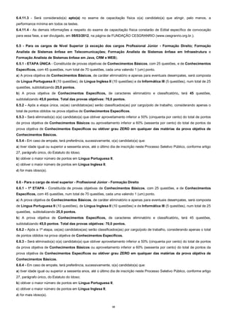 10
6.4.11.3 - Será considerado(a) apto(a) no exame de capacitação física o(a) candidato(a) que atingir, pelo menos, a
performance mínima em todos os testes.
6.4.11.4 - As demais informações a respeito do exame de capacitação física constarão de Edital específico de convocação
para essa fase, a ser divulgado, em 08/03/2012, na página da FUNDAÇÃO CESGRANRIO (www.cesgranrio.org.br.).
6.5 - Para os cargos de Nível Superior (à exceção dos cargos Profissional Júnior - Formação Direito; Formação
Analista de Sistemas ênfase em Telecomunicações; Formação Analista de Sistemas ênfase em Infraestrutura e
Formação Analista de Sistemas ênfase em Java, CRM e WEB).
6.5.1 - ETAPA ÚNICA - Constituída de provas objetivas de Conhecimentos Básicos, com 25 questões, e de Conhecimentos
Específicos, com 45 questões, num total de 70 questões, cada uma valendo 1 (um) ponto.
a) A prova objetiva de Conhecimentos Básicos, de caráter eliminatório e apenas para eventuais desempates, será composta
de Língua Portuguesa II (10 questões), de Língua Inglesa II (10 questões) e de Informática III (5 questões), num total de 25
questões, subtotalizando 25,0 pontos.
b) A prova objetiva de Conhecimentos Específicos, de caracteres eliminatório e classificatório, terá 45 questões,
subtotalizando 45,0 pontos. Total das provas objetivas: 70,0 pontos.
6.5.2 - Após a etapa única, os(as) candidatos(as) serão classificados(as) por cargo/polo de trabalho, considerando apenas o
total de pontos obtidos na prova objetiva de Conhecimentos Específicos.
6.5.3 - Será eliminado(a) o(a) candidato(a) que obtiver aproveitamento inferior a 50% (cinquenta por cento) do total de pontos
da prova objetiva de Conhecimentos Básicos ou aproveitamento inferior a 60% (sessenta por cento) do total de pontos da
prova objetiva de Conhecimentos Específicos ou obtiver grau ZERO em qualquer das matérias da prova objetiva de
Conhecimentos Básicos.
6.5.4 - Em caso de empate, terá preferência, sucessivamente, o(a) candidato(a) que:
a) tiver idade igual ou superior a sessenta anos, até o último dia de inscrição neste Processo Seletivo Público, conforme artigo
27, parágrafo único, do Estatuto do Idoso;
b) obtiver o maior número de pontos em Língua Portuguesa II;
c) obtiver o maior número de pontos em Língua Inglesa II;
d) for mais idoso(a).
6.6 - Para o cargo de nível superior - Profissional Júnior - Formação Direito
6.6.1 - 1ª ETAPA - Constituída de provas objetivas de Conhecimentos Básicos, com 25 questões, e de Conhecimentos
Específicos, com 45 questões, num total de 70 questões, cada uma valendo 1 (um) ponto.
a) A prova objetiva de Conhecimentos Básicos, de caráter eliminatório e apenas para eventuais desempates, será composta
de Língua Portuguesa II (10 questões), de Língua Inglesa II (10 questões) e de Informática III (5 questões), num total de 25
questões, subtotalizando 25,0 pontos.
b) A prova objetiva de Conhecimentos Específicos, de caracteres eliminatório e classificatório, terá 45 questões,
subtotalizando 45,0 pontos. Total das provas objetivas: 70,0 pontos.
6.6.2 - Após a 1ª etapa, os(as) candidatos(as) serão classificados(as) por cargo/polo de trabalho, considerando apenas o total
de pontos obtidos na prova objetiva de Conhecimentos Específicos.
6.6.3 - Será eliminado(a) o(a) candidato(a) que obtiver aproveitamento inferior a 50% (cinquenta por cento) do total de pontos
da prova objetiva de Conhecimentos Básicos ou aproveitamento inferior a 60% (sessenta por cento) do total de pontos da
prova objetiva de Conhecimentos Específicos ou obtiver grau ZERO em qualquer das matérias da prova objetiva de
Conhecimentos Básicos.
6.6.4 - Em caso de empate, terá preferência, sucessivamente, o(a) candidato(a) que:
a) tiver idade igual ou superior a sessenta anos, até o último dia de inscrição neste Processo Seletivo Público, conforme artigo
27, parágrafo único, do Estatuto do Idoso;
b) obtiver o maior número de pontos em Língua Portuguesa II;
c) obtiver o maior número de pontos em Língua Inglesa II;
d) for mais idoso(a).
 