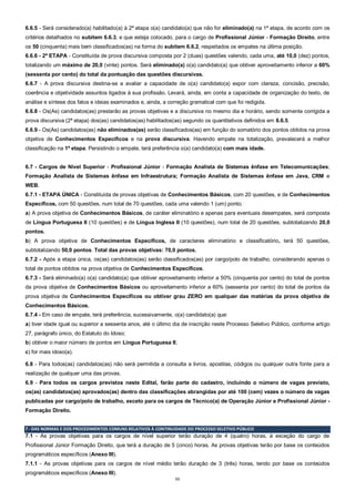 11
6.6.5 - Será considerado(a) habilitado(a) à 2ª etapa o(a) candidato(a) que não for eliminado(a) na 1ª etapa, de acordo com os
critérios detalhados no subitem 6.6.3, e que esteja colocado, para o cargo de Profissional Júnior - Formação Direito, entre
os 50 (cinquenta) mais bem classificados(as) na forma do subitem 6.6.2, respeitados os empates na última posição.
6.6.6 - 2ª ETAPA - Constituída de prova discursiva composta por 2 (duas) questões valendo, cada uma, até 10,0 (dez) pontos,
totalizando um máximo de 20,0 (vinte) pontos. Será eliminado(a) o(a) candidato(a) que obtiver aproveitamento inferior a 60%
(sessenta por cento) do total da pontuação das questões discursivas.
6.6.7 - A prova discursiva destina-se a avaliar a capacidade de o(a) candidato(a) expor com clareza, concisão, precisão,
coerência e objetividade assuntos ligados à sua profissão. Levará, ainda, em conta a capacidade de organização do texto, de
análise e síntese dos fatos e ideias examinados e, ainda, a correção gramatical com que foi redigida.
6.6.8 - Os(As) candidatos(as) prestarão as provas objetivas e a discursiva no mesmo dia e horário, sendo somente corrigida a
prova discursiva (2ª etapa) dos(as) candidatos(as) habilitados(as) segundo os quantitativos definidos em 6.6.5.
6.6.9 - Os(As) candidatos(as) não eliminados(as) serão classificados(as) em função do somatório dos pontos obtidos na prova
objetiva de Conhecimentos Específicos e na prova discursiva. Havendo empate na totalização, prevalecerá a melhor
classificação na 1ª etapa. Persistindo o empate, terá preferência o(a) candidato(a) com mais idade.
6.7 - Cargos de Nível Superior - Profissional Júnior - Formação Analista de Sistemas ênfase em Telecomunicações;
Formação Analista de Sistemas ênfase em Infraestrutura; Formação Analista de Sistemas ênfase em Java, CRM e
WEB.
6.7.1 - ETAPA ÚNICA - Constituída de provas objetivas de Conhecimentos Básicos, com 20 questões, e de Conhecimentos
Específicos, com 50 questões, num total de 70 questões, cada uma valendo 1 (um) ponto.
a) A prova objetiva de Conhecimentos Básicos, de caráter eliminatório e apenas para eventuais desempates, será composta
de Língua Portuguesa II (10 questões) e de Língua Inglesa II (10 questões), num total de 20 questões, subtotalizando 20,0
pontos.
b) A prova objetiva de Conhecimentos Específicos, de caracteres eliminatório e classificatório, terá 50 questões,
subtotalizando 50,0 pontos. Total das provas objetivas: 70,0 pontos.
6.7.2 - Após a etapa única, os(as) candidatos(as) serão classificados(as) por cargo/polo de trabalho, considerando apenas o
total de pontos obtidos na prova objetiva de Conhecimentos Específicos.
6.7.3 - Será eliminado(a) o(a) candidato(a) que obtiver aproveitamento inferior a 50% (cinquenta por cento) do total de pontos
da prova objetiva de Conhecimentos Básicos ou aproveitamento inferior a 60% (sessenta por cento) do total de pontos da
prova objetiva de Conhecimentos Específicos ou obtiver grau ZERO em qualquer das matérias da prova objetiva de
Conhecimentos Básicos.
6.7.4 - Em caso de empate, terá preferência, sucessivamente, o(a) candidato(a) que:
a) tiver idade igual ou superior a sessenta anos, até o último dia de inscrição neste Processo Seletivo Público, conforme artigo
27, parágrafo único, do Estatuto do Idoso;
b) obtiver o maior número de pontos em Língua Portuguesa II;
c) for mais idoso(a).
6.8 - Para todos(as) candidatos(as) não será permitida a consulta a livros, apostilas, códigos ou qualquer outra fonte para a
realização de qualquer uma das provas.
6.9 - Para todos os cargos previstos neste Edital, farão parte do cadastro, incluindo o número de vagas previsto,
os(as) candidatos(as) aprovados(as) dentro das classificações abrangidas por até 100 (cem) vezes o número de vagas
publicadas por cargo/polo de trabalho, exceto para os cargos de Técnico(a) de Operação Júnior e Profissional Júnior -
Formação Direito.
7 - DAS NORMAS E DOS PROCEDIMENTOS COMUNS RELATIVOS À CONTINUIDADE DO PROCESSO SELETIVO PÚBLICO
7.1 - As provas objetivas para os cargos de nível superior terão duração de 4 (quatro) horas, à exceção do cargo de
Profissional Júnior Formação Direito, que terá a duração de 5 (cinco) horas. As provas objetivas terão por base os conteúdos
programáticos específicos (Anexo III).
7.1.1 - As provas objetivas para os cargos de nível médio terão duração de 3 (três) horas, tendo por base os conteúdos
programáticos específicos (Anexo III).
 