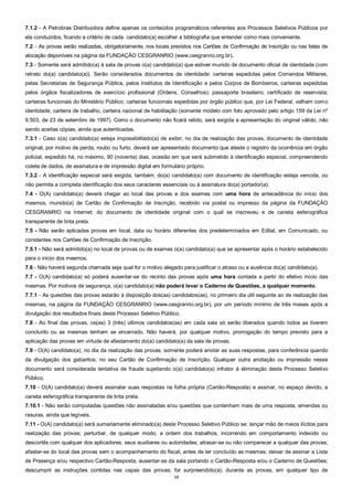 12
7.1.2 - A Petrobras Distribuidora define apenas os conteúdos programáticos referentes aos Processos Seletivos Públicos por
ela conduzidos, ficando a critério de cada candidato(a) escolher a bibliografia que entender como mais conveniente.
7.2 - As provas serão realizadas, obrigatoriamente, nos locais previstos nos Cartões de Confirmação de Inscrição ou nas listas de
alocação disponíveis na página da FUNDAÇÃO CESGRANRIO (www.cesgranrio.org.br).
7.3 - Somente será admitido(a) à sala de provas o(a) candidato(a) que estiver munido de documento oficial de identidade (com
retrato do(a) candidato(a)). Serão considerados documentos de identidade: carteiras expedidas pelos Comandos Militares,
pelas Secretarias de Segurança Pública, pelos Institutos de Identificação e pelos Corpos de Bombeiros; carteiras expedidas
pelos órgãos fiscalizadores de exercício profissional (Ordens, Conselhos); passaporte brasileiro; certificado de reservista;
carteiras funcionais do Ministério Público; carteiras funcionais expedidas por órgão público que, por Lei Federal, valham como
identidade; carteira de trabalho, carteira nacional de habilitação (somente modelo com foto aprovado pelo artigo 159 da Lei nº
9.503, de 23 de setembro de 1997). Como o documento não ficará retido, será exigida a apresentação do original válido, não
sendo aceitas cópias, ainda que autenticadas.
7.3.1 - Caso o(a) candidato(a) esteja impossibilitado(a) de exibir, no dia de realização das provas, documento de identidade
original, por motivo de perda, roubo ou furto, deverá ser apresentado documento que ateste o registro da ocorrência em órgão
policial, expedido há, no máximo, 90 (noventa) dias, ocasião em que será submetido à identificação especial, compreendendo
coleta de dados, de assinatura e de impressão digital em formulário próprio.
7.3.2 - A identificação especial será exigida, também, do(a) candidato(a) com documento de identificação esteja vencida, ou
não permita a completa identificação dos seus caracteres essenciais ou à assinatura do(a) portador(a).
7.4 - O(A) candidato(a) deverá chegar ao local das provas e dos exames com uma hora de antecedência do início dos
mesmos, munido(a) de Cartão de Confirmação de Inscrição, recebido via postal ou impresso da página da FUNDAÇÃO
CESGRANRIO na Internet; do documento de identidade original com o qual se inscreveu e de caneta esferográfica
transparente de tinta preta.
7.5 - Não serão aplicadas provas em local, data ou horário diferentes dos predeterminados em Edital, em Comunicado, ou
constantes nos Cartões de Confirmação de Inscrição.
7.5.1 - Não será admitido(a) no local de provas ou de exames o(a) candidato(a) que se apresentar após o horário estabelecido
para o início dos mesmos.
7.6 - Não haverá segunda chamada seja qual for o motivo alegado para justificar o atraso ou a ausência do(a) candidato(a).
7.7 - O(A) candidato(a) só poderá ausentar-se do recinto das provas após uma hora contada a partir do efetivo início das
mesmas. Por motivos de segurança, o(a) candidato(a) não poderá levar o Caderno de Questões, a qualquer momento.
7.7.1 - As questões das provas estarão à disposição dos(as) candidatos(as), no primeiro dia útil seguinte ao de realização das
mesmas, na página da FUNDAÇÃO CESGRANRIO (www.cesgranrio.org.br), por um período mínimo de três meses após a
divulgação dos resultados finais deste Processo Seletivo Público.
7.8 - Ao final das provas, os(as) 3 (três) últimos candidatos(as) em cada sala só serão liberados quando todos as tiverem
concluído ou as mesmas tenham se encerrado. Não haverá, por qualquer motivo, prorrogação do tempo previsto para a
aplicação das provas em virtude de afastamento do(a) candidato(a) da sala de provas.
7.9 - O(A) candidato(a), no dia da realização das provas, somente poderá anotar as suas respostas, para conferência quando
da divulgação dos gabaritos, no seu Cartão de Confirmação de Inscrição. Qualquer outra anotação ou impressão nesse
documento será considerada tentativa de fraude sujeitando o(a) candidato(a) infrator à eliminação deste Processo Seletivo
Público.
7.10 - O(A) candidato(a) deverá assinalar suas respostas na folha própria (Cartão-Resposta) e assinar, no espaço devido, a
caneta esferográfica transparente de tinta preta.
7.10.1 - Não serão computadas questões não assinaladas e/ou questões que contenham mais de uma resposta, emendas ou
rasuras, ainda que legíveis.
7.11 - O(A) candidato(a) será sumariamente eliminado(a) deste Processo Seletivo Público se: lançar mão de meios ilícitos para
realização das provas; perturbar, de qualquer modo, a ordem dos trabalhos, incorrendo em comportamento indevido ou
descortês com qualquer dos aplicadores, seus auxiliares ou autoridades; atrasar-se ou não comparecer a qualquer das provas;
afastar-se do local das provas sem o acompanhamento do fiscal, antes de ter concluído as mesmas; deixar de assinar a Lista
de Presença e/ou respectivo Cartão-Resposta; ausentar-se da sala portando o Cartão-Resposta e/ou o Caderno de Questões;
descumprir as instruções contidas nas capas das provas; for surpreendido(a), durante as provas, em qualquer tipo de
 