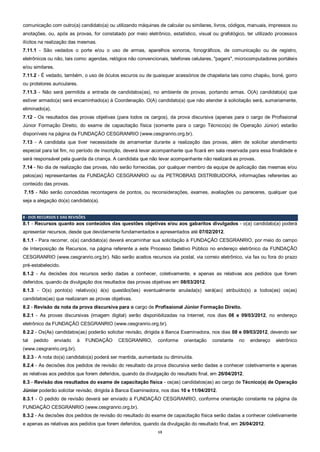 13
comunicação com outro(a) candidato(a) ou utilizando máquinas de calcular ou similares, livros, códigos, manuais, impressos ou
anotações, ou, após as provas, for constatado por meio eletrônico, estatístico, visual ou grafológico, ter utilizado processos
ilícitos na realização das mesmas.
7.11.1 - São vedados o porte e/ou o uso de armas, aparelhos sonoros, fonográficos, de comunicação ou de registro,
eletrônicos ou não, tais como: agendas, relógios não convencionais, telefones celulares, "pagers", microcomputadores portáteis
e/ou similares.
7.11.2 - É vedado, também, o uso de óculos escuros ou de quaisquer acessórios de chapelaria tais como chapéu, boné, gorro
ou protetores auriculares.
7.11.3 - Não será permitida a entrada de candidatos(as), no ambiente de provas, portando armas. O(A) candidato(a) que
estiver armado(a) será encaminhado(a) à Coordenação. O(A) candidato(a) que não atender à solicitação será, sumariamente,
eliminado(a).
7.12 - Os resultados das provas objetivas (para todos os cargos), da prova discursiva (apenas para o cargo de Profissional
Júnior Formação Direito, do exame de capacitação física (somente para o cargo Técnico(a) de Operação Júnior) estarão
disponíveis na página da FUNDAÇÃO CESGRANRIO (www.cesgranrio.org.br).
7.13 - A candidata que tiver necessidade de amamentar durante a realização das provas, além de solicitar atendimento
especial para tal fim, no período de inscrição, deverá levar acompanhante que ficará em sala reservada para essa finalidade e
será responsável pela guarda da criança. A candidata que não levar acompanhante não realizará as provas.
7.14 - No dia de realização das provas, não serão fornecidas, por qualquer membro da equipe de aplicação das mesmas e/ou
pelos(as) representantes da FUNDAÇÃO CESGRANRIO ou da PETROBRAS DISTRIBUIDORA, informações referentes ao
conteúdo das provas.
7.15 - Não serão concedidas recontagens de pontos, ou reconsiderações, exames, avaliações ou pareceres, qualquer que
seja a alegação do(a) candidato(a).
8 - DOS RECURSOS E DAS REVISÕES
8.1 - Recursos quanto aos conteúdos das questões objetivas e/ou aos gabaritos divulgados - o(a) candidato(a) poderá
apresentar recursos, desde que devidamente fundamentados e apresentados até 07/02/2012.
8.1.1 - Para recorrer, o(a) candidato(a) deverá encaminhar sua solicitação à FUNDAÇÃO CESGRANRIO, por meio do campo
de Interposição de Recursos, na página referente a este Processo Seletivo Público no endereço eletrônico da FUNDAÇÃO
CESGRANRIO (www.cesgranrio.org.br). Não serão aceitos recursos via postal, via correio eletrônico, via fax ou fora do prazo
pré-estabelecido.
8.1.2 - As decisões dos recursos serão dadas a conhecer, coletivamente, e apenas as relativas aos pedidos que forem
deferidos, quando da divulgação dos resultados das provas objetivas em 08/03/2012.
8.1.3 - O(s) ponto(s) relativo(s) à(s) questão(ões) eventualmente anulada(s) será(ao) atribuído(s) a todos(as) os(as)
candidatos(as) que realizaram as provas objetivas.
8.2 - Revisão da nota da prova discursiva para o cargo de Profissional Júnior Formação Direito.
8.2.1 - As provas discursivas (imagem digital) serão disponibilizadas na Internet, nos dias 08 e 09/03/2012, no endereço
eletrônico da FUNDAÇÃO CESGRANRIO (www.cesgranrio.org.br).
8.2.2 - Os(As) candidatos(as) poderão solicitar revisão, dirigida à Banca Examinadora, nos dias 08 e 09/03/2012, devendo ser
tal pedido enviado à FUNDAÇÃO CESGRANRIO, conforme orientação constante no endereço eletrônico
(www.cesgranrio.org.br).
8.2.3 - A nota do(a) candidato(a) poderá ser mantida, aumentada ou diminuída.
8.2.4 - As decisões dos pedidos de revisão do resultado da prova discursiva serão dadas a conhecer coletivamente e apenas
as relativas aos pedidos que forem deferidos, quando da divulgação do resultado final, em 26/04/2012.
8.3 - Revisão dos resultados do exame de capacitação física - os(as) candidatos(as) ao cargo de Técnico(a) de Operação
Júnior poderão solicitar revisão, dirigida à Banca Examinadora, nos dias 10 e 11/04/2012.
8.3.1 - O pedido de revisão deverá ser enviado à FUNDAÇÃO CESGRANRIO, conforme orientação constante na página da
FUNDAÇÃO CESGRANRIO (www.cesgranrio.org.br).
8.3.2 - As decisões dos pedidos de revisão do resultado do exame de capacitação física serão dadas a conhecer coletivamente
e apenas as relativas aos pedidos que forem deferidos, quando da divulgação do resultado final, em 26/04/2012.
 