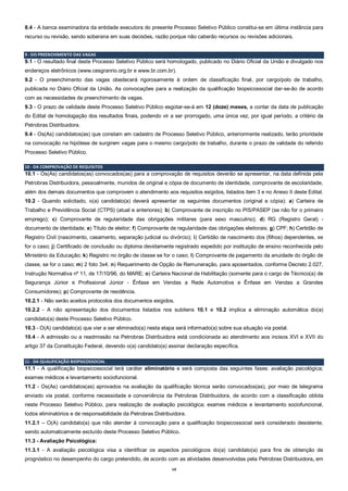 14
8.4 - A banca examinadora da entidade executora do presente Processo Seletivo Público constitui-se em última instância para
recurso ou revisão, sendo soberana em suas decisões, razão porque não caberão recursos ou revisões adicionais.
9 - DO PREENCHIMENTO DAS VAGAS
9.1 - O resultado final deste Processo Seletivo Público será homologado, publicado no Diário Oficial da União e divulgado nos
endereços eletrônicos (www.cesgranrio.org.br e www.br.com.br).
9.2 - O preenchimento das vagas obedecerá rigorosamente à ordem de classificação final, por cargo/polo de trabalho,
publicada no Diário Oficial da União. As convocações para a realização da qualificação biopsicossocial dar-se-ão de acordo
com as necessidades de preenchimento de vagas.
9.3 - O prazo de validade deste Processo Seletivo Público esgotar-se-á em 12 (doze) meses, a contar da data de publicação
do Edital de homologação dos resultados finais, podendo vir a ser prorrogado, uma única vez, por igual período, a critério da
Petrobras Distribuidora.
9.4 - Os(As) candidatos(as) que constam em cadastro de Processo Seletivo Público, anteriormente realizado, terão prioridade
na convocação na hipótese de surgirem vagas para o mesmo cargo/polo de trabalho, durante o prazo de validade do referido
Processo Seletivo Público.
10 - DA COMPROVAÇÃO DE REQUISITOS
10.1 - Os(As) candidatos(as) convocados(as) para a comprovação de requisitos deverão se apresentar, na data definida pela
Petrobras Distribuidora, pessoalmente, munidos de original e cópia de documento de identidade, comprovante de escolaridade,
além dos demais documentos que comprovem o atendimento aos requisitos exigidos, listados item 3 e no Anexo II deste Edital.
10.2 - Quando solicitado, o(a) candidato(a) deverá apresentar os seguintes documentos (original e cópia): a) Carteira de
Trabalho e Previdência Social (CTPS) (atual e anteriores); b) Comprovante de inscrição no PIS/PASEP (se não for o primeiro
emprego); c) Comprovante de regularidade das obrigações militares (para sexo masculino); d) RG (Registro Geral) -
documento de identidade; e) Título de eleitor; f) Comprovante de regularidade das obrigações eleitorais; g) CPF; h) Certidão de
Registro Civil (nascimento, casamento, separação judicial ou divórcio); i) Certidão de nascimento dos (filhos) dependentes, se
for o caso; j) Certificado de conclusão ou diploma devidamente registrado expedido por instituição de ensino reconhecida pelo
Ministério da Educação; k) Registro no órgão de classe se for o caso; l) Comprovante de pagamento da anuidade do órgão de
classe, se for o caso; m) 2 foto 3x4; n) Requerimento de Opção de Remuneração, para aposentados, conforme Decreto 2.027,
Instrução Normativa nº 11, de 17/10/96, do MARE; o) Carteira Nacional de Habilitação (somente para o cargo de Técnico(a) de
Segurança Júnior e Profissional Júnior - Ênfase em Vendas a Rede Automotiva e Ênfase em Vendas a Grandes
Consumidores); p) Comprovante de residência.
10.2.1 - Não serão aceitos protocolos dos documentos exigidos.
10.2.2 - A não apresentação dos documentos listados nos subitens 10.1 e 10.2 implica a eliminação automática do(a)
candidato(a) deste Processo Seletivo Público.
10.3 - O(A) candidato(a) que vier a ser eliminado(a) nesta etapa será informado(a) sobre sua situação via postal.
10.4 - A admissão ou a readmissão na Petrobras Distribuidora está condicionada ao atendimento aos incisos XVI e XVII do
artigo 37 da Constituição Federal, devendo o(a) candidato(a) assinar declaração específica.
11 - DA QUALIFICAÇÃO BIOPSICOSSOCIAL
11.1 - A qualificação biopsicossocial terá caráter eliminatório e será composta das seguintes fases: avaliação psicológica;
exames médicos e levantamento sociofuncional.
11.2 - Os(As) candidatos(as) aprovados na avaliação da qualificação técnica serão convocados(as), por meio de telegrama
enviado via postal, conforme necessidade e conveniência da Petrobras Distribuidora, de acordo com a classificação obtida
neste Processo Seletivo Público, para realização de avaliação psicológica; exames médicos e levantamento sociofuncional,
todos eliminatórios e de responsabilidade da Petrobras Distribuidora.
11.2.1 – O(A) candidato(a) que não atender à convocação para a qualificação biopsicossocial será considerado desistente,
sendo automaticamente excluído deste Processo Seletivo Público.
11.3 - Avaliação Psicológica:
11.3.1 - A avaliação psicológica visa a identificar os aspectos psicológicos do(a) candidato(a) para fins de obtenção de
prognóstico no desempenho do cargo pretendido, de acordo com as atividades desenvolvidas pela Petrobras Distribuidora, em
 