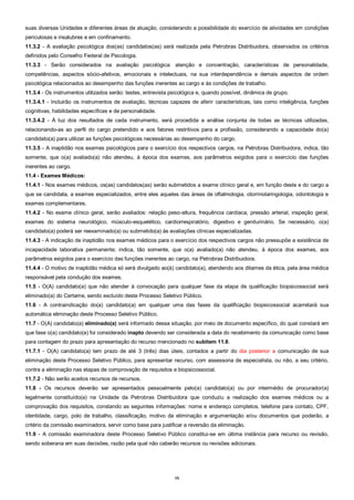 15
suas diversas Unidades e diferentes áreas de atuação, considerando a possibilidade do exercício de atividades em condições
periculosas e insalubres e em confinamento.
11.3.2 - A avaliação psicológica dos(as) candidatos(as) será realizada pela Petrobras Distribuidora, observados os critérios
definidos pelo Conselho Federal de Psicologia.
11.3.3 - Serão considerados na avaliação psicológica: atenção e concentração, características de personalidade,
competências, aspectos sócio-afetivos, emocionais e intelectuais, na sua interdependência e demais aspectos de ordem
psicológica relacionados ao desempenho das funções inerentes ao cargo e às condições de trabalho.
11.3.4 - Os instrumentos utilizados serão: testes, entrevista psicológica e, quando possível, dinâmica de grupo.
11.3.4.1 - Incluirão os instrumentos de avaliação, técnicas capazes de aferir características, tais como inteligência, funções
cognitivas, habilidades específicas e de personalidade.
11.3.4.2 - À luz dos resultados de cada instrumento, será procedida a análise conjunta de todas as técnicas utilizadas,
relacionando-as ao perfil do cargo pretendido e aos fatores restritivos para a profissão, considerando a capacidade do(a)
candidato(a) para utilizar as funções psicológicas necessárias ao desempenho do cargo.
11.3.5 - A inaptidão nos exames psicológicos para o exercício dos respectivos cargos, na Petrobras Distribuidora, indica, tão
somente, que o(a) avaliado(a) não atendeu, à época dos exames, aos parâmetros exigidos para o exercício das funções
inerentes ao cargo.
11.4 - Exames Médicos:
11.4.1 - Nos exames médicos, os(as) candidatos(as) serão submetidos a exame clínico geral e, em função deste e do cargo a
que se candidata, a exames especializados, entre eles aqueles das áreas de oftalmologia, otorrinolaringologia, odontologia e
exames complementares.
11.4.2 - No exame clínico geral, serão avaliados: relação peso-altura, frequência cardíaca, pressão arterial, inspeção geral,
exames do sistema neurológico, músculo-esquelético, cardiorrespiratório, digestivo e geniturinário. Se necessário, o(a)
candidato(a) poderá ser reexaminado(a) ou submetido(a) às avaliações clínicas especializadas.
11.4.3 - A indicação de inaptidão nos exames médicos para o exercício dos respectivos cargos não pressupõe a existência de
incapacidade laborativa permanente; indica, tão somente, que o(a) avaliado(a) não atendeu, à época dos exames, aos
parâmetros exigidos para o exercício das funções inerentes ao cargo, na Petrobras Distribuidora.
11.4.4 - O motivo de inaptidão médica só será divulgado ao(à) candidato(a), atendendo aos ditames da ética, pela área médica
responsável pela condução dos exames.
11.5 - O(A) candidato(a) que não atender à convocação para qualquer fase da etapa de qualificação biopsicossocial será
eliminado(a) do Certame, sendo excluído deste Processo Seletivo Público.
11.6 - A contraindicação do(a) candidato(a) em qualquer uma das fases da qualificação biopsicossocial acarretará sua
automática eliminação deste Processo Seletivo Público.
11.7 - O(A) candidato(a) eliminado(a) será informado dessa situação, por meio de documento específico, do qual constará em
que fase o(a) candidato(a) foi considerado inapto devendo ser considerada a data do recebimento da comunicação como base
para contagem do prazo para apresentação do recurso mencionado no subitem 11.8.
11.7.1 - O(A) candidato(a) tem prazo de até 3 (três) dias úteis, contados a partir do dia posterior a comunicação de sua
eliminação deste Processo Seletivo Público, para apresentar recurso, com assessoria de especialista, ou não, a seu critério,
contra a eliminação nas etapas de comprovação de requisitos e biopsicossocial.
11.7.2 - Não serão aceitos recursos de recursos.
11.8 - Os recursos deverão ser apresentados pessoalmente pelo(a) candidato(a) ou por intermédio de procurador(a)
legalmente constituído(a) na Unidade da Petrobras Distribuidora que conduziu a realização dos exames médicos ou a
comprovação dos requisitos, constando as seguintes informações: nome e endereço completos, telefone para contato, CPF,
identidade, cargo, polo de trabalho, classificação, motivo da eliminação e argumentação e/ou documentos que poderão, a
critério da comissão examinadora, servir como base para justificar a reversão da eliminação.
11.9 - A comissão examinadora deste Processo Seletivo Público constitui-se em última instância para recurso ou revisão,
sendo soberana em suas decisões, razão pela qual não caberão recursos ou revisões adicionais.
 