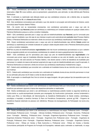 16
12 - DA ADMISSÂO
12.1 - Os(as) candidatos(as) aprovados(as) em todas as etapas do Processo Seletivo Público serão convocados(as),
observados o item 10 e seus subitens, para se apresentarem, pessoalmente, para admissão, na data definida pela Petrobras
Distribuidora.
12.2 - A admissão ou readmissão será efetuada desde que o(a) candidato(a) comprove, até a referida data, os requisitos
exigidos nos itens 3 e 10, e no Anexo II deste Edital.
12.3 - O(a) candidato(a) convocado(a) para admissão e que não atender à convocação será eliminado(a) do Certame, sendo
excluído(a) deste Processo Seletivo Público.
12.4 - De acordo com as necessidades empresariais, o(a) candidato(a) aprovado(a) para o cargo cujo polo de
trabalho/localidades seja Nacional poderá ser admitido(a) ou readmitido(a) em Unidade localizada em qualquer cidade onde a
Petrobras Distribuidora possua ou venha a constituir instalações,
12.4.1 - O(A) candidato(a) aprovado para o cargo cujo polo de trabalho/localidades seja Nacional, que for convocado para
prover vaga em localidade e que não seja do seu interesse ocupá-la será automaticamente excluído deste Processo Seletivo
Público. A Petrobras Distribuidora se reservará o direito de convocar o(a) candidato(a) classificado(a) imediatamente a seguir.
12.5 - Os(as) candidatos(a) aprovados(a) para o cargo cujo polo de trabalho/localidades seja definido Estado poderá ser
admitido(a) ou readmitido(a) em Unidade localizada em qualquer cidade daquele estado onde a Petrobras Distribuidora possua
ou venha a constituir instalações.
12.6 Para os polos de trabalhos/localidades regionalizados onde não houver candidatos(as) aprovados(as) ou que o cadastro
tenha se esgotado poderão ser convocados(as) candidatos(as) do cadastro de reserva geograficamente mais próximo.
12.6.1 - O(A) candidato(a) que for aprovado(a) para cargo cujo polo de trabalho/localidades seja regionalizado e for
convocado para prover vaga em localidades diferentes daquelas vinculadas ao seu polo de trabalho, que não seja de seu
interesse ocupá-la, não será excluído do Processo Seletivo, mas deverá assinar o termo de desistência de localidade para
permanecer no cadastro de reserva até eventual surgimento de vaga no polo de trabalho/localidade para o qual foi aprovado. A
Petrobras Distribuidora se reservará o direito de convocar o(a) candidato(a) classificado(a) imediatamente a seguir.
12.7 - Caberá ao(à) candidato(a) que concordar com a admissão em localidade diversa de seu domicílio arcar com o ônus de
sua mudança.
12.7.1 - Caberá ao(à) candidato(a) que concordar com a admissão em localidade diversa de seu domicílio permanecer no local
de sua admissão pelo prazo de 24 meses a contar da data de admissão.
12.8 - A aprovação e a classificação final, fora do número de vagas divulgado, não gera qualquer tipo de expectativa para o(a)
candidato(a).
13 - DAS VANTAGENS E DOS BENEFÍCIOS
13.1 - Os(As) candidatos(as) que vierem a ser admitidos(as) ou readmitidos(as) farão jus à remuneração, às vantagens e aos
benefícios que estiverem vigorando à época das respectivas admissões ou readmissões.
13.2 - Os(As) candidatos(as) que vierem a ser admitidos(as) ou readmitidos(as) poderão receber os seguintes benefícios a)
Auxílio-creche ou auxílio-acompanhante (somente para empregada); b) Auxílio-ensino (pré-escolar, ensinos fundamental e
médio) para filhos; c) Vale-refeição; d) Vale-transporte; e) Assistência Multidisciplinar de Saúde (médica, odontológica,
psicológica e hospitalar) e benefício farmácia; f) Plano de Previdência Complementar, opcional; g) PAE - Programa de
Assistência Especial (destinado às pessoas com deficiência, filhos(as) de empregados(as), h) Participação nos lucros e/ou
resultados.
14 - DO PROGRAMA DE FORMAÇÃO DE EMPREGADOS
14.1 - Os(As) candidatos(as) que vierem a ser admitidos(as) ou readmitidos(as) nos cargos, Profissional Junior – Formação -
Administração, Profissional Junior - Formação - Ciências Contábeis, Profissional Junior - Formação - Economia, Profissional
Júnior - Formação - Marketing, Profissional Júnior - Formação - Engenharia Agronômica, Profissional Júnior - Formação -
Engenharia Ambiental, Profissional Júnior - Formação - Engenharia Civil, Profissional Júnior - Formação - Engenharia de
Produção, Profissional Júnior -Formação - Engenharia Mecânica, Profissional Júnior - Formação - Engenharia Química,
Profissional Júnior - Ênfase em Vendas a Rede Automotiva e, Profissional Júnior - Ênfase em Vendas a Grandes
Consumidores participarão de Programa de Formação de Empregados, realizado após a admissão ou readmissão, no cargo
 