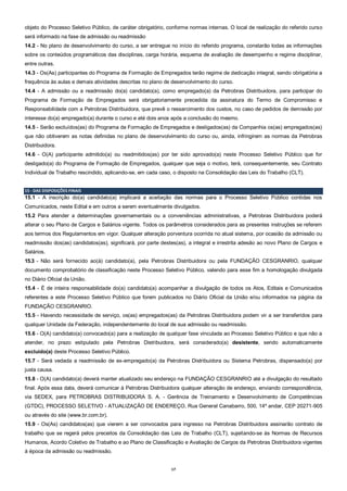 17
objeto do Processo Seletivo Público, de caráter obrigatório, conforme normas internas. O local de realização do referido curso
será informado na fase de admissão ou readmissão
14.2 - No plano de desenvolvimento do curso, a ser entregue no início do referido programa, constarão todas as informações
sobre os conteúdos programáticos das disciplinas, carga horária, esquema de avaliação de desempenho e regime disciplinar,
entre outras.
14.3 - Os(As) participantes do Programa de Formação de Empregados terão regime de dedicação integral, sendo obrigatória a
frequência às aulas e demais atividades descritas no plano de desenvolvimento do curso.
14.4 - A admissão ou a readmissão do(a) candidato(a), como empregado(a) da Petrobras Distribuidora, para participar do
Programa de Formação de Empregados será obrigatoriamente precedida da assinatura do Termo de Compromisso e
Responsabilidade com a Petrobras Distribuidora, que prevê o ressarcimento dos custos, no caso de pedidos de demissão por
interesse do(a) empregado(a) durante o curso e até dois anos após a conclusão do mesmo.
14.5 - Serão excluídos(as) do Programa de Formação de Empregados e desligados(as) da Companhia os(as) empregados(as)
que não obtiverem as notas definidas no plano de desenvolvimento do curso ou, ainda, infringirem as normas da Petrobras
Distribuidora.
14.6 - O(A) participante admitido(a) ou readmitidos(as) por ter sido aprovado(a) neste Processo Seletivo Público que for
desligado(a) do Programa de Formação de Empregados, qualquer que seja o motivo, terá, consequentemente, seu Contrato
Individual de Trabalho rescindido, aplicando-se, em cada caso, o disposto na Consolidação das Leis do Trabalho (CLT).
15 - DAS DISPOSIÇÕES FINAIS
15.1 - A inscrição do(a) candidato(a) implicará a aceitação das normas para o Processo Seletivo Público contidas nos
Comunicados, neste Edital e em outros a serem eventualmente divulgados.
15.2 Para atender a determinações governamentais ou a conveniências administrativas, a Petrobras Distribuidora poderá
alterar o seu Plano de Cargos e Salários vigente. Todos os parâmetros considerados para as presentes instruções se referem
aos termos dos Regulamentos em vigor. Qualquer alteração porventura ocorrida no atual sistema, por ocasião da admissão ou
readmissão dos(as) candidatos(as), significará, por parte destes(as), a integral e irrestrita adesão ao novo Plano de Cargos e
Salários.
15.3 - Não será fornecido ao(à) candidato(a), pela Petrobras Distribuidora ou pela FUNDAÇÃO CESGRANRIO, qualquer
documento comprobatório de classificação neste Processo Seletivo Público, valendo para esse fim a homologação divulgada
no Diário Oficial da União.
15.4 - É de inteira responsabilidade do(a) candidato(a) acompanhar a divulgação de todos os Atos, Editais e Comunicados
referentes a este Processo Seletivo Público que forem publicados no Diário Oficial da União e/ou informados na página da
FUNDAÇÃO CESGRANRIO.
15.5 - Havendo necessidade de serviço, os(as) empregados(as) da Petrobras Distribuidora podem vir a ser transferidos para
qualquer Unidade da Federação, independentemente do local de sua admissão ou readmissão.
15.6 - O(A) candidato(a) convocado(a) para a realização de qualquer fase vinculada ao Processo Seletivo Público e que não a
atender, no prazo estipulado pela Petrobras Distribuidora, será considerado(a) desistente, sendo automaticamente
excluído(a) deste Processo Seletivo Público.
15.7 - Será vedada a readmissão de ex-empregado(a) da Petrobras Distribuidora ou Sistema Petrobras, dispensado(a) por
justa causa.
15.8 - O(A) candidato(a) deverá manter atualizado seu endereço na FUNDAÇÃO CESGRANRIO até a divulgação do resultado
final. Após essa data, deverá comunicar à Petrobras Distribuidora qualquer alteração de endereço, enviando correspondência,
via SEDEX, para PETROBRAS DISTRIBUIDORA S. A. - Gerência de Treinamento e Desenvolvimento de Competências
(GTDC), PROCESSO SELETIVO - ATUALIZAÇÃO DE ENDEREÇO, Rua General Canabarro, 500, 14º andar, CEP 20271-905
ou através do site (www.br.com.br).
15.9 - Os(As) candidatos(as) que vierem a ser convocados para ingresso na Petrobras Distribuidora assinarão contrato de
trabalho que se regerá pelos preceitos da Consolidação das Leis de Trabalho (CLT), sujeitando-se às Normas de Recursos
Humanos, Acordo Coletivo de Trabalho e ao Plano de Classificação e Avaliação de Cargos da Petrobras Distribuidora vigentes
à época da admissão ou readmissão.
 