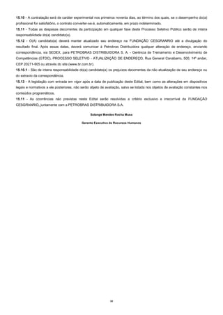 18
15.10 - A contratação será de caráter experimental nos primeiros noventa dias, ao término dos quais, se o desempenho do(a)
profissional for satisfatório, o contrato converter-se-á, automaticamente, em prazo indeterminado.
15.11 - Todas as despesas decorrentes da participação em qualquer fase deste Processo Seletivo Público serão de inteira
responsabilidade do(a) candidato(a).
15.12 - O(A) candidato(a) deverá manter atualizado seu endereço na FUNDAÇÃO CESGRANRIO até a divulgação do
resultado final. Após essas datas, deverá comunicar à Petrobras Distribuidora qualquer alteração de endereço, enviando
correspondência, via SEDEX, para PETROBRAS DISTRIBUIDORA S. A. - Gerência de Treinamento e Desenvolvimento de
Competências (GTDC), PROCESSO SELETIVO - ATUALIZAÇÃO DE ENDEREÇO, Rua General Canabarro, 500, 14º andar,
CEP 20271-905 ou através do site (www.br.com.br).
15.10.1 - São de inteira responsabilidade do(a) candidato(a) os prejuízos decorrentes da não atualização de seu endereço ou
do extravio da correspondência.
15.13 - A legislação com entrada em vigor após a data de publicação deste Edital, bem como as alterações em dispositivos
legais e normativos a ele posteriores, não serão objeto de avaliação, salvo se listada nos objetos de avaliação constantes nos
conteúdos programáticos.
15.11 - As ocorrências não previstas neste Edital serão resolvidas a critério exclusivo e irrecorrível da FUNDAÇÃO
CESGRANRIO, juntamente com a PETROBRAS DISTRIBUIDORA S.A.
Solange Mendes Rocha Musa
Gerente Executiva de Recursos Humanos
 