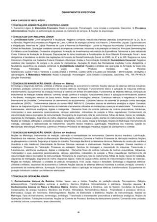 28
CONHECIMENTOS ESPECÍFICOS
PARA CARGOS DE NÍVEL MÉDIO
TÉCNICO(A) DE ADMINISTRAÇÃO E CONTROLE JÚNIOR
1. Raciocínio Lógico. 2. Matemática Financeira: Razão e proporção. Porcentagem. Juros simples e compostos. Descontos. 3. Processos
Administrativos: Noções de administração de pessoal, de material e de serviços. 4. Noções de arquivologia.
TÉCNICO(A) DE CONTABILIDADE JÚNIOR
1. Contabilidade Geral: Livros obrigatórios e facultativos. Registros contábeis. Método das Partidas Dobradas. Lançamentos de 1a, 2a, 3a, e
4a fórmulas. Regime de Competência e Regime de Caixa. Critérios de avaliação do Ativo e do Passivo. O Patrimônio Líquido. Capital subscrito
e integralizado. Reservas de Capital. Reservas de Lucro e Reservas de Reavaliação - Lucros ou Prejuízos Acumulados. Contas Patrimoniais e
Contas de Resultado. Operações contábeis comuns às empresas comerciais, industriais e de prestação de serviços. Principais Demonstrações
Contábeis e suas finalidades; Dividendos obrigatórios. Avaliação de Investimentos pelo método da Equivalência Patrimonial e pelo método do
Custo. Critérios de Avaliação de Estoques. Depreciações do Ativo Imobilizado e Amortizações do Ativo Diferido. Estruturação Fiscal - livros
obrigatórios e facultativos no âmbito das legislações do Imposto de Renda/Contribuição Social, do ICMS, do IPI e do ISS. Registros na Junta
Comercial e Registros nos Cadastros Federal, Estadual e Municipal. Análise e Reconciliação Contábil 2. Contabilidade Comercial: Registros
contábeis das operações de compra e de venda de mercadorias. Apuração do Custo das Mercadorias Vendidas; Livros obrigatórios e
facultativos, específicos da atividade comercial. 3. Contabilidade industrial: Registros contábeis das operações de formação do Custo dos
Produtos Fabricados; do Custo dos Produtos Vendidos; das Receitas
Operacionais. Custos Fixos e Variáveis e Custos Diretos e Indiretos. Custeio Direto e Custeio por Absorção - diferenciações, vantagens e
desvantagens. 4. Matemática Financeira: Razão e proporção. Porcentagem. Juros simples e compostos. Descontos. VPL, TIR, PAYBACK
(funções financeiras).
TÉCNICO(A) DE MANUTENÇÃO JÚNIOR - (Ênfase em Elétrica)
Simbologia e diagramas elétricos: unifilares e trifilares, esquemas de acionamento e controle. Noções básicas de sistemas elétricos industriais
e prediais; proteção; comando e acionamento de motores elétricos. Iluminação. Funcionamento básico e aplicação de máquinas elétricas;
transformadores. Equipamentos de proteção individual e coletiva com ênfase em eletricidade. Fundamentos de Medidas elétricas. Utilização de
instrumentos de medição e testes elétricos: corrente, tensão, potência e isolação. Funcionamento básico e aplicação de retificadores, baterias
e No-Breaks. Instalações elétricas de baixa tensão. Redes aéreas e instalações elétricas. Grandezas elétricas e magnéticas e Sistema
Internacional de Unidades. Conhecimentos de aterramento de equipamentos. Conceitos básicos de sistemas de proteção contra descargas
atmosféricas (SPDA). Conhecimentos básicos da norma ABNT NBR-5410. Conceitos básicos de eletrônica analógica e digital. Conceitos
básicos de diagramas lógicos. Conhecimentos de materiais e ferramentas utilizados em instalações e serviços em eletricidade. Transmissão e
transmissores, eletrônicos analógicos, digitais e inteligentes. Elementos finais de controle (válvulas de controle pneumáticas, hidráulicas,
motorizadas) e seus acessórios (posicionadores, válvulas solenóides, indicadores de posição e filtros reguladores). Conhecimento da
documentação básica de projetos de instrumentação (fluxograma de engenharia, lista de instrumentos, folhas de dados, típicos de instalação,
diagramas de interligação, diagramas de malha, diagramas lógicos, matriz de causa e efeito, plantas de instrumentação e listas de materiais),
Noções de medição, definições e unidades de pressão, temperatura, nível, vazão, massa e densidade. Noções de Metrologia; Instrumentos de
medição, calibração e rastreabilidade de instrumentos. Desenho técnico mecânico. Lubrificação. Resistência dos materiais. Gestão da
Manutenção: Manutenção Preventiva, Corretiva e Preditiva; Processos de fabricação mecânica. Noções de planejamento e controle.
TÉCNICO(A) DE MANUTENÇÃO JÚNIOR - (Ênfase em Mecânica)
Noções de Metrologia; Instrumentos de medição, calibração e rastreabilidade de instrumentos. Desenho técnico mecânico. Lubrificação.
Resistência dos materiais. Gestão da Manutenção: Manutenção Preventiva, Corretiva e Preditiva; Processos de fabricação mecânica. Noções
de planejamento e controle. Segurança e higiene do trabalho. Tecnologia Mecânica e tratamentos térmicos. Materiais de construção mecânica
(metálicos e não metálicos). Interpretação de Normas Técnicas nacionais e internacionais. Noções de soldagem. Ensaios mecânico e
metalúrgico. Processos de Fabricação; Processos de soldagem. Serviços de montagem e manutenção de máquinas. Transmissão e
transmissores, eletrônicos analógicos, digitais e inteligentes. Elementos finais de controle (válvulas de controle pneumáticas, hidráulicas,
motorizadas) e seus acessórios (posicionadores, válvulas solenóides, indicadores de posição e filtros reguladores). Conhecimento da
documentação básica de projetos de instrumentação (fluxograma de engenharia, lista de instrumentos, folhas de dados, típicos de instalação,
diagramas de interligação, diagramas de malha, diagramas lógicos, matriz de causa e efeito, plantas de instrumentação e listas de materiais),
Noções de medição, definições e unidades de pressão, temperatura, nível, vazão, massa e densidade. Simbologia e diagramas elétricos:
unifilares e trifilares, esquemas de acionamento e controle. Noções básicas de sistemas elétricos industriais e prediais; proteção; comando e
acionamento de motores elétricos. Iluminação. Funcionamento básico e aplicação de máquinas elétricas; transformadores. Equipamentos de
proteção individual e coletiva com ênfase em eletricidade.
TÉCNICO(A) DE OPERAÇÃO JÚNIOR
1. Conhecimentos básicos de Química: Ácidos, bases, sais e óxidos. Reações de oxidação-redução. Termoquímica. Cálculos
estequiométricos. Transformações químicas e equilíbrio. Química Orgânica: hidrocarbonetos e polímeros. Soluções aquosas. 2.
Conhecimentos básicos de Física e Mecânica Básica: Estática, Cinemática e Dinâmica. Leis de Newton. Condições de Equilíbrio.
Conservações da energia mecânica. Mecânica dos Fluidos. Hidrostática. Termodinâmica Básica. Propriedades e processos térmicos.
Eletrostática. Cargas em movimento. Eletromagnetismo. Noções de Eletricidade e Eletrônica. Noções de Instrumentação. Noções de
Metrologia. Tipos de Instrumentos, terminologia, simbologia. Transmissão e transmissores pneumáticos e eletrônicos analógicos. Noções de
Operações Unitárias. Tubulações Industriais. Noções de Controle de Processo. Bombas de deslocamento positivo. Conversão entre unidades
de medida (volume, comprimento, área e densidade).
 