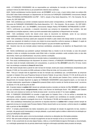 4
4.3.2 - A FUNDAÇÃO CESGRANRIO não se responsabiliza por solicitações de inscrição via Internet não recebidas por
quaisquer motivos de ordem técnica ou por procedimento indevido do(a) usuário(a).
4.3.3 - Os(As) candidatos(as) inscritos deverão enviar, até 31/12/2011, se for o caso, o laudo médico citado nos subitens 2.2,
2.3 e 2.4.1 deste Edital endereçado ao Departamento de Concursos da FUNDAÇÃO CESGRANRIO (mencionando Seleção
Pública PETROBRAS DISTRIBUIDORA S.A./PSP - 1/2011), situado à Rua Santa Alexandrina, 1011, Rio Comprido, Rio de
Janeiro, RJ, CEP 20261-903.
4.3.4 - O(A) candidato(a) que solicitar condições especiais deverá postar correspondência, via SEDEX, ao Departamento de
Concursos da FUNDAÇÃO CESGRANRIO (Rua Santa Alexandrina, 1011 - Rio Comprido - Rio de Janeiro - RJ, CEP 20261-
903), impreterivelmente, até o dia 31/12/2011, (mencionando Seleção Pública PETROBRAS DISTRIBUIDORA S.A./PSP -
1/2011), confirmando sua pretensão, e anexando documento que comprove tal necessidade. Caso contrário, não terá
preparadas as condições especiais, mesmo que tenha assinalado tal(is) opção(ões) no Requerimento de Inscrição.
4.3.5 - O(A) candidato(a) inscrito não deverá enviar cópia do documento de identidade, sendo de sua exclusiva
responsabilidade a informação dos dados cadastrais no ato de inscrição, sob as penas da Lei.
4.3.6 - O(A) candidato(a) inscrito(a) optará pelo cargo/polo de trabalho e pela cidade onde deseja realizar as provas, exceto
quando seu cargo/polo de trabalho já vincular uma cidade de provas específica conforme expresso no Anexo I. A opção de
cidade de provas somente ocorrerá em cargos de Nível Superior cujo polo de trabalho seja Nacional.
4.4 - Havendo mais de uma inscrição pelo(a) mesmo(a) candidato(a), prevalecerá a de data/hora de Requerimento mais
recente.
4.5 - Os(As) candidatos(as) que prestarem qualquer declaração falsa ou inexata no ato da inscrição, ou caso não possam
satisfazer a todas as condições enumeradas neste Edital, terão a inscrição cancelada e serão anulados todos os atos dela
decorrentes, mesmo que classificados(as) nas provas, exames e avaliações.
4.6 - A não integralização dos procedimentos de inscrição implica a insubsistência da inscrição.
4.7 - Para os(as) candidatos(as)que não dispuserem de acesso à Internet, a FUNDAÇÃO CESGRANRIO disponibilizará, nos
dias úteis, locais de inscrição credenciados com computadores, no período de 14 a 30/12/2011 entre 09 e 16 horas, horário
local, nos endereços constantes do Anexo IV deste Edital.
4.8 - Não haverá isenção total ou parcial do valor da taxa de inscrição, exceto para os(as) candidatos(as) amparados(as) pelo
Decreto nº 6.593, de 2 de outubro de 2008, publicado no Diário Oficial da União, de 3 de outubro de 2008.
4.8.1 - Fará jus à isenção total de pagamento da taxa de inscrição o(a) candidato(a) que, cumulativamente: a) comprovar
inscrição no Cadastro Único para Programas Sociais do Governo Federal, de que trata o Decreto nº 6.135, de 26 de junho de
2007, por meio de indicação do Número de Identificação Social - NIS, atribuído pelo Cadastro Único, conforme indicado no
Requerimento de Inscrição disponível na página da FUNDAÇÃO CESGRANRIO (www.cesgranrio.org.br), ou nos locais de
inscrição credenciados, especificados no Anexo IV do presente Edital; e b) for membro de “família de baixa renda”, nos termos
do Decreto nº 6.135, de 26 de junho de 2007.
4.9 - A isenção tratada no subitem 4.8.1 deverá ser solicitada durante a inscrição via Internet, de 14 a 15/12/2011, ocasião em
que o(a) candidato(a) deverá, obrigatoriamente, indicar o seu Número de Identificação Social - NIS, atribuído pelo Cadastro
Único, bem como declarar-se membro de “família de baixa renda”, nos termos da letra “b” do mesmo subitem.
4.10 - A FUNDAÇÃO CESGRANRIO irá consultar o órgão gestor do Cadastro Único, a fim de verificar a veracidade das
informações prestadas pelo(a) candidato(a). A declaração falsa sujeitará o(a) candidato(a) às sanções previstas em lei,
aplicando-se, ainda, o disposto no parágrafo único do art. 10 do Decreto nº 83.936, de 6 de setembro de 1979.
4.11 - O(A) candidato(a) interessado(a) que preencher os requisitos descritos no subitem 4.8.1 e desejar solicitar isenção de
pagamento da taxa de inscrição neste Processo Seletivo Público deverá fazê-lo ao se inscrever, conforme descrito no subitem
4.9, no período de 14 a 15/12/2011.
4.11.1 - O simples preenchimento dos dados necessários para a solicitação da isenção de pagamento de taxa, durante a
inscrição, não garante ao(à) interessado(a) a isenção pleiteada, a qual estará sujeita à análise e deferimento da solicitação por
parte da FUNDAÇÃO CESGRANRIO.
4.11.2 - Não serão aceitos, após o envio da documentação, acréscimos ou alterações das informações prestadas.
4.11.3 - Não será aceita solicitação de isenção de pagamento de taxa de inscrição via fax ou via correio eletrônico.
4.11.4 - O não cumprimento de uma das etapas fixadas, a falta ou a inconformidade de alguma informação ou documentação,
ou a solicitação apresentada fora do período determinado implicará a eliminação automática deste processo de isenção.
 