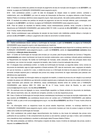 5
4.12 - O resultado da análise dos pedidos de isenção de pagamento de taxa de inscrição será divulgado no dia 22/12/2011, via
Internet, na página da FUNDAÇÃO CESGRANRIO (www.cesgranrio.org.br).
4.13 - O(A) candidato(a) poderá, a partir da data de divulgação da relação citada no subitem anterior, contestar o
indeferimento, até o dia 23/12/2011, por meio do campo de Interposição de Recursos, na página referente a este Processo
Seletivo Público no endereço eletrônico (www.cesgranrio.org.br). Após esse período, não serão aceitos pedidos de revisão.
4.14 - O resultado da análise dos pedidos de isenção de pagamento da taxa de inscrição deferida, após contestação, será
divulgado no dia 28/12/2011, via Internet, na página da FUNDAÇÃO CESGRANRIO (www.cesgranrio.org.br).
4.15 - Para ter acesso ao resultado da referida análise, os(as) interessados(as) poderão, ainda, consultar a Central de
Atendimento da FUNDAÇÃO CESGRANRIO, pelo telefone 0800 701 2028, no período de 22 a 30/12/2011, nos dias úteis, das
9 às 17 horas, horário oficial de Brasília.
4.16 - Os(As) candidatos(as) cujas solicitações de isenção da taxa tiverem sido indeferidas poderão efetuar a inscrição no
período de 22 a 31/12/2011, e efetuar o pagamento até a data de vencimento no boleto bancário.
5 - DA CONFIRMAÇÃO DE INSCRIÇÃO
5.1 - Os(As) candidatos(as) devem verificar a Confirmação de Inscrição, a partir de 01/02/2012, na página da FUNDAÇÃO
CESGRANRIO (www.cesgranrio.org.br) e são responsáveis por imprimi-la.
5.2 - O Cartão de Confirmação de Inscrição do(a) candidato(a) inscrito via Internet estará disponível no endereço eletrônico da
FUNDAÇÃO CESGRANRIO (www.cesgranrio.org.br), a partir de 01/02/2012, sendo de responsabilidade exclusiva do(a)
candidato(a) a obtenção desse documento.
5.2.1 - O Cartão de Confirmação de Inscrição será enviado por via postal, pela Empresa Brasileira de Correios e Telégrafos,
exclusivamente para os(as) inscritos(as) nos locais de inscrição credenciados, para o endereço indicado pelo(a) candidato(a)
no Requerimento de Inscrição. No Cartão de Confirmação de Inscrição, serão colocados, além dos principais dados do(a)
candidato(a), seu número de inscrição, cargo/polo de trabalho, data, horário e local de realização das provas.
5.3 - É obrigação do(a) candidato(a) conferir, no Cartão de Confirmação de Inscrição, os seguintes dados: nome; número do
documento de identidade, sigla do órgão expedidor e Estado emitente; CPF; data de nascimento; sexo; cargo/polo de trabalho
em que se inscreveu; e, quando for o caso, a cidade de provas ou a informação de tratar-se de pessoa com deficiência que
demande condição especial para a realização das provas e/ou esteja concorrendo às vagas reservadas para pessoas com
deficiência e/ou seja lactante.
5.4 - Caso haja inexatidão na informação relativa ao cargo/polo de trabalho, à cidade de provas e/ou em relação à sua eventual
condição de pessoa com deficiência que demande condição especial para a realização das provas e/ou esteja concorrendo às
vagas reservadas para pessoas com deficiência, os(as) candidatos(as) deverão entrar em contato com a FUNDAÇÃO
CESGRANRIO, pelo telefone 0800 701 2028, das 09 às 17 horas, horário oficial de Brasília, ou pelo e-mail
(concursos@cesgranrio.org.br), nos dias 02 ou 03/02/2012.
5.5 - Os eventuais erros de digitação no nome, número/Órgão expedidor ou Estado emitente do documento de identidade,
CPF, data de nascimento, sexo, etc. deverão ser corrigidos, somente, no dia das respectivas provas.
5.6 - Caso o Cartão de Confirmação de Inscrição dos(as) candidatos(as) inscritos(as) nos locais de inscrição credenciados, não
seja recebido até 01/02/2012, o(a) candidato(a) deverá entrar em contato com a FUNDAÇÃO CESGRANRIO, pelo telefone
0800 701 2028, ou pelo e-mail concursos@cesgranrio.org.br, nos dias 02 ou 03/02/2012, das 09 às 17 horas, horário oficial de
Brasília.
5.7 - As informações sobre os respectivos locais de provas estarão disponíveis, também, no endereço eletrônico da
FUNDAÇÃO CESGRANRIO (www.cesgranrio.org.br), sendo o documento impresso por meio do acesso à página na Internet
válido como Cartão de Confirmação de Inscrição.
5.8 - O(A) candidato(a) não poderá alegar desconhecimento dos horários ou dos locais de realização das provas como
justificativa de sua ausência. O não comparecimento às provas ou aos exames, qualquer que seja o motivo, será considerado
como desistência do(a) candidato(a) e resultará na eliminação deste Processo Seletivo Público.
5.9 - Não serão prestadas, por telefone, informações a respeito de datas, locais e horários de realização das provas, exceto o
disposto nos subitens 5.4 e 5.6.
 