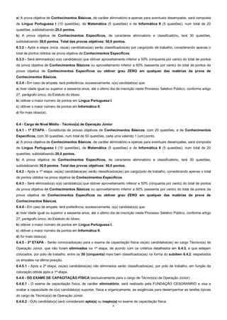 7
a) A prova objetiva de Conhecimentos Básicos, de caráter eliminatório e apenas para eventuais desempates, será composta
de Língua Portuguesa I (10 questões), de Matemática (5 questões) e de Informática II (5 questões), num total de 20
questões, subtotalizando 20,0 pontos.
b) A prova objetiva de Conhecimentos Específicos, de caracteres eliminatório e classificatório, terá 30 questões,
subtotalizando 30,0 pontos. Total das provas objetivas: 50,0 pontos.
6.3.2 - Após a etapa única, os(as) candidatos(as) serão classificados(as) por cargo/polo de trabalho, considerando apenas o
total de pontos obtidos na prova objetiva de Conhecimentos Específicos.
6.3.3 - Será eliminado(a) o(a) candidato(a) que obtiver aproveitamento inferior a 50% (cinquenta por cento) do total de pontos
da prova objetiva de Conhecimentos Básicos ou aproveitamento inferior a 60% (sessenta por cento) do total de pontos da
prova objetiva de Conhecimentos Específicos ou obtiver grau ZERO em qualquer das matérias da prova de
Conhecimentos Básicos.
6.3.4 - Em caso de empate, terá preferência, sucessivamente, o(a) candidato(a) que:
a) tiver idade igual ou superior a sessenta anos, até o último dia de inscrição neste Processo Seletivo Público, conforme artigo
27, parágrafo único, do Estatuto do Idoso;
b) obtiver o maior número de pontos em Língua Portuguesa I;
c) obtiver o maior número de pontos em Informática II;
d) for mais idoso(a).
6.4 - Cargo de Nível Médio - Técnico(a) de Operação Júnior
6.4.1 - 1ª ETAPA - Constituída de provas objetivas de Conhecimentos Básicos, com 20 questões, e de Conhecimentos
Específicos, com 30 questões, num total de 50 questões, cada uma valendo 1 (um) ponto.
a) A prova objetiva de Conhecimentos Básicos, de caráter eliminatório e apenas para eventuais desempates, será composta
de Língua Portuguesa I (10 questões), de Matemática (5 questões) e de Informática II (5 questões), num total de 20
questões, subtotalizando 20,0 pontos.
b) A prova objetiva de Conhecimentos Específicos, de caracteres eliminatório e classificatório, terá 30 questões,
subtotalizando 30,0 pontos. Total das provas objetivas: 50,0 pontos.
6.4.2 - Após a 1ª etapa, os(as) candidatos(as) serão classificados(as) por cargo/polo de trabalho, considerando apenas o total
de pontos obtidos na prova objetiva de Conhecimentos Específicos.
6.4.3 - Será eliminado(a) o(a) candidato(a) que obtiver aproveitamento inferior a 50% (cinquenta por cento) do total de pontos
da prova objetiva de Conhecimentos Básicos ou aproveitamento inferior a 60% (sessenta por cento) do total de pontos da
prova objetiva de Conhecimentos Específicos ou obtiver grau ZERO em qualquer das matérias da prova de
Conhecimentos Básicos.
6.4.4 - Em caso de empate, terá preferência, sucessivamente, o(a) candidato(a) que:
a) tiver idade igual ou superior a sessenta anos, até o último dia de inscrição neste Processo Seletivo Público, conforme artigo
27, parágrafo único, do Estatuto do Idoso;
b) obtiver o maior número de pontos em Língua Portuguesa I;
c) obtiver o maior número de pontos em Informática II;
d) for mais idoso(a).
6.4.5 - 2ª ETAPA - Serão convocados(as) para o exame de capacitação física os(as) candidatos(as) ao cargo Técnico(a) de
Operação Júnior, que não foram eliminados na 1ª etapa, de acordo com os critérios detalhados em 6.4.3, e que estejam
colocados, por polo de trabalho, entre os 50 (cinquenta) mais bem classificados(as) na forma do subitem 6.4.2, respeitados
os empates na última posição.
6.4.5.1 - Após a 2ª etapa, os(as) candidatos(as) não eliminados serão classificados(as), por polo de trabalho, em função da
colocação obtida após a 1ª etapa.
6.4.6 - DO EXAME DE CAPACITAÇÃO FÍSICA (exclusivamente para o cargo de Técnico(a) de Operação Júnior)
6.4.6.1 - O exame de capacitação física, de caráter eliminatório, será realizado pela FUNDAÇÃO CESGRANRIO e visa a
avaliar a capacidade de o(a) candidato(a) suportar, física e organicamente, as exigências para desempenhar as tarefas típicas
do cargo de Técnico(a) de Operação Júnior.
6.4.6.2 - O(A) candidato(a) será considerado apto(a) ou inapto(a) no exame de capacitação física.
 