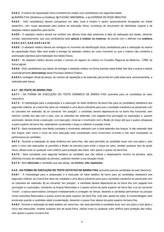 8
6.4.6.3 - O exame de capacitação física consistirá em avaliar o(a) candidato(a) nos seguintes testes:
a) BARRA FIXA (Dinâmica ou Estática); b) FLEXÃO ABDOMINAL; e c) CORRIDA DE DOZE MINUTOS.
6.4.6.4 - O(A) candidato(a) deverá comparecer em data, local e horário a serem oportunamente divulgados em Edital
específico, com roupa apropriada para prática de educação física, munido(a) de documento de identidade original e de
atestado médico específico para tal fim.
6.4.6.5 - O atestado médico deverá ser emitido nos últimos trinta dias anteriores à data de realização dos testes, devendo
constar, expressamente, que o(a) candidato(a) está apto(a) a realizar os mesmos, de acordo com o definido nos subitens
6.4.6.3, 6.4.7, 6.4.8, 6.4.9 e 6.4.10.
6.4.6.6 - O atestado médico deverá ser entregue no momento da identificação do(a) candidato(a) para a realização do exame
de capacitação física. Não será aceita a entrega de atestado médico em outro momento ou que o mesmo não contenha a
autorização expressa para realização dos testes físicos.
6.4.6.7 - No atestado médico deverá constar o número do registro do médico no Conselho Regional de Medicina - CRM, de
forma legível.
6.4.6.8 - O(A) candidato(a) que deixar de entregar o atestado médico na forma prevista neste Edital não fará o exame e estará
automaticamente eliminado(a) deste Processo Seletivo Público.
6.4.6.9 A contagem oficial de tempo, do número de repetições e da extensão percorrida em cada teste será, exclusivamente, a
realizada pela banca.
6.4.7 - DO TESTE DE BARRA FIXA
6.4.7.1 - DA FORMA DE EXECUÇÃO DO TESTE DINÂMICO DE BARRA FIXA (somente para os candidatos do sexo
masculino)
6.4.7.2 - A metodologia para a preparação e a execução do teste dinâmico de barra fixa para os candidatos obedecerá aos
seguintes critérios: a) a barra fixa deve ser instalada a uma altura suficiente para que o candidato mantenha-se pendurado com
os cotovelos em extensão; b) ao comando “em posição”, o candidato deverá dependurar-se na barra fixa horizontal, sem
nenhum contato dos pés com o solo, com os cotovelos em extensão; com pegada livre (pronação ou supinação) e, quando
autorizado, deverá iniciar a execução; e c) execução: inicia-se o movimento com a flexão do braço até que o queixo ultrapasse
a parte superior da barra fixa, estendendo novamente o braço e voltando à posição inicial.
6.4.7.3 - Será considerada uma flexão completa o movimento realizado com a total extensão dos braços. A não extensão total
dos braços, bem como o início de nova execução será considerado como movimento incorreto e não será computado na
performance do candidato.
6.4.7.4 - Durante a realização do teste dinâmico em barra fixa, não será permitido ao candidato tocar com o(s) pé(s) o solo
após o início das execuções (é permitido a flexão de perna(s) para evitar o toque ao solo), receber qualquer tipo de ajuda
física, utilizar luvas ou qualquer outro artifício para proteção das mãos, nem apoiar o queixo na barra fixa.
6.4.7.5 - Será concedida uma segunda tentativa ao candidato que não obtiver o desempenho mínimo na primeira, após
30(trinta) minutos da realização da primeira, podendo reverter a sua situação inicial.
6.4.7.6 - Será eliminado o candidato que não atingir, no mínimo, três repetições.
6.4.8 - DA FORMA DE EXECUÇÃO DO TESTE ESTÁTICO DE BARRA FIXA (somente para as candidatas do sexo feminino).
6.4.8.1 - A metodologia para a preparação e a execução do teste estático de barra para as candidatas obedecerá aos
seguintes critérios: a) a barra fixa deve ser instalada a uma altura suficiente para que a candidata mantenha-se pendurada com
os cotovelos em extensão; b) ao comando “em posição”, a candidata deverá dependurar-se na barra fixa com pegada livre
(pronação ou supinação), mantendo os braços flexionados e o queixo acima da parte superior da barra fixa; e c) ao comando
“iniciar”, a banca examinadora começará imediatamente a contagem do tempo, devendo a candidata permanecer na posição
inicial (cotovelos flexionados e queixo acima da parte superior da barra fixa, mas sem apoiar-se nela). A cronometragem será
encerrada quando a candidata ceder à sustentação, deixando o queixo ficar abaixo da parte superior da barra fixa.
6.4.8.2 - Durante a realização do teste estático em barra fixa, não será permitido à candidata tocar com o(s) pé(s) o solo após o
início das execuções, receber qualquer tipo de ajuda física, utilizar luvas ou qualquer outro artifício para proteção das mãos,
nem apoiar o queixo na barra fixa.
 