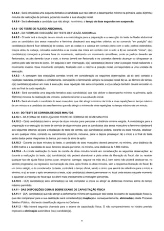 9
6.4.8.3 - Será concedida uma segunda tentativa à candidata que não obtiver o desempenho mínimo na primeira, após 30(trinta)
minutos da realização da primeira, podendo reverter a sua situação inicial.
6.4.8.4 - Será eliminada a candidata que não atingir, no mínimo, o tempo de doze segundos em suspensão.
6.4.9 - DO TESTE DE FLEXÃO ABDOMINAL
6.4.9.1 - DA FORMA DE EXECUÇÃO DO TESTE DE FLEXÃO ABDOMINAL
6.4.9.2 - O teste terá a duração de um minuto e a metodologia para a preparação e a execução do teste de flexão abdominal
para os candidatos dos sexos masculino e feminino obedecerá aos seguintes critérios: a) ao comando “em posição” o(a)
candidato(a) deverá ficar deitado(a) de costas, com as costas e a cabeça em contato pleno com o solo; joelhos estendidos;
braços atrás da cabeça, cotovelos estendidos e as costas das mãos em contato com o solo; e b) ao comando “iniciar”, o(a)
candidato(a) começará a primeira fase do movimento, realizando um movimento simultâneo, onde os joelhos deverão ser
flexionados, os pés deverão tocar o solo, o tronco deverá ser flexionado e os cotovelos deverão alcançar ou ultrapassar os
joelhos pelo lado de fora do corpo. Em seguida e sem interrupção, o(a) candidato(a) deverá voltar à posição inicial realizando o
movimento inverso. Esse movimento completo, finalizado com o retorno à posição inicial, corresponderá a uma unidade de
execução.
6.4.9.3 - A contagem das execuções corretas levará em consideração as seguintes observações: a) só será contada a
repetição realizada completa e corretamente, começando e terminando sempre na posição inicial; b) se, ao término do tempo,
o(a) candidato(a) estiver em meio à execução, essa repetição não será computada; e c) a cabeça também deverá encostar no
solo ao final de cada repetição.
6.4.9.4 - Será concedida uma segunda tentativa ao(à) candidato(a) que não obtiver o desempenho mínimo na primeira, após
30(trinta) minutos da realização da primeira, podendo reverter a sua situação inicial.
6.4.9.5 - Será eliminado o candidato do sexo masculino que não atingir o mínimo de trinta e duas repetições no tempo máximo
de um minuto e a candidata do sexo feminino que não atingir o mínimo de vinte repetições no tempo máximo de um minuto.
6.4.10 - DO TESTE DE CORRIDA DE DOZE MINUTOS
6.4.10.1 - DA FORMA DE EXECUÇÃO DO TESTE DE CORRIDA DE DOZE MINUTOS
6.4.10.2 - O(A) candidato(a) terá o tempo de doze minutos para percorrer a distância mínima exigida. A metodologia para a
preparação e a execução do teste de corrida de doze minutos para os candidatos dos sexos masculino e feminino obedecerá
aos seguintes critérios: a) para a realização do teste de corrida, o(a) candidato(a) poderá, durante os doze minutos, deslocar-
se em qualquer ritmo, correndo ou caminhando, podendo, inclusive, parar e depois prosseguir; b) o início e o final do teste
serão dados pelos integrantes da banca, por meio de silvo de apito.
6.4.10.3 - Durante os doze minutos do teste, o candidato do sexo masculino deverá percorrer, no mínimo, uma distância de
2.400 metros e a candidata do sexo feminino deverá percorrer, no mínimo, uma distância de 1.800 metros.
6.4.10.4 - A correta realização do teste de corrida de doze minutos levará em consideração as seguintes observações: a)
durante a realização do teste, o(a) candidato(a) não poderá abandonar a pista antes da liberação do fiscal, dar ou receber
qualquer tipo de ajuda física (como puxar, empurrar, carregar, segurar na mão etc.), bem como não poderá deslocar-se, no
sentido progressivo ou regressivo da marcação da pista, após findos os doze minutos, sem a respectiva liberação do fiscal; b)
um único relógio, o do coordenador do teste, controlará o tempo oficial, sendo o único que servirá de referência para o início e
término; e c) ao soar o apito encerrando o teste, o(a) candidato(a) deverá permanecer no local onde estava naquele momento
e aguardar a presença do fiscal que irá aferir mais precisamente a metragem percorrida.
6.4.10.5 - O(A) candidato(a) será eliminado(a) se não completar a prova ou atingir as distâncias mínimas acima do tempo
máximo permitido.
6.4.11 - DAS DISPOSIÇÕES GERAIS SOBRE EXAME DE CAPACITAÇÃO FÍSICA
6.4.11.1 - O(A) candidato(a) que não atingir a performance mínima em quaisquer dos testes do exame de capacitação física ou
que não comparecer para a sua realização será considerado(a) inapto(a) e, consequentemente, eliminado(a) deste Processo
Seletivo Público, não tendo classificação alguma no Certame.
6.4.11.2 - Não haverá segunda chamada para o exame de capacitação física. O não comparecimento no horário previsto
implicará a eliminação automática do(a) candidato(a).
 