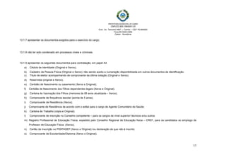  
 
PREFEITURA MUNICIPAL DE CABIXI   
CNPJ/22.855.159/0001-20
End.: Av. Tamoios 4887, – Centro – CEP 76.994000
Fone 69 3345-2353
Cabixi - Rondônia
15
13.1.7 apresentar os documentos exigidos para o exercício do cargo;
13.1.8 não ter sido condenado em processos cíveis e criminais.
13.1.9 apresentar os seguintes documentos para contratação, em papel A4.
a) Cédula de Identidade (Original e Xerox);
b) Cadastro de Pessoa Física (Original e Xerox); não sendo aceito a numeração disponibilizada em outros documentos de identificação;
c) Título de eleitor acompanhando de comprovante da última votação (Original e Xerox);
d) Reservista (original e Xerox);
e) Certidão de Nascimento ou casamento (Xerox e Original);
f) Certidão de Nascimento dos Filhos dependentes legais (Xerox e Original);
g) Carteira de Vacinação dos Filhos (menores de 06 anos atualizada – Xerox);
h) Comprovante de frequência escolar (acima de 5 anos);
i) Comprovante de Residência (Xerox);
j) Comprovante de Residência de acordo com o edital para o cargo de Agente Comunitário de Saúde;
k) Carteira de Trabalho (cópia e Original);
l) Comprovante de inscrição no Conselho competente – para os cargos de nível superior/ técnicos e/ou outros
m) Registro Profissional de Educação Física, expedido pelo Conselho Regional de Educação física – CREF, para os candidatos ao emprego de
Professor de Educação Física. (Xerox);
n) Cartão de Inscrição no PIS/PASEP (Xerox e Original) /ou declaração de que não é inscrito;
o) Comprovante de Escolaridade/Diploma (Xerox e Original);
 