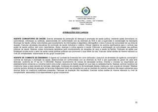  
 
PREFEITURA MUNICIPAL DE CABIXI   
CNPJ/22.855.159/0001-20
End.: Av. Tamoios 4887, – Centro – CEP 76.994000
Fone 69 3345-2353
Cabixi - Rondônia
20
ANEXO II
ATRIBUIÇÕES DOS CARGOS
AGENTE COMUNITÁRIO DE SAÚDE: Exercer atividades de prevenção de doenças e promoção de saúde pública, mediante ações domiciliares ou
comunitárias, individuais ou coletivas, desenvolvidas em conformidade com as diretrizes do SUS e sob a supervisão e coordenação da Secretaria
Municipal de Saúde. Utilizar instrumentos para levantamento de informações e diagnóstico demográfico e sócio-Cultural da comunidade de sua área de
atuação. Executar atividades educativas de promoção da saúde individual e coletiva. Efetuar registros de eventos significativos para o controle das
ações de saúde pública, tais como nascimentos, óbitos, doenças e outros agravos à saúde. Estimular a participação da comunidade nas políticas
públicas de saúde. Realizar visitas domiciliares periódicas para monitoramento de situações de risco à saúde da família. Participar de ações que
fortaleçam os elos entre o setor de saúde outras políticas públicas que promovam a qual idade de vida. Executar outras tarefas de mesma natureza ou
nível de complexidade, relacionadas ao seu grupo ocupacional.
AGENTE DE COMBATE ÀS ENDEMIAS: O Agente de Combate às Endemias tem como atribuição o exercício de atividades de vigilância, prevenção e
controle de doenças e promoção da saúde, desenvolvidas em conformidade com as diretrizes do SUS e sob supervisão do gestor de cada ente
federado, conforme art. 4º da Lei 11.350/2006; Realizar levantamento de índices de densidade larvária; Orientar o morador ou responsável por
estabelecimento comercial ou industrial sobre como evitar criadouros de Aedes aegypti em sua casa ou estabelecimento; Realizar controle mecânico de
criadouros (casa a casa) através de remoção, destruição, mudanças de posição ou de localização desses criadouros, com a ajuda do morador; Realizar
controle químico através de aplicação de larvicida (tratamento focal) nas situações em que as medidas de controle mecânico não sejam suficientes para
eliminar todos os criadouros potenciais existentes; Participar da avaliação dos resultados; Executar outras tarefas de mesma natureza ou nível de
complexidade, associadas à sua especialidade e grupo ocupacional.
 