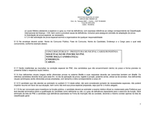    
 
PREFEITURA MUNICIPAL DE CABIXI   
CNPJ/22.855.159/0001-20
End.: Av. Tamoios 4887, – Centro – CEP 76.994000
Fone 69 3345-2353
Cabixi - Rondônia
7
a) Laudo Médico atestando a espécie e o grau ou nível da deficiência, com expressa referência ao código correspondente da Classificação
Internacional de Doença – CID, bem como a provável causa da deficiência, inclusive para assegurar previsão de adaptação de prova.
b) Solicitação de prova especial, se necessário.
b.1) A não solicitação de prova especial eximirá a organizadora de qualquer responsabilidade.
5.1.6 No envelope deverá conter: Nome do Concurso Público, Fase do Concurso, Nome do Candidato, Endereço e o Cargo para o qual está
concorrendo, conforme exemplo abaixo:
5.1.7 Serão indeferidas as inscrições na condição especial de PNE, dos candidatos que não encaminharem dentro do prazo e forma prevista no
presente Edital o respectivo laudo médico.
5.1.8 Aos deficientes visuais (cegos) serão oferecidas provas no sistema Braille e suas respostas deverão ser transcritas também em Braille. Os
referidos candidatos deverão levar para esse fim, no dia da aplicação da prova, reglete e punção, podendo ainda, utilizar-se de soroban. Aos deficientes
visuais (amblíopes) serão oferecidas provas ampliadas, com tamanho e letra correspondente a corpo 24.
5.1.9 O candidato que não atender ao solicitado no subitem 5.1.5 deste edital, não será considerado portador de necessidades especiais, não poderá
impetrar recurso em favor de sua situação, bem como não terá sua prova especial preparada, seja qual for o motivo alegado.
5.1.10 Ao ser convocado para investidura na função pública, o candidato deverá se submeter a exame médico oficial ou credenciado pela Prefeitura que
terá decisão terminativa sobre a qualificação do candidato como deficiente ou não, e o grau de deficiência capacitante para o exercício da função. Será
eliminado da lista de PNE o candidato cuja deficiência assinalada na Ficha de Inscrição não se constate, devendo o mesmo constar apenas na lista de
classificação geral.
CONCURSO PÚBLICO - PREFEITURA MUNICIPAL CABIXI/RONDÔNIA
SOLICITAÇÃO DE INSCRIÇÃO PNE.
NOME DO(A) CANDIDATO(A):
ENDEREÇO:
CARGO:
 