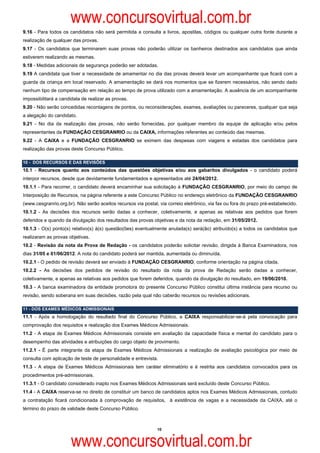 www.concursovirtual.com.br
9.16 - Para todos os candidatos não será permitida a consulta a livros, apostilas, códigos ou qualquer outra fonte durante a
realização de qualquer das provas.
9.17 - Os candidatos que terminarem suas provas não poderão utilizar os banheiros destinados aos candidatos que ainda
estiverem realizando as mesmas.
9.18 - Medidas adicionais de segurança poderão ser adotadas.
9.19 A candidata que tiver a necessidade de amamentar no dia das provas deverá levar um acompanhante que ficará com a
guarda da criança em local reservado. A amamentação se dará nos momentos que se fizerem necessários, não sendo dado
nenhum tipo de compensação em relação ao tempo de prova utilizado com a amamentação. A ausência de um acompanhante
impossibilitará a candidata de realizar as provas.
9.20 - Não serão concedidas recontagens de pontos, ou reconsiderações, exames, avaliações ou pareceres, qualquer que seja
a alegação do candidato.
9.21 - No dia da realização das provas, não serão fornecidas, por qualquer membro da equipe de aplicação e/ou pelos
representantes da FUNDAÇÃO CESGRANRIO ou da CAIXA, informações referentes ao conteúdo das mesmas.
9.22 - A CAIXA e a FUNDAÇÃO CESGRANRIO se eximem das despesas com viagens e estadas dos candidatos para
realização das provas deste Concurso Público.

10 - DOS RECURSOS E DAS REVISÕES
10.1 - Recursos quanto aos conteúdos das questões objetivas e/ou aos gabaritos divulgados - o candidato poderá
interpor recursos, desde que devidamente fundamentados e apresentados até 24/04/2012.
10.1.1 - Para recorrer, o candidato deverá encaminhar sua solicitação à FUNDAÇÃO CESGRANRIO, por meio do campo de
Interposição de Recursos, na página referente a este Concurso Público no endereço eletrônico da FUNDAÇÃO CESGRANRIO
(www.cesgranrio.org.br). Não serão aceitos recursos via postal, via correio eletrônico, via fax ou fora do prazo pré-estabelecido.
10.1.2 - As decisões dos recursos serão dadas a conhecer, coletivamente, e apenas as relativas aos pedidos que forem
deferidos e quando da divulgação dos resultados das provas objetivas e da nota da redação, em 31/05/2012.
10.1.3 - O(s) ponto(s) relativo(s) à(s) questão(ões) eventualmente anulada(s) será(ão) atribuído(s) a todos os candidatos que
realizaram as provas objetivas.
10.2 - Revisão da nota da Prova de Redação - os candidatos poderão solicitar revisão, dirigida à Banca Examinadora, nos
dias 31/05 e 01/06/2012. A nota do candidato poderá ser mantida, aumentada ou diminuída.
10.2.1 - O pedido de revisão deverá ser enviado à FUNDAÇÃO CESGRANRIO, conforme orientação na página citada.
10.2.2 - As decisões dos pedidos de revisão do resultado da nota da prova de Redação serão dadas a conhecer,
coletivamente, e apenas as relativas aos pedidos que forem deferidos, quando da divulgação do resultado, em 19/06/2010.
10.3 - A banca examinadora da entidade promotora do presente Concurso Público constitui última instância para recurso ou
revisão, sendo soberana em suas decisões, razão pela qual não caberão recursos ou revisões adicionais.

11 - DOS EXAMES MÉDICOS ADMISSIONAIS
11.1 - Após a homologação do resultado final do Concurso Público, a CAIXA responsabilizar-se-á pela convocação para
comprovação dos requisitos e realização dos Exames Médicos Admissionais.
11.2 - A etapa de Exames Médicos Admissionais consiste em avaliação da capacidade física e mental do candidato para o
desempenho das atividades e atribuições do cargo objeto de provimento.
11.2.1 - É parte integrante da etapa de Exames Médicos Admissionais a realização de avaliação psicológica por meio de
consulta com aplicação de teste de personalidade e entrevista.
11.3 - A etapa de Exames Médicos Admissionais tem caráter eliminatório e é restrita aos candidatos convocados para os
procedimentos pré-admissionais.
11.3.1 - O candidato considerado inapto nos Exames Médicos Admissionais será excluído deste Concurso Público.
11.4 - A CAIXA reserva-se no direito de constituir um banco de candidatos aptos nos Exames Médicos Admissionais, contudo
a contratação ficará condicionada à comprovação de requisitos, à existência de vagas e a necessidade da CAIXA, até o
término do prazo de validade deste Concurso Público.



                                                               10



                       www.concursovirtual.com.br
 