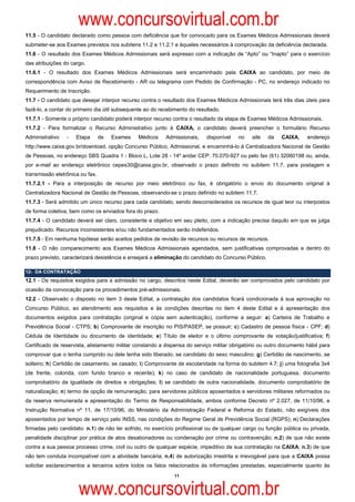www.concursovirtual.com.br
11.5 - O candidato declarado como pessoa com deficiência que for convocado para os Exames Médicos Admissionais deverá
submeter-se aos Exames previstos nos subitens 11.2 e 11.2.1 e àqueles necessários à comprovação da deficiência declarada.
11.6 - O resultado dos Exames Médicos Admissionais será expresso com a indicação de “Apto” ou “Inapto” para o exercício
das atribuições do cargo.
11.6.1 - O resultado dos Exames Médicos Admissionais será encaminhado pela CAIXA ao candidato, por meio de
correspondência com Aviso de Recebimento - AR ou telegrama com Pedido de Confirmação - PC, no endereço indicado no
Requerimento de Inscrição.
11.7 - O candidato que desejar interpor recurso contra o resultado dos Exames Médicos Admissionais terá três dias úteis para
fazê-lo, a contar do primeiro dia útil subsequente ao do recebimento do resultado.
11.7.1 - Somente o próprio candidato poderá interpor recurso contra o resultado da etapa de Exames Médicos Admissionais.
11.7.2 - Para formalizar o Recurso Administrativo junto à CAIXA, o candidato deverá preencher o formulário Recurso
Administrativo   -   Etapa       de   Exames   Médicos     Admissionais,    disponível   no    site   da   CAIXA,     endereço
http://www.caixa.gov.br/download, opção Concurso Público, Admissional, e encaminhá-lo à Centralizadora Nacional de Gestão
de Pessoas, no endereço SBS Quadra 1 - Bloco L, Lote 28 - 14º andar CEP: 70.070-927 ou pelo fax (61) 32060198 ou, ainda,
por e-mail ao endereço eletrônico cepes30@caixa.gov.br, observado o prazo definido no subitem 11.7, para postagem e
transmissão eletrônica ou fax.
11.7.2.1 - Para a interposição de recurso por meio eletrônico ou fax, é obrigatório o envio do documento original à
Centralizadora Nacional de Gestão de Pessoas, observando-se o prazo definido no subitem 11.7.
11.7.3 - Será admitido um único recurso para cada candidato, sendo desconsiderados os recursos de igual teor ou interpostos
de forma coletiva, bem como os enviados fora do prazo.
11.7.4 - O candidato deverá ser claro, consistente e objetivo em seu pleito, com a indicação precisa daquilo em que se julga
prejudicado. Recursos inconsistentes e/ou não fundamentados serão indeferidos.
11.7.5 - Em nenhuma hipótese serão aceitos pedidos de revisão de recursos ou recursos de recursos.
11.8 - O não comparecimento aos Exames Médicos Admissionais agendados, sem justificativas comprovadas e dentro do
prazo previsto, caracterizará desistência e ensejará a eliminação do candidato do Concurso Público.

12- DA CONTRATAÇÃO
12.1 - Os requisitos exigidos para a admissão no cargo, descritos neste Edital, deverão ser comprovados pelo candidato por
ocasião da convocação para os procedimentos pré-admissionais.
12.2 - Observado o disposto no item 3 deste Edital, a contratação dos candidatos ficará condicionada à sua aprovação no
Concurso Público, ao atendimento aos requisitos e às condições descritas no item 4 deste Edital e à apresentação dos
documentos exigidos para contratação (original e cópia sem autenticação), conforme a seguir: a) Carteira de Trabalho e
Previdência Social - CTPS; b) Comprovante de inscrição no PIS/PASEP, se possuir; c) Cadastro de pessoa física - CPF; d)
Cédula de Identidade ou documento de identidade; e) Título de eleitor e o último comprovante de votação/justificativa; f)
Certificado de reservista, alistamento militar constando a dispensa do serviço militar obrigatório ou outro documento hábil para
comprovar que o tenha cumprido ou dele tenha sido liberado, se candidato do sexo masculino; g) Certidão de nascimento, se
solteiro; h) Certidão de casamento, se casado; i) Comprovante de escolaridade na forma do subitem 4.7; j) uma fotografia 3x4
(de frente, colorida, com fundo branco e recente); k) no caso de candidato de nacionalidade portuguesa, documento
comprobatório da igualdade de direitos e obrigações; l) se candidato de outra nacionalidade, documento comprobatório de
naturalização; n) termo de opção de remuneração, para servidores públicos aposentados e servidores militares reformados ou
da reserva remunerada e apresentação do Termo de Responsabilidade, ambos conforme Decreto nº 2.027, de 11/10/96, e
Instrução Normativa nº 11, de 17/10/96, do Ministério da Administração Federal e Reforma do Estado, não exigíveis dos
aposentados por tempo de serviço pelo INSS, nas condições do Regime Geral de Previdência Social (RGPS); n) Declarações
firmadas pelo candidato: n.1) de não ter sofrido, no exercício profissional ou de qualquer cargo ou função pública ou privada,
penalidade disciplinar por prática de atos desabonadores ou condenação por crime ou contravenção; n.2) de que não existe
contra a sua pessoa processo crime, civil ou outro de qualquer espécie, impeditivo de sua contratação na CAIXA; n.3) de que
não tem conduta incompatível com a atividade bancária; n.4) de autorização irrestrita e irrevogável para que a CAIXA possa
solicitar esclarecimentos a terceiros sobre todos os fatos relacionados às informações prestadas, especialmente quanto às
                                                              11



                      www.concursovirtual.com.br
 