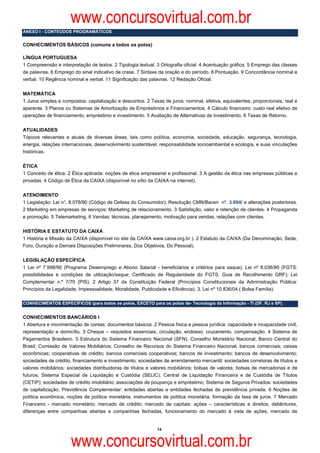 www.concursovirtual.com.br
ANEXO I - CONTEÚDOS PROGRAMÁTICOS


CONHECIMENTOS BÁSICOS (comuns a todos os polos)

LÍNGUA PORTUGUESA
1 Compreensão e interpretação de textos. 2 Tipologia textual. 3 Ortografia oficial. 4 Acentuação gráfica. 5 Emprego das classes
de palavras. 6 Emprego do sinal indicativo de crase. 7 Sintaxe da oração e do período. 8 Pontuação. 9 Concordância nominal e
verbal. 10 Regência nominal e verbal. 11 Significação das palavras. 12 Redação Oficial.

MATEMÁTICA
1 Juros simples e compostos: capitalização e descontos. 2 Taxas de juros: nominal, efetiva, equivalentes, proporcionais, real e
aparente. 3 Planos ou Sistemas de Amortização de Empréstimos e Financiamentos. 4 Cálculo financeiro: custo real efetivo de
operações de financiamento, empréstimo e investimento. 5 Avaliação de Alternativas de Investimento. 6 Taxas de Retorno.

ATUALIDADES
Tópicos relevantes e atuais de diversas áreas, tais como política, economia, sociedade, educação, segurança, tecnologia,
energia, relações internacionais, desenvolvimento sustentável, responsabilidade socioambiental e ecologia, e suas vinculações
históricas.

ÉTICA
1 Conceito de ética. 2 Ética aplicada: noções de ética empresarial e profissional. 3 A gestão da ética nas empresas públicas e
privadas. 4 Código de Ética da CAIXA (disponível no sítio da CAIXA na internet).

ATENDIMENTO
1 Legislação: Lei n°. 8.078/90 (Código de Defesa do Consumidor); Resolução CMN/Bacen nº. 3.694/ e alterações posteriores.
2 Marketing em empresas de serviços: Marketing de relacionamento. 3 Satisfação, valor e retenção de clientes. 4 Propaganda
e promoção. 5 Telemarketing. 6 Vendas: técnicas, planejamento, motivação para vendas, relações com clientes.

HISTÓRIA E ESTATUTO DA CAIXA
1 História e Missão da CAIXA (disponível no site da CAIXA www.caixa.org.br ). 2 Estatuto da CAIXA (Da Denominação, Sede,
Foro, Duração e Demais Disposições Preliminares, Dos Objetivos, Do Pessoal).

LEGISLAÇÃO ESPECÍFICA
1 Lei nº 7.998/90 (Programa Desemprego e Abono Salarial - beneficiários e critérios para saque); Lei nº 8.036/90 (FGTS:
possibilidades e condições de utilização/saque; Certificado de Regularidade do FGTS; Guia de Recolhimento GRF); Lei
Complementar n.º 7/70 (PIS). 2 Artigo 37 da Constituição Federal (Princípios Constitucionais da Administração Pública:
Princípios da Legalidade, Impessoalidade, Moralidade, Publicidade e Eficiência). 3. Lei nº 10.836/04 ( Bolsa Família).

CONHECIMENTOS ESPECÍFICOS (para todos os polos, EXCETO para os polos de- Tecnologia da Informação - TI (DF, RJ e SP).


CONHECIMENTOS BANCÁRIOS I
1 Abertura e movimentação de contas: documentos básicos. 2 Pessoa física e pessoa jurídica: capacidade e incapacidade civil,
representação e domicílio. 3 Cheque – requisitos essenciais, circulação, endosso, cruzamento, compensação. 4 Sistema de
Pagamentos Brasileiro. 5 Estrutura do Sistema Financeiro Nacional (SFN): Conselho Monetário Nacional; Banco Central do
Brasil; Comissão de Valores Mobiliários; Conselho de Recursos do Sistema Financeiro Nacional; bancos comerciais; caixas
econômicas; cooperativas de crédito; bancos comerciais cooperativos; bancos de investimento; bancos de desenvolvimento;
sociedades de crédito, financiamento e investimento; sociedades de arrendamento mercantil; sociedades corretoras de títulos e
valores mobiliários; sociedades distribuidoras de títulos e valores mobiliários; bolsas de valores; bolsas de mercadorias e de
futuros; Sistema Especial de Liquidação e Custódia (SELIC); Central de Liquidação Financeira e de Custódia de Títulos
(CETIP); sociedades de crédito imobiliário; associações de poupança e empréstimo; Sistema de Seguros Privados: sociedades
de capitalização; Previdência Complementar: entidades abertas e entidades fechadas de previdência privada. 6 Noções de
política econômica, noções de política monetária, instrumentos de política monetária, formação da taxa de juros. 7 Mercado
Financeiro - mercado monetário; mercado de crédito; mercado de capitais: ações – características e direitos, debêntures,
diferenças entre companhias abertas e companhias fechadas, funcionamento do mercado à vista de ações, mercado de


                                                              14



                      www.concursovirtual.com.br
 