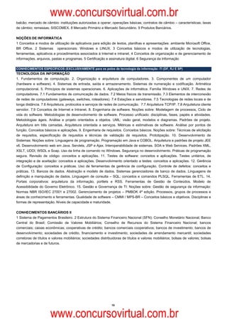 www.concursovirtual.com.br
balcão; mercado de câmbio: instituições autorizadas a operar; operações básicas; contratos de câmbio – características; taxas
de câmbio; remessas; SISCOMEX. 8 Mercado Primário e Mercado Secundário. 9 Produtos Bancários.

NOÇÕES DE INFORMÁTICA
1 Conceitos e modos de utilização de aplicativos para edição de textos, planilhas e apresentações: ambiente Microsoft Office,
BR Office. 2 Sistemas operacionais: Windows e LINUX. 3 Conceitos básicos e modos de utilização de tecnologias,
ferramentas, aplicativos e procedimentos associados à Internet e intranet. 4 Conceitos de organização e de gerenciamento de
informações, arquivos, pastas e programas. 5 Certificação e assinatura digital. 6 Segurança da Informação

CONHECIMENTOS ESPECÍFICOS (EXCLUSIVAMENTE para os polos de tecnologia da informação -TI (DF, RJ E SP)
TECNOLOGIA DA INFORMAÇÃO
1. Fundamentos de computação. 2. Organização e arquitetura de computadores. 3. Componentes de um computador
(hardware e software). 4. Sistemas de entrada, saída e armazenamento. Sistemas de numeração e codificação. Aritmética
computacional. 5. Princípios de sistemas operacionais. 6. Aplicações de informática. Família Windows e UNIX. 7. Redes de
computadores. 7.1 Fundamentos de comunicação de dados. 7.2 Meios físicos de transmissão. 7.3 Elementos de interconexão
de redes de computadores (gateways, switches, roteadores). 7.4 Estações e servidores. 7.5 Tecnologias de redes locais e de
longa distância. 7.6 Arquitetura, protocolos e serviços de redes de comunicação. 7.7 Arquitetura TCP/IP. 7.8 Arquitetura cliente
servidor. 7.9 Conceitos de Internet e Intranet. 8. Engenharia de software. Noções sobre: Modelagem de processos, Ciclo de
vida do software. Metodologias de desenvolvimento de software. Processo unificado: disciplinas, fases, papéis e atividades.
Metodologias ágeis. Análise e projeto orientados a objetos. UML: visão geral, modelos e diagramas. Padrões de projeto.
Arquitetura em três camadas. Arquitetura orientada a serviços. Métricas e estimativas de software. Análise por pontos de
função. Conceitos básicos e aplicações. 9. Engenharia de requisitos. Conceitos básicos. Noções sobre: Técnicas de elicitação
de requisitos, especificação de requisitos e técnicas de validação de requisitos. Prototipação. 10. Desenvolvimento de
Sistemas: Noções sobre: Linguagens de programação. Programação em Java e COBOL. Arquitetura e padrões de projeto JEE
v6. Desenvolvimento web em Java. Servlets, JSP e Ajax. Interoperabilidade de sistemas. SOA e Web Services. Padrões XML,
XSLT, UDDI, WSDL e Soap. Uso da linha de comando no Windows. Segurança no desenvolvimento. Práticas de programação
segura. Revisão de código: conceitos e aplicações. 11. Testes de software: conceitos e aplicações. Testes unitários, de
integração e de aceitação: conceitos e aplicações. Desenvolvimento orientado a testes: conceitos e aplicações. 12. Gerência
de Configuração: conceitos e práticas. Uso de ferramentas de gerência de configuração. Controle de defeitos: conceitos e
práticas. 13. Bancos de dados. Abstração e modelo de dados. Sistemas gerenciadores de banco de dados. Linguagens de
definição e manipulação de dados. Linguagem de consulta – SQL; conceitos e comandos PLSQL. Ferramentas de ETL. 14.
Portais corporativos: arquitetura da informação, portlets e RSS. Ferramentas de Gestão de Conteúdos. Modelo de
Acessibilidade do Governo Eletrônico. 15. Gestão e Governança de TI: Noções sobre: Gestão de segurança da informação:
Normas NBR ISO/IEC 27001 e 27002. Gerenciamento de projetos – PMBOK 4ª edição. Processos, grupos de processos e
áreas de conhecimento e ferramentas. Qualidade de software – CMMI / MPS-BR – Conceitos básicos e objetivos. Disciplinas e
formas de representação. Níveis de capacidade e maturidade.

CONHECIMENTOS BANCÁRIOS II  
1 Sistema de Pagamentos Brasileiro. 2 Estrutura do Sistema Financeiro Nacional (SFN): Conselho Monetário Nacional; Banco
Central do Brasil; Comissão de Valores Mobiliários; Conselho de Recursos do Sistema Financeiro Nacional; bancos
comerciais; caixas econômicas; cooperativas de crédito; bancos comerciais cooperativos; bancos de investimento; bancos de
desenvolvimento; sociedades de crédito, financiamento e investimento; sociedades de arrendamento mercantil; sociedades
corretoras de títulos e valores mobiliários; sociedades distribuidoras de títulos e valores mobiliários; bolsas de valores; bolsas
de mercadorias e de futuros.




                                                               15



                      www.concursovirtual.com.br
 