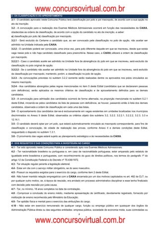www.concursovirtual.com.br
3 - DA CLASSIFICAÇÃO E DO APROVEITAMENTO
3.1 - O candidato aprovado neste Concurso Público terá classificação por polo e por macropolo, de acordo com a sua opção no
ato da inscrição.
3.2 - A convocação para a realização dos Exames Médicos Admissionais ocorrerá em função das necessidades da CAIXA,
obedecidas as ordens de classificação, de acordo com a opção do candidato no ato da inscrição, a saber:
a) classificação por polo; b) classificação por macropolo.
3.2.1 - Será excluído do Certame o candidato que, ao ser convocado pela classificação no polo de opção, não aceitar ser
admitido na Unidade indicada pela CAIXA.
3.2.2 - O candidato poderá ser convocado, uma única vez, para polo diferente daquele em que se inscreveu, desde que exista
vaga nesse polo e não haja candidato classificado para preenchê-la. Nesse caso, a CAIXA utilizará a ordem de classificação
por macropolo.
3.2.2.1 - Caso o candidato aceite ser admitido na Unidade fora da abrangência do polo em que se inscreveu, será excluído da
classificação no polo original de opção.
3.2.2.2 - Se o candidato não aceitar ser admitido na Unidade fora da abrangência do polo em que se inscreveu, será excluído
da classificação por macropolo, mantendo, porém, a classificação no polo de opção.
3.2.3 - As convocações previstas no subitem 3.2.2 somente serão realizadas dentre os aprovados nos polos vinculados ao
mesmo macropolo.
3.2.4 - Aos candidatos abrangidos pelas regras mencionadas no item 5 deste Edital (candidatos que se declararem pessoas
com deficiência), serão aplicados os mesmos critérios de classificação e de aproveitamento definidos para os demais
candidatos.
3.3 - A convocação para admissão dos candidatos ocorrerá de forma alternada, na proporção mencionada no subitem 5.2.1
deste Edital, iniciando-se pelos candidatos da lista de pessoas com deficiência, se houver, passando então à lista dos demais
candidatos, observada a ordem de classificação em cada uma das listas.
3.4 - O aproveitamento dos candidatos dar-se-á exclusivamente em vagas existentes em unidades localizadas nos municípios
discriminados no Anexo II deste Edital, observados os critérios objeto dos subitens 3.2, 3.2.2, 3.2.2.1, 3.2.2.2, 3.2.3, 3.3 e
12.14.1.
3.5 - O candidato deverá optar por um polo, que estará automaticamente vinculado ao macropolo correspondente, para fins de
classificação e convocação, de cidade de realização das provas, conforme Anexo II e demais condições deste Edital,
resguardado o disposto no subitem 1.3.1.
3.6 - O provimento das vagas estará sujeito ao planejamento estratégico e às necessidades da CAIXA.

4 - DOS REQUISITOS E DAS CONDIÇÕES PARA A INVESTIDURA NO CARGO
4.1 - Ter sido aprovado neste Concurso Público e considerado apto nos Exames Médicos Admissionais.
4.2 - Ter nacionalidade brasileira ou portuguesa e, em caso de nacionalidade portuguesa, estar amparado pelo estatuto de
igualdade entre brasileiros e portugueses, com reconhecimento do gozo de direitos políticos, nos termos do parágrafo 1º do
artigo 12 da Constituição Federal e do Decreto nº 70.436/1972.
4.3 - Ter situação regular perante a legislação eleitoral.
4.4 - Estar em dia com o serviço militar obrigatório, se do sexo masculino.
4.5 - Possuir os requisitos exigidos para o exercício do cargo, conforme item 2 deste Edital.
4.6 - Não haver mantido relação empregatícia com a CAIXA encerrada por um dos motivos capitulados no art. 482 da CLT, ou
por qualquer outro motivo, se, à época da rescisão, era arrolado em processo administrativo disciplinar e esse tenha finalizado
com decisão pela rescisão por justa causa.
4.7 - Ter, no mínimo, 18 anos completos na data da contratação.
4.8 - Comprovar a conclusão do ensino médio, mediante apresentação de certificado, devidamente registrado, fornecido por
instituição de ensino reconhecida pelo Ministério da Educação.
4.9 - Ter aptidão física e mental para o exercício das atribuições do cargo.
4.10 - Não estar em exercício remunerado de qualquer cargo, função ou emprego público em quaisquer dos órgãos da
Administração Pública direta ou das seguintes entidades: empresa pública, sociedade de economia mista, suas controladas ou
                                                                 2



                       www.concursovirtual.com.br
 