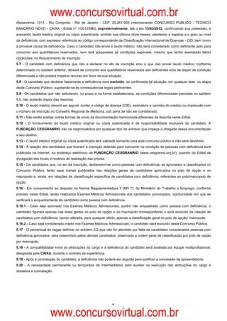 www.concursovirtual.com.br
Alexandrina, 1011 - Rio Comprido - Rio de Janeiro - CEP. 20.261-903 (mencionando CONCURSO PÚBLICO - TÉCNICO
BANCÁRIO NOVO - CAIXA - Edital nº 1/2012/NM), impreterivelmente, até o dia 13/03/2012, confirmando sua pretensão, e
anexando laudo médico original ou cópia autenticada, emitido nos últimos doze meses, atestando a espécie e o grau ou nível
da deficiência, com expressa referência ao código correspondente da Classificação Internacional de Doenças - CID, bem como
à provável causa da deficiência. Caso o candidato não envie o laudo médico, não será considerado como deficiente apto para
concorrer aos quantitativos reservados, nem terá preparadas as condições especiais, mesmo que tenha assinalado tal(is)
opção(ões) no Requerimento de Inscrição.
5.7 - O candidato com deficiência que não a declarar no ato de inscrição e/ou o que não enviar laudo médico, conforme
determinado no subitem anterior, deixará de concorrer aos quantitativos reservados aos deficientes e/ou de dispor de condição
diferenciada e não poderá impetrar recurso em favor de sua situação.
5.8 - O candidato que declarar falsamente a deficiência será excluído, se confirmada tal situação, em qualquer fase ou etapa
deste Concurso Público, sujeitando-se às consequências legais pertinentes.
5.9 - Os candidatos que não solicitarem, no prazo e na forma estabelecidos, as condições diferenciadas previstas no subitem
5.5, não poderão dispor das mesmas.
5.10 - O laudo médico deverá ser legível, conter o código da doença (CID), assinatura e carimbo do médico ou impressão com
o número de inscrição no Conselho Regional de Medicina, sob pena de não ser considerado.
5.11 - Não serão aceitas outras formas de envio da documentação mencionada diferentes da descrita neste Edital.
5.12 - O fornecimento do laudo médico original ou cópia autenticada é de responsabilidade exclusiva do candidato. A
FUNDAÇÃO CESGRANRIO não se responsabiliza por qualquer tipo de extravio que impeça a chegada dessa documentação
a seu destino.
5.13 - O laudo médico original ou cópia autenticada terá validade somente para este concurso público e não será devolvido.
5.14 - A relação dos candidatos que tiveram a inscrição deferida para concorrer na condição de pessoas com deficiência será
publicada na Internet, no endereço eletrônico da FUNDAÇÃO CESGRANRIO (www.cesgranrio.org.br), quando do Edital de
divulgação dos locais e horários de realização das provas.
5.15 - Os candidatos que, no ato da inscrição, declararem-se como pessoas com deficiência, se aprovados e classificados no
Concurso Público, terão seus nomes publicados nas relações gerais de candidatos aprovados no polo de opção e no
macropolo e, ainda, em relações de classificação específica de candidatos com deficiência, referentes ao polo/macropolo de
opção.
5.16 - Em cumprimento ao disposto na Norma Regulamentadora 7 (NR 7), do Ministério do Trabalho e Emprego, conforme
previsto neste Edital, serão realizados Exames Médicos Admissionais dos candidatos convocados, oportunidade em que se
verificará o enquadramento do candidato como pessoa com deficiência.
5.16.1 - Caso seja aprovado nos Exames Médicos Admissionais, porém não enquadrado como pessoa com deficiência, o
candidato figurará apenas nas listas gerais do polo de opção e do macropolo correspondente e será excluído da relação de
candidatos com deficiência, sendo utilizada, para qualquer efeito, apenas a classificação geral no polo de opção/ macropolo.
5.16.2 - Caso seja considerado inapto nos Exames Médicos Admissionais, o candidato será excluído deste Concurso Público.
5.17 - O percentual de vagas definido no subitem 5.2 que não for atendido por falta de candidatos considerados pessoas com
deficiência aprovados, será preenchido pelos demais candidatos, observada a ordem geral de classificação por polo de opção
por macropolo.
5.18 - A compatibilidade entre as atribuições do cargo e a deficiência do candidato será avaliada por equipe multiprofissional,
designada pela CAIXA, durante o contrato de experiência.
5.19 - Após a contratação do candidato, a deficiência não poderá ser arguída para justificar a concessão de aposentadoria.
5.20 - A necessidade permanente ou temporária de intermediários para auxiliar na execução das atribuições do cargo é
obstativa à contratação.




                                                              4



                      www.concursovirtual.com.br
 