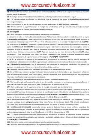 www.concursovirtual.com.br
6 - DAS INSCRIÇÕES NO CONCURSO PÚBLICO
6.1 - Antes de efetuar a inscrição, o candidato deverá conhecer este Edital e certificar-se de que preencherá todos os requisitos
exigidos quando da admissão.
6.2 - A inscrição deverá ser efetuada somente via Internet, conforme procedimentos especificados a seguir.
6.2.1 - A inscrição deverá ser efetuada, no período de 27/02 a 13/03/2012, na página da FUNDAÇÃO CESGRANRIO
(www.cesgranrio.org.br).
6.2.2 - O recolhimento da taxa de inscrição, expressa em reais, será no valor de R$ 37,00 (trinta e sete reais).
6.2.3 - O valor referente ao pagamento da taxa de inscrição não será devolvido, ainda que efetuado em duplicidade, exceto em
caso de cancelamento do Certame por conveniência da Administração.
6.3 - INSCRIÇÕES
6.3.1 - Para inscrição, o candidato deverá obedecer aos seguintes procedimentos:
a) estar ciente de todas as informações sobre este Concurso Público. Essas informações também estão disponíveis na página
da FUNDAÇÃO CESGRANRIO (www.cesgranrio.org.br); b) optar por um polo, que automaticamente estará vinculado ao
macropolo e à cidade de provas, conforme Anexo II deste Edital, c) cadastrar-se, no período entre 0 (zero) hora do dia 27/02 e
23h e 59 min do dia 13/03/2012, observado o horário oficial de Brasília/DF, por meio do formulário específico disponível na
página da FUNDAÇÃO CESGRANRIO (www.cesgranrio.org.br) e d) imprimir o documento de arrecadação e efetuar o
pagamento da taxa de inscrição, até a data do vencimento do mesmo, exclusivamente em Pontos de Venda da CAIXA
(guichê), casas lotéricas, correspondentes CAIXA Aqui, em espécie, ou por meio do Internet Banking CAIXA, opção
“Pagamentos, Outros pagamentos com código de barras”, obedecendo aos critérios e horários estabelecidos nesses
correspondentes bancários. O pagamento será confirmado junto à FUNDAÇÃO CESGRANRIO.
ATENÇÃO: a) A inscrição via Internet só será validada após a confirmação do pagamento feito por meio do documento de
arrecadação até a data do vencimento e b) O pagamento após a data de vencimento implica o não acatamento da inscrição.
6.4 - A FUNDAÇÃO CESGRANRIO não se responsabiliza por solicitações de inscrição via Internet NÃO RECEBIDAS por
quaisquer motivos de ordem técnica ou por procedimento indevido dos usuários.
6.4.1 - Havendo mais de uma inscrição, prevalecerá a de data/hora de Requerimento mais recente.
6.5 - Os candidatos que prestarem qualquer declaração falsa ou inexata no ato da inscrição, ou que não puderem satisfazer a
todas as condições enumeradas neste Edital, terão a inscrição cancelada e serão anulados todos os atos dela decorrentes,
mesmo que classificados nas provas, exames e avaliações.
6.6 - A não integralização dos procedimentos de inscrição implica a insubsistência da inscrição.
6.7 - Não haverá isenção total ou parcial do valor da taxa de inscrição, exceto para os candidatos amparados pelo Decreto nº
6.593, de 2 de outubro de 2008, publicado no Diário Oficial da União, de 3 de outubro de 2008.
6.7.1 - Fará jus à isenção total de pagamento da taxa de inscrição o candidato que, cumulativamente:
a) comprovar inscrição no Cadastro Único para Programas Sociais do Governo Federal, de que trata o Decreto nº 6.135, de 26
de junho de 2007, por meio de indicação do Número de Identificação Social - NIS, atribuído pelo Cadastro Único, conforme
apontado no Requerimento de Inscrição disponível na página da FUNDAÇÃO CESGRANRIO (www.cesgranrio.org.br); e b) for
membro de “família de baixa renda”, nos termos do Decreto nº 6.135, de 26 de junho de 2007.
6.8 - A isenção tratada no subitem 6.7.1 deverá ser solicitada durante a inscrição via Internet, de 27/02 a 28/02/2012, ocasião
em que o candidato deverá, obrigatoriamente, indicar o seu Número de Identificação Social - NIS, atribuído pelo Cadastro
Único, bem como declarar-se membro de “família de baixa renda”, nos termos da alínea “b” do mesmo subitem.
6.9 - A FUNDAÇÃO CESGRANRIO irá consultar o órgão gestor do Cadastro Único, a fim de verificar a veracidade das
informações prestadas pelo candidato. A declaração falsa sujeitará o candidato às sanções previstas em Lei, aplicando-se,
ainda, o disposto no parágrafo único do art. 10 do Decreto nº 83.936, de 6 de setembro de 1979.
6.9.1 - O simples preenchimento dos dados necessários para a solicitação da isenção de pagamento da taxa, no período
previsto, não garante ao interessado a isenção pleiteada, a qual estará sujeita à análise e deferimento da solicitação por parte
da FUNDAÇÃO CESGRANRIO.
6.9.2 - Não serão aceitos acréscimos ou alterações nas informações já prestadas.
6.9.3 - Não será aceita solicitação de isenção de pagamento da taxa de inscrição via fax ou via correio eletrônico.

                                                               5



                      www.concursovirtual.com.br
 