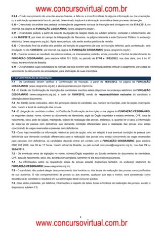 www.concursovirtual.com.br
6.9.4 - O não cumprimento de uma das etapas fixadas, a falta ou a inconformidade de alguma informação ou documentação,
ou a solicitação apresentada fora do período determinado implicará a eliminação automática deste processo de isenção.
6.10 - O resultado da análise dos pedidos de isenção de pagamento da taxa de inscrição será divulgado no dia 07/03/2012, via
Internet, na página da FUNDAÇÃO CESGRANRIO (www.cesgranrio.org.br).
6.11 - O candidato poderá, a partir da data de divulgação da relação citada no subitem anterior, contestar o indeferimento, até
o dia 08/03/2012, por meio do campo de Interposição de Recursos, na página referente a este Concurso Público no endereço
eletrônico (www.cesgranrio.org.br). Após esse período, não serão aceitos pedidos de revisão.
6.12 - O resultado final da análise dos pedidos de isenção de pagamento da taxa de inscrição deferida, após contestação, será
divulgado no dia 12/03/2012, via Internet, na página da FUNDAÇÃO CESGRANRIO (www.cesgranrio.org.br).
6.13 - Para ter acesso ao resultado da referida análise, os interessados poderão, ainda, consultar a Central de Atendimento da
FUNDAÇÃO CESGRANRIO, pelo telefone 0800 701 2028, no período de 07/03 a 13/03/2012, nos dias úteis, das 9 às 17
horas, horário oficial de Brasília.
6.14 - Os candidatos cujas solicitações de isenção da taxa tiverem sido indeferidas poderão efetuar o pagamento, até a data de
vencimento do documento de arrecadação, para efetivação de suas inscrições.

7 - DA CONFIRMAÇÃO DE INSCRIÇÃO
7.1 - Os candidatos devem verificar a Confirmação de Inscrição, a partir de 18/04/2012, na página da FUNDAÇÃO
CESGRANRIO (www.cesgranrio.org.br) e são responsáveis por imprimi-la.
7.2 - O Cartão de Confirmação de Inscrição dos candidatos inscritos estará disponível no endereço eletrônico da FUNDAÇÃO
CESGRANRIO (www.cesgranrio.org.br), a partir de 18/04/2012, sendo de responsabilidade exclusiva do candidato a
obtenção desse documento.
7.3 - No Cartão serão colocados, além dos principais dados do candidato, seu número de inscrição, polo de opção, macropolo,
data, horário e local de realização das provas.
7.4 - É obrigação do candidato conferir, no Cartão de Confirmação de Inscrição ou na página da FUNDAÇÃO CESGRANRIO,
os seguintes dados: nome; número do documento de identidade, sigla do Órgão expedidor e estado emitente, CPF, data de
nascimento, sexo, polo de opção, macropolo, cidade de realização das provas, endereço, e, quando for o caso, a informação
de tratar-se de pessoa com deficiência que demande condição diferenciada para a realização das provas e/ou esteja
concorrendo às vagas reservadas a pessoas com deficiência.
7.5 - Caso haja inexatidão na informação relativa ao polo de opção, e/ou em relação à sua eventual condição de pessoa com
deficiência que demande condição diferenciada para a realização das provas e/ou esteja concorrendo às vagas reservadas
para pessoas com deficiência, os candidatos deverão entrar em contato com a FUNDAÇÃO CESGRANRIO, pelo telefone
0800 701 2028, das 09 às 17 horas, horário oficial de Brasília, ou pelo e-mail concursos@cesgranrio.org.br, nos dias 19 ou
20/04/2012.
7.6 - Os eventuais erros de digitação no nome, número/Órgão expedidor ou Estado emitente do documento de identidade,
CPF, data de nascimento, sexo, etc. deverão ser corrigidos, somente no dia das respectivas provas.
7.7 - As informações sobre os respectivos locais de provas estarão disponíveis também, no endereço eletrônico da
FUNDAÇÃO CESGRANRIO (www.cesgranrio.org.br).
7.8 - O candidato não poderá alegar desconhecimento dos horários ou dos locais de realização das provas como justificativa
de sua ausência. O não comparecimento às provas ou aos exames, qualquer que seja o motivo, será considerado como
desistência do candidato e resultará em sua eliminação deste concurso público.
7.9 - Não serão prestadas, por telefone, informações a respeito de datas, locais e horários de realização das provas, exceto o
disposto no subitem 7.5.




                                                              6



                        www.concursovirtual.com.br
 