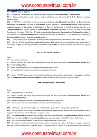 www.concursovirtual.com.br
8 - DA ESTRUTURA DO CONCURSO PÚBLICO
8.1 - 1ª ETAPA - Provas Objetivas
8.1.1 - A seleção na 1ª ETAPA será feita por meio de provas objetivas de caráter eliminatório e classificatório.
8.1.1.1 - Cada questão objetiva valerá 1 ponto e será constituída por cinco alternativas (A, B, C, D e E) com uma única
resposta correta.
8.1.2 - A 1ª ETAPA será constituída de provas objetivas de Conhecimentos Básicos (30 questões) e de Conhecimentos
Específicos (30 questões), num total de 60 questões. A prova objetiva de Conhecimentos Básicos será composta de
Língua Portuguesa, de Matemática, de Atualidades, de Ética, de Atendimento, de História e Estatuto da Caixa e de
Legislação Específica. A prova objetiva de Conhecimentos Específicos para todos os polos, EXCETO para os polos
Tecnologia de Informação - TI (DF, RJ e SP), será composta de Conhecimentos Bancários I e de Noções de Informática. A
prova objetiva de Conhecimentos Específicos para os polos Tecnologia de Informação - TI (DF, RJ e SP) será composta de
Tecnologia da Informação e Conhecimentos Bancários II.
8.1.2.1 - O conjunto das provas objetivas terá por base os conteúdos programáticos constantes no Anexo I deste Edital.
8.1.3 - Após a 1ª ETAPA, os candidatos serão classificados por polo, de acordo com a sua opção no ato da inscrição. A
classificação por polo será feita a partir da nota padronizada no polo (NP), em ordem decrescente, de acordo com a seguinte
fórmula:


                                               NP = 30 + {4,25 x [(NC – MP)/DP]}


Onde:
NP = nota padronizada no polo;
NC = nota do candidato nas provas, que corresponderá à soma dos acertos nas provas de Conhecimentos Básicos e de
Conhecimentos Específicos;
MP = média aritmética das notas dos candidatos presentes às provas no polo;
DP = desvio-padrão das notas dos candidatos presentes às provas no polo.


8.1.4 - Após a 1ª ETAPA, os candidatos também serão classificados no macropolo. A classificação no macropolo será feita a
partir da nota padronizada no macropolo (NPM), em ordem decrescente, de acordo com a seguinte fórmula:


                                                NPM = 30 + {4,25 x [(NC – MPM)/DPM]}




Onde:
NPM = nota padronizada no macropolo;
NC = nota do candidato nas provas, que corresponderá à soma dos acertos nas provas de Conhecimentos Básicos e de
Conhecimentos Específicos;
MPM = média aritmética das notas dos candidatos presentes às provas no macropolo;
DPM = desvio-padrão das notas dos candidatos presentes às provas no macropolo.


8.1.5 - A distribuição das notas padronizadas terá média aritmética igual a 30,00 e desvio-padrão igual a 4,25.
8.1.6 - Todos os cálculos citados neste Edital serão considerados até a segunda casa decimal, arredondando-se para cima, se
o algarismo da terceira casa decimal for igual ou superior a cinco.
8.1.7 - Serão eliminados os candidatos que obtiverem nota ZERO na prova objetiva de Conhecimentos Básicos e/ou nota
ZERO na prova objetiva de Conhecimentos Específicos e/ou nota padronizada no polo (NP) inferior a 36,00 pontos.
8.1.8 - Todos os candidatos aprovados no polo de opção terão classificação no macropolo.
8.1.9 - Em caso de empate, terá preferência, sucessivamente, o candidato que: a) tiver idade igual ou superior a sessenta
anos, até o último dia de inscrição, conforme artigo 27, parágrafo único do Estatuto do Idoso; b) obtiver o maior número de

                                                                7



                      www.concursovirtual.com.br
 