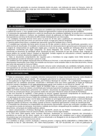 20. Somente serão apreciados os recursos interpostos dentro do prazo, com indicação do nome do Concurso, nome do
candidato, número de inscrição, cargo que está concorrendo e assinatura, conforme modelo abaixo disponibilizado no site
www.mettaconcursos.com.br.

                              Concurso: Prefeitura Municipal de Calumbi - PE.
                              Número de Inscrição:                    Nome:
                              Cargo:
                              Questionamento:
                              Data:                                             Assinatura:


   VIII – DO PROVIMENTO

1. A aprovação em concurso cria direito à nomeação aos candidatos que estiverem dentro do número de vagas, excetuando-se
o cadastro de reserva, e, essa, quando ocorrer, obedecerá rigorosamente à ordem de classificação dos candidatos.
2. A nomeação dos aprovados obedecerá a ordem de classificação dos candidatos habilitados, de acordo com a necessidade
da Administração, dando-se a conhecer aos candidatos através de publicação em Órgão Oficial de Imprensa e através de
Correspondência com Aviso de Recebimento (AR) enviado individualmente aos interessados.
3. Os candidatos nomeados deverão tomar posse no prazo de 30 dias após a publicação de convocação, tendo o prazo
máximo de 05 (cinco) dias para entrar em exercício de função, no lugar para onde for designado.
4. Somente poderá tomar posse o candidato que apresentar a prova de sanidade física e mental.
5. O candidato que nomeado não tomar posse no prazo de 30 dias, perderá o direito à sua classificação, passando a ser o
último da lista de classificados. O Candidato, no momento do ato de convocação deverá apresentar para a nomeação no cargo
o original de comprovante(s) de qualificação exigida para o exercício do cargo, expedido por instituição oficial de ensino,
devidamente reconhecido pelo órgão competente; 02 (duas) fotografias 3x4, recentes e iguais; Original e fotocópia
autenticada do documento de identidade oficial; Declaração de bens; Declaração de que não acumula cargo, emprego ou
função pública (no servidor Federal, Estadual ou Municipal); Certidão negativa de antecedentes criminais, expedida pela
Justiça local e os demais documentos exigidos neste edital.
6. Todos os documentos comprobatórios dos requisitos para a investidura no cargo exigidos neste Edital deverão ser
apresentados por ocasião da nomeação e posse no cargo.
7.O candidato que fizer qualquer declaração falsa ou inexata ao se inscrever, e caso não possa satisfazer todas as condições e
determinações enumeradas neste Edital, terá anulada sua inscrição e serão anulados todos os atos dela decorrentes, mesmo
que tenha sido aprovado no Concurso Público.
8. A nomeação, bem como todos os atos do presente concurso serão comunicados aos candidatos nomeados através de
Correspondência do com Aviso de Recebimento e afixados nos quadros de aviso do Município de Calumbi/PE, registrados no
livro próprio dos atos do Poder Executivo.

 IX – DAS DISPOSIÇÕES FINAIS

1. Todas as convocações, avisos e resultados referentes exclusivamente às etapas do presente Concurso, serão afixados no
quadro de avisos do Município de Calumbi – PE e divulgados pela Internet no site www.mettaconcursos.com.br.
2. Será publicado no Órgão Oficial do Município, pela Prefeitura Municipal de Calumbi – PE a competente homologação do
resultado final. Os candidatos aprovados, classificados e eliminados terão seus nomes publicados no Órgão de Publicação
Oficial de Calumbi e divulgados no site www.mettaconcursos.com.br como também no site Oficial de Calumbi – PE.
3. O resultado final do Concurso Público, depois de decididos todos os recursos casos interpostos e comprovada a sua
regularidade será, através de relatório, encaminhado pela Comissão Especial de Fiscalização e Acompanhamento do Concurso
Publico ao Prefeito Constitucional, juntamente com relatório e documentos da organizadora para homologação e publicação
nos meios de comunicação oficiais, para posterior análise dos atos pelo Tribunal de Contas do Estado de Pernambuco.
4. Não será fornecido ao candidato, a título gratuito ou oneroso, qualquer documento comprobatório de classificação no
Concurso, valendo para esse fim, a homologação publicada no Órgão Oficial do Município.
5. A aprovação no presente Concurso Público dos candidatos considerados classificados gerará direito a nomeação, dentro do
prazo de validade do concurso que é de 02 (dois) anos, podendo ser prorrogado pelo mesmo período, a critério do Município,
respeitando a legislação pertinente, e para os demais considerados aprovados gerará expectativa de direto, uma vez que
integrarão Cadastro de Reservas, mas ambas, quando se fizerem, respeitarão rigorosamente a ordem de classificação final.
6. A inexatidão das afirmativas ou irregularidades dos documentos apresentados, mesmo que verificadas a qualquer tempo,
em especial na ocasião da nomeação, acarretarão a nulidade da inscrição e desqualificação do candidato, com todas as suas
decorrências, sem prejuízo de medidas judiciais cabíveis.
7. Caberá exclusivamente à Prefeitura Municipal de Calumbi/PE, através de seu Prefeito Constitucional, a publicação e
homologação dos resultados finais do Concurso Público, nos meios e formas legais devidos.
8. Os itens deste Edital poderão sofrer eventuais alterações, atualizações ou acréscimos enquanto não consumada a
providência ou evento que lhe disser respeito, até a data da convocação dos candidatos para a prova correspondente,
circunstância que será mencionada em edital, aviso ou comunicado a ser divulgado no site da empresa METTA CONCURSOS &
CONSULTORIA LTDA, www.mettaconcursos.com.br.
9. O candidato se obriga a manter atualizado o endereço perante a empresa METTA CONCURSOS & CONSULTORIA LTDA,
localizada na Rua Dr. João Benevides, 401, Bairro Novo,Guarabira – PB, CEP 58.200-000, até a data de publicação da
      ________________________________________________________________________________________________________________
                                                  www.mettaconcursos.com.br
                                                                                                                          13
 