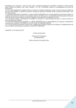 homologação dos resultados e, após esta data, junto a Prefeitura Municipal de Calumbi/PE, localizada no Pátio Vereador
Silvino Cordeiro de Siqueira, S/N. Centro, Calumbi – PE, CEP.: 56.930-000, através de correspondência com Aviso de
Recebimento.
10. É de responsabilidade do candidato manter seu endereço e telefones atualizados, até que se expire o prazo de validade do
Concurso, para viabilizar os contatos necessários, sob pena de quando for nomeado, perder o prazo para tomar posse, caso
não seja localizado.
11. A Prefeitura Municipal de Calumbi/PE e a empresa METTA CONCURSOS não se responsabilizam por eventuais prejuízos ao
candidato decorrentes de endereço não atualizado; endereço de difícil acesso; correspondência devolvida pelos Correios por
razões de fornecimento de endereço errado do candidato ou correspondência recebida por terceiros.
12. As despesas relativas a participação do candidato no Concurso e a apresentação para posse e exercício correrão às
expensas do próprio candidato.
13. A Prefeitura Municipal de Calumbi/PE e a METTA CONCURSOS não se responsabilizam por equívocos eventualmente
cometidos pelo candidato, POR DEIXAR DE LER ESTE EDITAL DO CONCURSO PÚBLICO.
14. Os casos omissos do presente certame serão resolvidos pela Comissão Especial de Fiscalização e Acompanhamento do
Concurso Público do Município de Calumbi/PE e pela METTA CONCURSOS.


Calumbi/PE, 21 de março de 2012

                                                  Prefeito Constitucional

                                                Comissão de Fiscalização e
                                                   Acompanhamento

                                            Metta Concursos & Consultoria Ltda.




      ________________________________________________________________________________________________________________
                                                  www.mettaconcursos.com.br
                                                                                                                         14
 