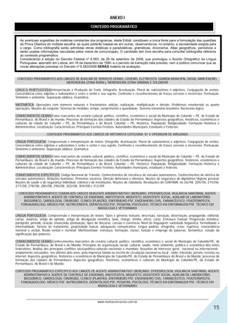 ANEXO I

                                                       CONTEÚDO PROGRAMÁTICO


   As eventuais sugestões de matérias constantes dos programas, deste Edital, constituem a única fonte para a formulação das questões
   da Prova Objetiva de múltipla escolha; as quais poderão basear-se em outras, observando-se, no entanto, a escolaridade exigida para
   o cargo. Como bibliografia serão admitidas obras didáticas e paradidáticas, gramáticas, dicionários, Atlas geográficos, periódicos e
   serão usadas informações veiculadas pelos meios de comunicação. O candidato tem livre escolha para consultar bibliografia referente
   ao conteúdo programático.
   Considerando a edição do Decreto Federal nº 6.583, de 29 de setembro de 2008, que promulgou o Acordo Ortográfico da Língua
   Portuguesa, assinado em Lisboa, em 16 de dezembro de 1990, e o período de transição nele previsto, vem a público comunicar que as
   novas alterações previstas no Decreto nº 6.583/2008 SERÃO matéria de avaliação.


 CONTEÚDO PROGRAMÁTICO AOS CARGOS DE AUXILIAR DE SERVIÇOS GERAIS, COVEIRO, ELETRICISTA, GUARDA MUNICIPAL (VIGIA), MARCENEIRO,
                             MERENDEIRA (ZONA RURAL), MERENDEIRA (ZONA URBANA) E SOLDADOR

LÍNGUA PORTUGUESA:Interpretação e Produção de Texto. Ortografia. Acentuação. Plural de substantivos e adjetivos. Conjugação de verbos.
Concordância entre adjetivo e substantivo e entre o verbo e seu sujeito. Confronto e reconhecimento de frases corretas e incorretas. Pontuação.
Sinônimo e antônimo. Separação silábica. Gramática.

MATEMÁTICA: Operações com números naturais e fracionários: adição, subtração, multiplicação e divisão. Problemas envolvendo as quatro
operações. Noções de conjunto. Sistema de medidas: tempo, comprimento e quantidade. Sistema monetário brasileiro. Raciocínio lógico.

CONHECIMENTOS GERAIS:Fatos marcantes do cenário cultural, político, científico, econômico e social do Município de Calumbi – PE, do Estado de
Pernambuco, do Brasil e do mundo. Processo de formação das cidades do Estado da Pernambuco; Aspectos geográficos, históricos, econômicos e
culturais da cidade de Calumbi – PE, de Pernambuco e do Brasil. Calumbi – PE: Histórico; População; Religiosidade; Formação Histórica e
Administrativa; Localização; Características; Principais Eventos Festivos. Autoridades Municipais, Estaduais e Federais.

                       CONTEÚDO PROGRAMÁTICO AOS CARGOS DE MOTORISTA CATEGORIA “D” E OPERADOR DE MÁQUINAS

LÍNGUA PORTUGUESA: Compreensão e interpretação de textos. Ortografia. Acentuação. Plural de substantivos e adjetivos. Conjugação de verbos.
Concordância entre adjetivo e substantivo e entre o verbo e seu sujeito. Confronto e reconhecimento de frases corretas e incorretas. Pontuação.
Sinônimo e antônimo. Separação silábica. Gramática.

CONHECIMENTOS GERAIS:Fatos marcantes do cenário cultural, político, científico, econômico e social do Município de Calumbi – PE, do Estado de
Pernambuco, do Brasil e do mundo. Processo de formação das cidades do Estado da Pernambuco; Aspectos geográficos, históricos, econômicos e
culturais da cidade de Calumbi – PE, de Pernambuco e do Brasil. Calumbi – PE: Histórico; População; Religiosidade; Formação Histórica e
Administrativa; Localização; Características; Principais Eventos Festivos. Autoridades municipais, estaduais e federais.

CONHECIMENTOS ESPECÍFICOS: Código Nacional de Trânsito. Conhecimentos de mecânica de veículos automotores. Conhecimentos de elétrica de
veículos automotores. Relações humanas. Primeiros socorros. Direção defensiva e ofensiva. Noções de segurança de dignitários Higiene pessoal.
Noções de saúde e de segurança individual, coletiva e de instalações. Noções de cidadania. Resoluções do CONTRAN: no 26/98, 205/06, 210/06,
277/08, 278/08, 280/08, 290/08, 303/08, 304/08 e 312/09.

  CONTEÚDO PROGRAMÁTICO COMUM AOS CARGOS DEAGENTE ADMINISTRATIVO I (BERÇÁRIO, EPIDEMIOLOGIA, VIGILÂNCIA SANITÁRIA), AGENTE
     ADMINISTRATIVO II, AGENTE DE CONTROLE DE ENDEMIAS, ANESTESISTA, ARQUITETO, ASSISTENTE SOCIAL, AUXILIAR DE LABORATÓRIO,
     BIOQUÍMICO, CARDIOLOGIA, CIRURGIÃO, CLÍNICO (PLANTÃO), ENFERMEIRO PSF, ENGENHEIRO CIVIL, FARMACÊUTICO, FISIOTERAPEUTA,
   FONOAUDIÓLOGO, MÉDICO PSF, NUTRICIONISTA, ODONTÓLOGO PSF, PEDIATRA, PSICÓLOGO, TÉCNICO EM ENFERMAGEM PSF, TÉCNICO EM
                                                     RADIOLOGIA E VETERINÁRIO

LÍNGUA PORTUGUESA: Compreensão e interpretação de textos; Tipos e gêneros textuais: descrição, narração, dissertação, propaganda, editorial,
cartaz, anúncio, artigo de opinião, artigo de divulgação científica, bula, charge, tirinha, ofício, carta; Estrutura Textual: Progressão temática,
parágrafo, período, oração, enunciado, pontuação, tipos de discurso, coesão e coerência; Nível de linguagem: variedade lingüística, formalidade e
informalidade, formas de tratamento, propriedade lexical, adequação comunicativa; Língua padrão: ortografia, crase, regência, concordância
nominal e verbal, flexão verbal e nominal; Morfossintaxe: estrutura, formação, classe, função e emprego de palavras; Semântica: estudo da
significação das palavras.

CONHECIMENTOS GERAIS:Conhecimentos marcantes do cenário cultural, político, científico, econômico e social do Município de Calumbi/PE, do
Estado de Pernambuco, do Brasil e do Mundo. Princípios de organização social, cultural, saúde, meio ambiente, política e econômica dos entes
federativos. Análise dos principais conflitos sócio-politico-culturais nacionais e mundiais. Assuntos de interesse geral - nacional ou internacional -
amplamente veiculados, nos últimos dois anos, pela imprensa falada ou escrita de circulação nacional ou local - rádio, televisão, jornais, revistas ou
internet. Aspectos geográficos, históricos e econômicos do Município de Calumbi/PE, do Estado de Pernambuco do Brasil e do Mundo; processo de
formação das cidades de Pernambuco; Aspectos geográficos, históricos, econômicos e culturais do Município de Calumbi/PE, do Estado de
Pernambuco, do Brasil e do Mundo.

CONTEÚDO PROGRAMÁTICO ESPECÍFICO AOS CARGOS DE AGENTE ADMINISTRATIVO I (BERÇÁRIO, EPIDEMIOLOGIA, VIGILÂNCIA SANITÁRIA), AGENTE
     ADMINISTRATIVO II, AGENTE DE CONTROLE DE ENDEMIAS, ANESTESISTA, ARQUITETO, ASSISTENTE SOCIAL, AUXILIAR DE LABORATÓRIO,
     BIOQUÍMICO, CARDIOLOGIA, CIRURGIÃO, CLÍNICO (PLANTÃO), ENFERMEIRO PSF, ENGENHEIRO CIVIL, FARMACÊUTICO, FISIOTERAPEUTA,
   FONOAUDIÓLOGO, MÉDICO PSF, NUTRICIONISTA, ODONTÓLOGO PSF, PEDIATRA, PSICÓLOGO, TÉCNICO EM ENFERMAGEM PSF, TÉCNICO EM
                                                     RADIOLOGIA E VETERINÁRIO


       ________________________________________________________________________________________________________________
                                                   www.mettaconcursos.com.br
                                                                                                                                                 15
 