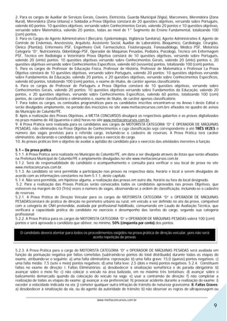 2. Para os cargos de Auxiliar de Serviços Gerais, Coveiro, Eletricista, Guarda Municipal (Vigia), Marceneiro, Merendeira (Zona
Rural), Merendeira (Zona Urbana) e Soldador,a Prova Objetiva constará de 20 questões objetivas, versando sobre Português,
valendo 60 pontos; 10 questões objetivas, versando sobre Conhecimentos Gerais, valendo 20 pontos e 10 questões objetivas,
versando sobre Matemática, valendo 20 pontos, todas ao nível de 1° Segmento do Ensino Fundamental, totalizando 100
(cem) pontos.
3. Para os Cargos de Agente Administrativo I (Berçário, Epidemiologia, Vigilância Sanitária), Agente Administrativo II, Agente de
Controle de Endemias, Anestesista, Arquiteto, Assistente Social, Auxiliar de Laboratório, Bioquímico, Cardiologia, Cirurgião,
Clínico (Plantão), Enfermeiro PSF, Engenheiro Civil, Farmacêutico, Fisioterapeuta, Fonoaudiólogo, Médico PSF, Motorista
Categoria “D”, Nutricionista, Odontólogo PSF, Operador de Máquinas Pesadas, Pediatra, Psicólogo, Técnico em Enfermagem
PSF, Técnico em Radiologia e Veterinário Prova Objetiva constará de 10 questões objetivas, versando sobre Português,
valendo 20 (vinte) pontos; 10 questões objetivas versando sobre Conhecimentos Gerais, valendo 20 (vinte) pontos e, 20
questões objetivas versando sobre Conhecimentos Específicos, valendo 60 (sessenta) pontos, totalizando 100 (cem) pontos.
5. Para os cargos de Professor de Educação Física, Professor de História, Professor de Matemática e Professor I,a Prova
Objetiva constará de 10 questões objetivas, versando sobre Português, valendo 20 pontos; 10 questões objetivas versando
sobre Fundamentos da Educação, valendo 20 pontos, e 20 questões objetivas, versando sobre Conhecimentos Específicos,
valendo 60 pontos, totalizando 100 (cem) pontos, e exame de títulos, de caráter apenas classificatório.
6. Para os cargos de Professor de Português a Prova Objetiva constará de 10 questões objetivas, versando sobre
Conhecimentos Gerais, valendo 20 pontos; 10 questões objetivas versando sobre Fundamentos da Educação, valendo 20
pontos, e 20 questões objetivas, versando sobre Conhecimentos Específicos, valendo 60 pontos, totalizando 100 (cem)
pontos, de caráter classificatório e eliminatório e, exame de títulos, de caráter apenas classificatório
7. Para todos os cargos, os conteúdos programáticos para os candidatos inscritos encontram-se no Anexo I deste Edital e
serão divulgados amplamente, no período das inscrições no site www.mettaconcursos.com.bre afixados no quadro de avisos
do Município de Calumbi/PE.
8. Após a realização das Provas Objetivas, a METTA CONCURSOS divulgará os respectivos gabaritos e as provas digitalizadas
no prazo máximo de 48 (quarenta e oito) horas no site www.mettaconcursos.com.br.
9. A Prova Prática será realizada para os candidatos aos cargos de MOTORISTA CATEGORIA “D” E OPERADOR DE MÁQUINAS
PESADAS, não eliminados na Prova Objetiva de Conhecimentos e cuja classificação seja correspondente a até TRÊS VEZES o
número das vagas previstas para o referido cargo, incluindo-se o cadastro de reservas. A Prova Prática terá caráter
eliminatório, declarando o candidato apto ou não para o exercício do cargo.
10. As provas práticas têm o objetivo de avaliar a aptidão do candidato para o exercício das atividades inerentes à função.

5.1 – Da prova prática
5.1.1. A Prova Prática será realizada no Município de Calumbi/PE, em data a ser divulgada através de listas que serão afixadas
na Prefeitura Municipal de Calumbi/PE e amplamente divulgadas no site www.mettaconcursos.com.br.
5.1.2. Será de responsabilidade do candidato o acompanhamento e consulta para verificar o seu local de prova no site
www.mettaconcursos.com.br.
5.1.3. Ao candidato só será permitida a participação nas provas na respectiva data, horário e local a serem divulgados de
acordo com as informações constantes no item 5.1.1, deste capítulo.
5.1.4. Não será permitida, em hipótese alguma, a realização das provas em outro dia, horário ou fora do local designado.
 5.2. Para a realização das Provas Práticas serão convocados todos os candidatos aprovados nas provas Objetivas, que
estiverem na margem de 03 (Três) vezes o número de vagas, observando-se a ordem de classificação, incluindo-se o cadastro
de reservas.
5.2.1. A Prova Prática de Direção Veicular para os cargos de MOTORISTA CATEGORIA “D” e OPERADOR DE MÁQUINAS
PESADASconstará de prática de direção no perímetro urbano ou rural, em veículo a ser definido no ato da prova, compatível
com a categoria de CNH pretendida, avaliada por profissional habilitado, consumando em Laudo de Avaliação Técnica, que
verificará a capacidade prática do candidato no exercício e desempenho das tarefas do cargo, segundo sua categoria
profissional;
5.2.2. A Prova Prática para os cargos de MOTORISTA CATEGORIA “D” e OPERADOR DE MÁQUINAS PESADAS valerá 100 (cem)
pontos e será aprovado o candidato que obtiver, no mínimo, 50% (cinqüenta por cento) dos pontos.

   O candidato deverá atentar para todos os procedimentos exigidos na prova prática de direção veicular, pois não será
                                               aceito repetição de provas.


5.2.3. A Prova Prática para o cargo de MOTORISTA CATEGORIA “D” e OPERADOR DE MÁQUINAS PESADAS será avaliada em
função da pontuação negativa por faltas cometidas (subtraindo-se pontos do total distribuído) durante todas as etapas do
exame, atribuindo-se o seguinte: a) uma falta eliminatória: reprovação; b) uma falta grave: 15,0 (quinze) pontos negativos; c)
uma falta média: 7,5 (sete e meio) pontos negativos; d) uma falta leve: 2,5 (dois e meio) pontos negativos. 5.2.4. Constituem
faltas no exame de direção: I. Faltas Eliminatórias: a) desobedecer à sinalização semafórica e de parada obrigatória; b)
avançar sobre o meio fio; c) não colocar o veículo na área balizada, em no máximo três tentativas; d) avançar sobre o
balizamento demarcado quando da colocação do veículo na vaga; e) usar a contramão de direção; f) não completar a
realização de todas as etapas do exame; g) avançar a via preferencial; h) provocar acidente durante a realização do exame; i)
exceder a velocidade indicada na via; j) cometer qualquer outra infração de trânsito de natureza gravíssima. II. Faltas Graves:
a) desobedecer à sinalização da via, ou do agente da autoridade de trânsito; b) não observar as regras de ultrapassagem ou
      ________________________________________________________________________________________________________________
                                                  www.mettaconcursos.com.br
                                                                                                                              9
 
