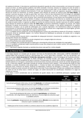 de mudança de direção; c) não observar a preferência do pedestre quando ele estiver atravessando a via transversal na qual o
veículo vai entrar, ou ainda quando o pedestre não tenha concluído a travessia, inclusive na mudança de sinal; d) manter a
porta do veículo aberta ou semi-aberta durante o percurso da prova ou parte dele; e) não sinalizar com antecedência a
manobra pretendida ou sinalizá-la incorretamente; f) não usar devidamente o cinto de segurança; g) perder o controle da
direção do veículo em movimento; h) cometer qualquer outra infração de trânsito de natureza grave. III. Faltas Médias: a)
executar o percurso da prova, no todo ou parte dele, sem estar o freio de mão inteiramente livre; b) trafegar em velocidade
inadequada para as condições adversas do local, da circulação, do veículo e do clima; c) interromper o funcionamento do
motor, sem justa razão, após o início da prova; fazer conversão incorretamente; d) usar buzina sem necessidade ou em local
proibido; e) desengrenar o veículo nos declives; f) colocar o veículo em movimento, sem observar as cautelas necessárias; g)
usar o pedal da embreagem, antes de usar o pedal de freio nas frenagens; h) entrar nas curvas com a engrenagem de tração
do veículo em ponto neutro; i) engrenar ou utilizar as marchas de maneira incorreta, durante o percurso; j) cometer qualquer
outra infração de trânsito de natureza média. IV. Faltas Leves: a) provocar movimentos irregulares no veículo, sem motivo
justificado; b) ajustar incorretamente o banco de veículo destinado ao condutor; c) não ajustar devidamente os espelhos
retrovisores; d) apoiar o pé no pedal da embreagem com o veículo engrenado e em movimento;e) utilizar ou Interpretar
incorretamente os instrumentos do painel do veículo; f) dar partida ao veículo com a engrenagem de tração ligada; g) tentar
movimentar o veículo com a engrenagem de tração em ponto neutro;
5.2.5. O candidato deverá comparecer ao local designado para a prova com antecedência mínima de 30 minutos, munido de
documento oficial de identidade original e de Carteira Nacional de Habilitação ou protocolo, de acordo com a categoria
pretendida, em validade.
5.2.6. As provas práticas buscam aferir a capacidade de adequação funcional e situacional do candidato às exigências e ao
desempenho eficiente das atividades.
5.2.7. A prova prática será realizada em veículo compatível com a categoria objeto do concurso.
5.2.8. A Prova Prática terá caráter eliminatório.
5.2.9. O candidato será considerado apto ou inapto para o desempenho eficiente das atividades do cargo público.
5.2.10. O candidato considerado inapto na prova prática ou que não comparecer para realizar a prova, será automaticamente
eliminado do concurso.
5.2.11. Não haverá segunda chamada ou repetição das provas seja qual for o motivo alegado.

  VI – DA PROVA DE TÍTULOS

1. Os títulos deverão ser enviados por via postal, com Aviso de Recebimento (AR), endereçados à METTA CONCURSOS &
CONSULTORIA LTDA, localizada na Rua Dr. João Benevides 401, Térreo, Bairro Novo, Guarabira – PB, Cep. 58.200.000, com
data de postagem dentro do período de 10 (dez) dias subseqüentes (corridos), a contar da divulgação do resultado preliminar.
Somente serão recebidos e examinados os títulos entregues em envelope lacrado, com cópias autenticadas, com firma
reconhecida em cartório extrajudicial de quem os passou e encadernadas em espiral, dentro do prazo estabelecido. Os títulos
também poderão ser entregues e autenticados no mesmo local das inscrições presenciais, através de servidor designado para
tal ato, a vistas dos originais, observado o período de entrega constantes neste capítulo. 2. Na somatória dos títulos de cada
candidato, os pontos excedentes serão desprezados. 3. A prova de títulos será avaliada para os cargos de Professor de
Educação Física, Professor de História, Professor de Matemática, Professor de Português e Professor I. Será computado
apenas o tempo de serviço constante da tabela abaixo como título. Serão computados os títulos dos candidatos que estiverem
na ordem de até 03 (três) vezes o número de vagas, em ordem decrescente de classificação, incluindo-se as vagas do
cadastro de reservas.
4. Os títulos a serem considerados são os constantes do quadro abaixo, não se admitindo pontuação a qualquer outro
documento:
                                                                                                   MÁXIMO           PONTOS
                                            TÍTULO                                                   DE               POR
                                                                                                TÍTULOS/ANOS         TÍTULO

 Curso de pós-graduação strito sensu, em nível de doutorado, em instituição reconhecida e
                                                                                                     1               10,0
                 na área objeto do concurso a qual o candidato concorre.

 Curso de pós-graduação strito sensu, em nível de mestrado, em instituição reconhecida e
                                                                                                     1               5,0
                 na área objeto do concurso a qual o candidato concorre.

      Curso de pós-graduação lato sensu, em nível de especialização, em instituição
 reconhecida, com carga horária mínima de 360 horas e na área objeto do concurso a qual              2               3,0
                                 o candidato concorre.

  Curso de graduação, obrigatoriamente de licenciatura plena, diferente da área objeto do
                                                                                                     1               2,0
                          concurso a qual o candidato concorre.

   Publicação de livro técnico-científico ou artístico-cultural na área acadêmica objeto do          2               5,0

      ________________________________________________________________________________________________________________
                                                  www.mettaconcursos.com.br
                                                                                                                            10
 