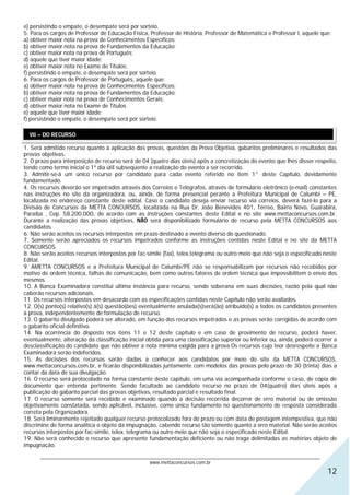 e) persistindo o empate, o desempate será por sorteio.
5. Para os cargos de Professor de Educação Física, Professor de História, Professor de Matemática e Professor I, aquele que:
a) obtiver maior nota na prova de Conhecimentos Específicos;
b) obtiver maior nota na prova de Fundamentos da Educação;
c) obtiver maior nota na prova de Português;
d) aquele que tiver maior idade;
e) obtiver maior nota no Exame de Títulos;
f) persistindo o empate, o desempate será por sorteio.
6. Para os cargos de Professor de Português, aquele que:
a) obtiver maior nota na prova de Conhecimentos Específicos;
b) obtiver maior nota na prova de Fundamentos da Educação;
c) obtiver maior nota na prova de Conhecimentos Gerais;
d) obtiver maior nota no Exame de Títulos
e) aquele que tiver maior idade;
f) persistindo o empate, o desempate será por sorteio.

  VII – DO RECURSO

1. Será admitido recurso quanto à aplicação das provas, questões da Prova Objetiva, gabaritos preliminares e resultados das
provas objetivas.
2. O prazo para interposição de recurso será de 04 (quatro dias úteis) após a concretização do evento que lhes disser respeito,
tendo como termo inicial o 1º dia útil subseqüente a realização do evento a ser recorrido.
3. Admitir-se-á um único recurso por candidato para cada evento referido no item 1° deste Capítulo, devidamente
fundamentado.
4. Os recursos deverão ser impetrados através dos Correios e Telégrafos, através de formulário eletrônico (e-mail) constantes
nas instruções no site da organizadora, ou, ainda, de forma presencial perante a Prefeitura Municipal de Calumbi – PE,
localizada no endereço constante deste edital. Caso o candidato deseja enviar recurso via correios, deverá fazê-lo para a
Divisão de Concursos da METTA CONCURSOS, localizada na Rua Dr. João Benevides 401, Térreo, Bairro Novo, Guarabira,
Paraíba , Cep. 58.200.000, de acordo com as instruções constantes deste Edital e no site www.mettaconcursos.com.br.
Durante a realização das provas objetivas, NÃO será disponibilizado formulário de recurso pela METTA CONCURSOS aos
candidatos.
6. Não serão aceitos os recursos interpostos em prazo destinado a evento diverso do questionado.
7. Somente serão apreciados os recursos impetrados conforme as instruções contidas neste Edital e no site da METTA
CONCURSOS.
8. Não serão aceitos recursos interpostos por fac-símile (fax), telex,telegrama ou outro meio que não seja o especificado neste
Edital.
9. AMETTA CONCURSOS e a Prefeitura Municipal de Calumbi/PE não se responsabilizam por recursos não recebidos por
motivo de ordem técnica, falhas de comunicação, bem como outros fatores de ordem técnica que impossibilitem o envio dos
mesmos.
10. A Banca Examinadora constitui última instância para recurso, sendo soberana em suas decisões, razão pela qual não
caberão recursos adicionais.
11. Os recursos interpostos em desacordo com as especificações contidas neste Capítulo não serão avaliados.
12. O(s) ponto(s) relativo(s) à(s) questão(ões) eventualmente anulada(s)será(ão) atribuído(s) a todos os candidatos presentes
à prova, independentemente de formulação de recurso.
13. O gabarito divulgado poderá ser alterado, em função dos recursos impetrados e as provas serão corrigidas de acordo com
o gabarito oficial definitivo.
14. Na ocorrência do disposto nos itens 11 e 12 deste capítulo e em caso de provimento de recurso, poderá haver,
eventualmente, alteração da classificação inicial obtida para uma classificação superior ou inferior ou, ainda, poderá ocorrer a
desclassificação do candidato que não obtiver a nota mínima exigida para a prova.Os recursos cujo teor desrespeite a Banca
Examinadora serão indeferidos.
15. As decisões dos recursos serão dadas a conhecer aos candidatos por meio do site da METTA CONCURSOS,
www.mettaconcursos.com.br, e ficarão disponibilizadas juntamente com modelos das provas pelo prazo de 30 (trinta) dias a
contar da data de sua divulgação.
16. O recurso será protocolado na forma constante deste capítulo, em uma via acompanhada conforme o caso, de cópia de
documento que entenda pertinente. Sendo facultado ao candidato recurso no prazo de 04(quatro) dias úteis após a
publicação do gabarito parcial das provas objetivas, resultado parcial e resultado final.
17. O recurso somente será recebido e examinado quando a decisão recorrida decorrer de erro material ou de omissão
objetivamente constatada, sendo aplicável, inclusive, como único fundamento no questionamento de resposta considerada
correta pela Organizadora.
18. Será liminarmente rejeitado qualquer recurso protocolizado fora do prazo ou com data de postagem intempestiva, que não
discrimine de forma analítica o objeto da impugnação, cabendo recurso tão somente quanto a erro material. Não serão aceitos
recursos interpostos por fac-símile, telex, telegrama ou outro meio que não seja o especificado neste Edital.
19. Não será conhecido o recurso que apresente fundamentação deficiente ou não traga delimitadas as matérias objeto de
impugnação.

      ________________________________________________________________________________________________________________
                                                  www.mettaconcursos.com.br
                                                                                                                            12
 