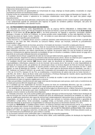 h) Apresentar declarações de acumulação lícita de cargos públicos;
i) Apresentar declaração de bens;
j) Não receber proventos de aposentadoria ou remuneração de cargo, emprego ou função pública, ressalvados os cargos
acumuláveis previstos na Constituição Federal;
l) Assinar termos de compromisso confirmando a ciência e concordância com as normas legais do Município de Calumbi – PE;
m) Conhecer, atender, aceitar e submeter-se às condições estabelecidas neste Edital, das quais não poderá alegar
desconhecimento;
n) No ato da inscrição não serão solicitados comprovantes das exigências contidas no item 2 deste Capítulo, sendo obrigatória
a sua comprovação quando da convocação para ingresso no quadro de servidores públicos municipais, sob pena de
desclassificação automática, não cabendo recurso.

3.0 – DO PROCEDIMENTO PARA REALIZAÇÃO DAS INSCRIÇÕES:
1. As inscrições ao Concurso serão disponibilizadas no sítio da empresa METTA CONCURSOS & CONSULTORIA LTDA,
www.mettaconcursos.com.br, por meio do Formulário de Inscrição via Internet, a partir das 09:00 horas do dia 26 de março de
2012 às 23:59 horas dia 29 de abril de 2012 e, de forma presencial, de segunda a sexta-feira, excetuados sábados,
domingos e feriados, de 08:00 às13:00horas, no mesmo período acima compreendido, na Rua João Agostinho de Lima –
Prédio da Secretaria de Saúde, Centro, Calumbi – PE, em ambos os casos observado o horário Local, onde a Organizadora
disponibilizará local específico para atendimento.
2. Para inscrever-se, o candidato deverá acessar o endereço eletrônico www.mettaconcursos.com.br durante o período das
inscrições e, por meio dos links referentes ao Concurso Público, efetuar sua inscrição, conforme os procedimentos
estabelecidos a seguir:
3. Ler e aceitar o Requerimento de Inscrição, preencher o Formulário de Inscrição e transmitir os dados pela Internet.
4. Efetuar o pagamento referente à inscrição, a título de ressarcimento de despesas com material e serviços da Internet e
tarifas bancárias relativas à inscrição, de acordo com as instruções constantes no endereço eletrônico, até a data de aceite
pelas instituições bancárias, nos valores especificados no Capítulo I do presente edital. Em caso de feriado ou evento que
acarrete o fechamento de agências bancárias na localidade em que se encontra o candidato, o boleto deverá ser pago até a
data limite de aceite pela instituição bancária correspondente.
5. O candidato deverá efetuar o pagamento do valor da inscrição por boleto bancário, pagável em qualquer banco.
6. O boleto bancário, disponível no endereço eletrônico www.mettaconcursos.com.br, deverá ser impresso para o pagamento
do valor da inscrição, após a conclusão do preenchimento da ficha de solicitação de inscrição on-line.
7. O candidato inscrito pela internet NAO deverá enviar cópia do documento de identidade, sendo de sua exclusiva
responsabilidade a informações cadastrais no ato de inscrição, sob as penas da lei. No caso de se estar impossibilitado de
realização de inscrição on-line, por problemas de comunicação virtual, os técnicos dispõem de ficha de inscrição impressa,
que deverá ser requerido pelo candidato, no mesmo período e horário das inscrições, no local constante do item 1 deste
capítulo, na sede do Município de Calumbi – PE, onde deverá anexa cópia de documento oficial de identidade, com foto, e
CPF. Conforme Lei Federal 4.320/64 e de acordo com a sistemática de arrecadação das receitas prevista no Decreto-lei nº
1.755, de 31/12/79 e Súmula 214 do TCU, os recolhimentos e transferências de valores dar-se-ão na Conta Corrente n.°
2.86.98-2, AG: 0246-1, Banco do Brasil, tendo como beneficiário a Prefeitura Municipal de Calumbi, aberta especificamente
para este fim, e posterior cumprimento do contrato estabelecido.
8. Objetivando evitar ônus, o candidato deverá orientar-se no sentido de recolher o valor da inscrição somente após tomar
conhecimento de todos os requisitos exigidos para o concurso.
9. Não será permitida a transferência do valor pago como taxa de inscrição para outra pessoa, assim como a transferência da
inscrição para pessoa diferente daquela que a realizou.
10. O candidato que fizer duplicidade de inscrição em provas de níveis de escolaridade diferentes, que vier a coincidir o
horário da realização das mesmas, deverá optar por realizar apenas uma das provas, sem direito a ressarcimento.
11. Ao candidato que não preencher a opção de cargo de forma legível ou não preenchê-la, a Metta Concursos & Consultoria
reserva-se o direito de direcioná-lo para outro imediatamente correspondente ao nível de escolaridade do candidato, não
podendo o mesmo reclamar ou discordar desta disposição.
12. Efetivada a Inscrição, não serão aceitos pedidos para qualquer alteração na ficha de Inscrição. Poderá haver devolução do
valor de inscrição nos casos de cancelamento, anulação por parte da administração, desistência do candidato, ou, ainda, em
razão de modificações posteriores das regras do concurso que comprovadamente representem ônus ou prejuízo aos inscritos,
resguardados, em todos os casos as normas de direito público que norteiam os contratos administrativos e garantida do
contraditório e ampla defesa. Serão canceladas, a qualquer tempo, as inscrições, provas ou nomeação do Candidato, se
verificadas falsidade de declaração ou irregularidade na realização das provas ou documentos (Súmula 473, STF);
13.A partir de 18/05/2012, o candidato poderá conferir, no endereço eletrônico www.mettaconcusos.com.br, se os dados da
inscrição efetuada pela Internet foram recebidos e se o valor da inscrição foi pago. Em caso negativo, o candidato deverá
entrar em contato com o Serviço de Atendimento ao Candidato – SAC da METTA CONCURSOS &CONSULTORIA LTDA, telefone
(0XX83) 3271-3061, de segunda a sexta-feira, em dias úteis, das 08 às 12:00 e das 14:00 às 18:00 horas (Horário Local), ou
no e-mail mettaconcursos@hotmail.com, para verificar o ocorrido.
14. As inscrições somente serão confirmadas após a comprovação do respectivo pagamento.
15. Efetivada a inscrição, não observadas as normas deste edital, serão indeferidos pedidos de devolução da importância
paga.



      ________________________________________________________________________________________________________________
                                                  www.mettaconcursos.com.br
                                                                                                                          4
 