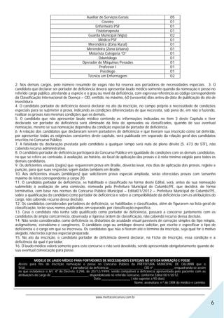 Auxiliar de Serviços Gerais                                 05
                                                           Coveiro                                          01
                                                      Enfermeiro PSF                                        01
                                                       Fisioterapeuta                                       01
                                                 Guarda Municipal (Vigia)                                   02
                                                        Médico PSF                                          01
                                                 Merendeira (Zona Rural)                                    01
                                                Merendeira (Zona Urbana)                                    01
                                                 Motorista Categoria “D”                                    01
                                                        Odontólogo                                          01
                                              Operador de Máquinas Pesadas                                  01
                                                         Professor I                                        01
                                                          Psicólogo                                         01
                                                 Técnico em Enfermagem                                      02

2. Nos demais cargos, pelo número resumido de vagas não há reserva aos portadores de necessidades especiais. 3. O
candidato que declarar ser portador de deficiência deverá apresentar laudo médico somente quando da nomeação e posse no
referido cargo público, atestando a espécie e o grau ou nível da deficiência, com expressa referência ao código correspondente
da Classificação Internacional de Doença – CID, emitido, no máximo, 60 (sessenta) dias antes da data de publicação do ato de
investidura.
4. O candidato portador de deficiência deverá declarar no ato da inscrição, no campo próprio a necessidade de condições
especiais para se submeter à prova, indicando as condições diferenciadas de que necessita, sob pena de, em não o fazendo,
realizar as provas nas mesmas condições que os demais.
5. O candidato que não apresentar laudo médico contendo as informações indicadas no item 3 deste Capítulo e tiver
declarado ser portador de deficiência será eliminado da lista de aprovados ou classificados, quando de sua eventual
nomeação, mesmo se sua nomeação dependeu da condição especial de portador de deficiência.
6. A relação dos candidatos que declararam serem portadores de deficiência e que tiveram sua inscrição como tal deferida,
por apresentar todas as exigências constantes deste capítulo, será publicada em separado da relação geral dos candidatos
inscritos no Concurso Público.
7. A falsidade da declaração prestada pelo candidato a qualquer tempo será nula de pleno direito (S. 473 do STF), não
cabendo recurso administrativo.
8. O candidato portador de deficiência participará do Concurso Público em igualdade de condições com os demais candidatos,
no que se refere ao conteúdo, à avaliação, ao horário, ao local de aplicação das provas e à nota mínima exigida para todos os
demais candidatos.
9. Os deficientes visuais (cegos) que requererem prova em Braille, deverão levar, nos dias de aplicação das provas, reglete e
punção, para que suas respostas sejam dadas também em Braille.
10. Aos deficientes visuais (amblíopes) que solicitarem prova especial ampliada, serão oferecidas provas com tamanho
máximo de letra correspondente a corpo 20.
11. O candidato portador de deficiência, se habilitado e classificado na forma deste Edital, será, antes de sua nomeação
submetido à avaliação de uma comissão, nomeada pela Prefeitura Municipal de Calumbi/PE, que decidirá, de forma
terminativa, com base nas normas do Concurso Público Municipal – Edital01/2012 – Prefeitura Municipal de Calumbi/PE,
sobre a qualificação do candidato como portador de deficiência e sobre a compatibilidade da deficiência com as atribuições do
cargo, não cabendo recurso dessa decisão.
12. Os candidatos considerados portadores de deficiência, se habilitados e classificados, além de figurarem na lista geral de
classificação, terão seus nomes publicados em separado, por classificação específica.
13. Caso o candidato não tenha sido qualificado como portador de deficiência, passará a concorrer juntamente com os
candidatos de ampla concorrência, observada a rigorosa ordem de classificação, não cabendo recurso dessa decisão.
14. Não serão considerados como deficiência os distúrbios de acuidade visual passíveis de correção simples do tipo miopia,
astigmatismo, estrabismo e congêneres. O candidato cego ou amblíope deverá solicitar, por escrito e especificar o tipo de
deficiência e o cargo em que se inscreveu. Os candidatos que não o fizerem até o término da inscrição, seja qual for o motivo
alegado, não terão a prova especial preparada.
15. No ato da inscrição, o candidato portador de deficiência deverá declarar, na Ficha de Inscrição, essa condição e a
deficiência da qual é portador.
16. O laudo médico valerá somente para este concurso e não será devolvido, sendo apresentado obrigatoriamente quando de
sua eventual convocação para posse.

              MODELO DE LAUDO MÉDICO PARA PORTADORES DE NECESSIDADES ESPECIAIS NO ATO DA NOMEAÇÃO E POSSE
  Atesto para fins de inscrição nomeação e posse no Concurso Público da PREFEITURA MUNICIPAL DE CALUMBI que o
  Sr(a)____________________________ é portador(a) da deficiência _____________________, CID nº ____________, enquadrando-se assim
  no que estabelece o Art. 4º do Decreto 3.298, de 20/12/1999, sendo compatível a deficiência apresentada pelo paciente com as
  atribuições do cargo de _______________________, disponibilizado no referido Concurso, conforme Edital 001/2012.
                                                      Data __________________ ( não superior a 90 dias)
                                                                                    Nome, assinatura, n.º do CRM do médico e carimbo.


       ________________________________________________________________________________________________________________
                                                   www.mettaconcursos.com.br
                                                                                                                                        6
 