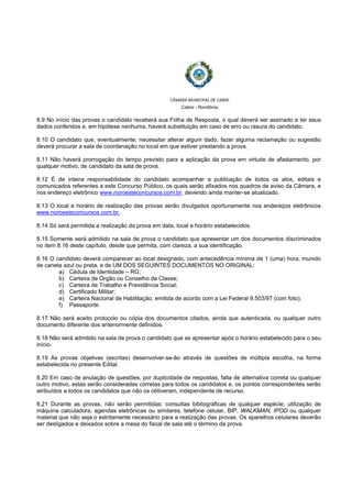  
 
CÂMARA MUNICIPAL DE CABIXI  
Cabixi - Rondônia
8.9 No início das provas o candidato receberá sua Folha de Resposta, o qual deverá ser assinado e ter seus
dados conferidos e, em hipótese nenhuma, haverá substituição em caso de erro ou rasura do candidato.
8.10 O candidato que, eventualmente, necessitar alterar algum dado, fazer alguma reclamação ou sugestão
deverá procurar a sala de coordenação no local em que estiver prestando a prova.
8.11 Não haverá prorrogação do tempo previsto para a aplicação da prova em virtude de afastamento, por
qualquer motivo, de candidato da sala de prova.
8.12 É de inteira responsabilidade do candidato acompanhar a publicação de todos os atos, editais e
comunicados referentes a este Concurso Público, os quais serão afixados nos quadros de aviso da Câmara, e
nos endereço eletrônico www.noroesteconcursos.com.br, devendo ainda manter-se atualizado.
8.13 O local e horário de realização das provas serão divulgados oportunamente nos endereços eletrônicos
www.noroesteconcursos.com.br.
8.14 Só será permitida a realização da prova em data, local e horário estabelecidos.
8.15 Somente será admitido na sala de prova o candidato que apresentar um dos documentos discriminados
no item 8.16 deste capítulo, desde que permita, com clareza, a sua identificação.
8.16 O candidato deverá comparecer ao local designado, com antecedência mínima de 1 (uma) hora, munido
de caneta azul ou preta, e de UM DOS SEGUINTES DOCUMENTOS NO ORIGINAL:
a) Cédula de Identidade – RG;
b) Carteira de Órgão ou Conselho de Classe;
c) Carteira de Trabalho e Previdência Social;
d) Certificado Militar;
e) Carteira Nacional de Habilitação, emitida de acordo com a Lei Federal 9.503/97 (com foto);
f) Passaporte.
8.17 Não será aceito protocolo ou cópia dos documentos citados, ainda que autenticada, ou qualquer outro
documento diferente dos anteriormente definidos.
8.18 Não será admitido na sala de prova o candidato que se apresentar após o horário estabelecido para o seu
início.
8.19 As provas objetivas (escritas) desenvolver-se-ão através de questões de múltipla escolha, na forma
estabelecida no presente Edital.
8.20 Em caso de anulação de questões, por duplicidade de respostas, falta de alternativa correta ou qualquer
outro motivo, estas serão consideradas corretas para todos os candidatos e, os pontos correspondentes serão
atribuídos a todos os candidatos que não os obtiveram, independente de recurso.
8.21 Durante as provas, não serão permitidas: consultas bibliográficas de qualquer espécie; utilização de
máquina calculadora, agendas eletrônicas ou similares, telefone celular, BIP, WALKMAN, IPOD ou qualquer
material que não seja o estritamente necessário para a realização das provas. Os aparelhos celulares deverão
ser desligados e deixados sobre a mesa do fiscal de sala até o término da prova.
 