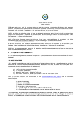  
 
CÂMARA MUNICIPAL DE CABIXI  
Cabixi - Rondônia
8.22 Após adentrar a sala de provas e assinar a lista de presença, o candidato não poderá, sob qualquer
pretexto, ausentar-se sem autorização do fiscal de sala, podendo sair somente acompanhado do fiscal volante,
designado pela Comissão Fiscalizadora e de Acompanhamento do Concurso Público.
8.23 O candidato só poderá se retirar do local de aplicação das provas, após 1 (uma) hora do horário previsto
para o início das mesmas e constante do presente edital, devendo entregar ao fiscal de sala a respectiva Folha
de Respostas e o Caderno de Questões.
8.24 A Folha de Resposta, cujo preenchimento é de inteira responsabilidade do candidato, é o único
documento válido para a correção eletrônica e deverá ser entregue no final ao fiscal de sala.
8.25 Não deverá ser feita nenhuma marca fora do campo reservado às respostas ou à assinatura, pois
qualquer marca poderá ser lida pelas leitoras ópticas, prejudicando o desempenho do candidato.
8.26 Será concedido vistas aos cadernos de questões aos interessados durante o período de recursos, na
sede da Câmara Municipal de Cabixi/RO.
9 — DO CONTEÚDO PROGRAMÁTICO:
9.1 O Conteúdo Programático constante das provas a que se submeterão os candidatos constam no Anexo I
do Edital.
10 – DOS RECURSOS
10.1 Caberá interposição de recursos devidamente fundamentados, perante a organizadora do concurso
Sociedade de Desenvolvimento Vale do Bandeirantes – Noroeste Concursos, no prazo de 02 (dois) dias úteis,
contados do primeiro dia subsequente às datas do (a):
a) Indeferimento do pedido de isenção;
b) As inscrições indeferidas;
c) Questões das Provas e Gabarito Preliminar;
d) Resultados das Provas, desde que se refira a erros de cálculo das notas.
10.2 Os recursos deverão ser preenchidos no site www.noroesteconcursos.com.br com as seguintes
especificações:
a) Nome do candidato;
b) Número de inscrição;
c) Número do documento de identidade;
d) Cargo para o qual se inscreveu;
e) A questão objeto de controvérsia, de forma individualizada;
f) A fundamentação ou o embasamento, com as devidas razões do recurso.
10.3 Quanto aos recursos contra questões da prova e gabarito preliminar, deverá ser elaborado um recurso
para cada questão, sob pena de sua desconsideração, e os mesmos deverão conter indicação do número da
questão, da prova e anexar cópia da bibliografia mencionada também sob pena de sua desconsideração.
 