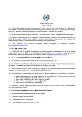  
 
CÂMARA MUNICIPAL DE CABIXI  
Cabixi - Rondônia
10.4 Não serão aceitos recursos encaminhados, via fax e/ou via eletrônica, devendo ser digitado ou
datilografado e estar embasado em argumentação lógica e consistente. Em caso de contestação de questões
da prova, o candidato deverá se pautar em literatura conceituada e argumentação plausível.
10.5 Os recursos inconsistentes serão indeferidos e os encaminhados fora dos prazos serão desconhecidos.
10.6 Recursos não fundamentados ou interpostos fora do prazo serão indeferidos sem julgamento de mérito. A
Banca Examinadora constitui última instância na esfera administrativa para conhecer de recursos, não
cabendo recurso a outra autoridade nem recurso adicional pelo mesmo motivo.
10.7 As respostas aos recursos interpostos serão divulgadas no endereço eletrônico
www.noroesteconcursos.com.br.
11 – DA PONTUAÇÃO FINAL
11.1 A pontuação final do candidato será a soma das notas obtidas em todas as etapas do concurso, e será
disponibilizada através do Edital de Homologação do Resultado Final, a ser divulgado em data oportuna no
Diário Oficial do Município de Cabixi/RO, nos endereço eletrônico www.noroesteconcursos.com.br.
12 – DA CLASSIFICAÇÃO FINAL E DOS CRITÉRIOS DE DESEMPATE
12.1 Os candidatos serão classificados em ordem decrescente da pontuação final.
12.2 Os candidatos classificados serão enumerados em duas listas, sendo uma geral (todos os candidatos
aprovados) e outra especial (pessoas com necessidades especiais) caso haja.
12.3 Não ocorrendo inscrição neste Concurso ou aprovação de candidatos pessoas com necessidades
especiais, será elaborada somente a Lista de Classificação Final Geral.
12.4 Na classificação entre candidatos com igual número de pontos, serão fatores de preferência os seguintes:
a) Idade igual ou superior a 60 anos, nos termos da Lei Federal 10.741/2003, entre si e frente aos
demais, dando-se preferência ao de idade mais elevada;
b) Maior idade considerando ano, mês e dia de nascimento;
c) Maior nota na prova de Conhecimentos Específicos;
d) Maior nota na prova de Língua Portuguesa.
12.5 Persistindo o empate entre os candidatos, depois de aplicados todos os critérios acima, o desempate se
dará através de sorteio público.
13 – DOS REQUSITOS BÁSICOS PARA INVESTIDURA NOS CARGOS
13.1 São requisitos básicos para investidura no cargo público:
13.1.1 Aprovação neste concurso público;
13.1.2 Ser brasileiro nato ou naturalizado;
13.1.3 possuir 18 anos completos na data da posse;
 