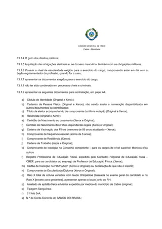  
 
CÂMARA MUNICIPAL DE CABIXI  
Cabixi - Rondônia
13.1.4 O gozo dos direitos políticos;
13.1.5 A quitação das obrigações eleitorais e, se do sexo masculino, também com as obrigações militares;
13.1.6 Possuir o nível de escolaridade exigido para o exercício do cargo, comprovando estar em dia com o
órgão regulamentador da profissão, quando for o caso;
13.1.7 apresentar os documentos exigidos para o exercício do cargo;
13.1.8 não ter sido condenado em processos cíveis e criminais.
13.1.9 apresentar os seguintes documentos para contratação, em papel A4.
a) Cédula de Identidade (Original e Xerox);
b) Cadastro de Pessoa Física (Original e Xerox); não sendo aceito a numeração disponibilizada em
outros documentos de identificação;
c) Título de eleitor acompanhando de comprovante da última votação (Original e Xerox);
d) Reservista (original e Xerox);
e) Certidão de Nascimento ou casamento (Xerox e Original);
f) Certidão de Nascimento dos Filhos dependentes legais (Xerox e Original);
g) Carteira de Vacinação dos Filhos (menores de 06 anos atualizada – Xerox);
h) Comprovante de frequência escolar (acima de 5 anos);
i) Comprovante de Residência (Xerox);
j) Carteira de Trabalho (cópia e Original);
k) Comprovante de inscrição no Conselho competente – para os cargos de nível superior/ técnicos e/ou
outros
l) Registro Profissional de Educação Física, expedido pelo Conselho Regional de Educação física –
CREF, para os candidatos ao emprego de Professor de Educação Física. (Xerox);
m) Cartão de Inscrição no PIS/PASEP (Xerox e Original) /ou declaração de que não é inscrito;
n) Comprovante de Escolaridade/Diploma (Xerox e Original);
o) Raio X total da coluna vertebral com laudo Ortopédico (baseada no exame geral do candidato e no
Raio X (exceto para gestantes), apresentar apenas o laudo junto ao RH;
p) Atestado de aptidão física e Mental expedido por medico do município de Cabixi (original);
q) Tipagem Sanguínea;
r) 01 foto 3x4;
s) N º de Conta Corrente do BANCO DO BRASIL;
 