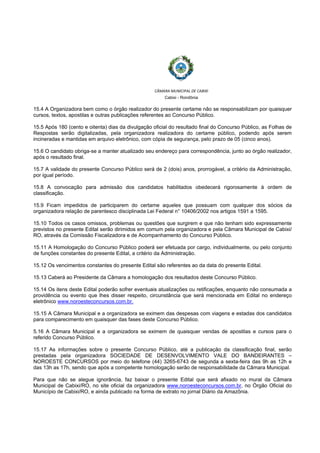  
 
CÂMARA MUNICIPAL DE CABIXI  
Cabixi - Rondônia
15.4 A Organizadora bem como o órgão realizador do presente certame não se responsabilizam por quaisquer
cursos, textos, apostilas e outras publicações referentes ao Concurso Público.
15.5 Após 180 (cento e oitenta) dias da divulgação oficial do resultado final do Concurso Público, as Folhas de
Respostas serão digitalizadas, pela organizadora realizadora do certame público, podendo após serem
incineradas e mantidas em arquivo eletrônico, com cópia de segurança, pelo prazo de 05 (cinco anos).
15.6 O candidato obriga-se a manter atualizado seu endereço para correspondência, junto ao órgão realizador,
após o resultado final.
15.7 A validade do presente Concurso Público será de 2 (dois) anos, prorrogável, a critério da Administração,
por igual período.
15.8 A convocação para admissão dos candidatos habilitados obedecerá rigorosamente à ordem de
classificação.
15.9 Ficam impedidos de participarem do certame aqueles que possuam com qualquer dos sócios da
organizadora relação de parentesco disciplinada Lei Federal n° 10406/2002 nos artigos 1591 a 1595.
15.10 Todos os casos omissos, problemas ou questões que surgirem e que não tenham sido expressamente
previstos no presente Edital serão dirimidos em comum pela organizadora e pela Câmara Municipal de Cabixi/
RO, através da Comissão Fiscalizadora e de Acompanhamento do Concurso Público.
15.11 A Homologação do Concurso Público poderá ser efetuada por cargo, individualmente, ou pelo conjunto
de funções constantes do presente Edital, a critério da Administração.
15.12 Os vencimentos constantes do presente Edital são referentes ao da data do presente Edital.
15.13 Caberá ao Presidente da Câmara a homologação dos resultados deste Concurso Público.
15.14 Os itens deste Edital poderão sofrer eventuais atualizações ou retificações, enquanto não consumada a
providência ou evento que lhes disser respeito, circunstância que será mencionada em Edital no endereço
eletrônico www.noroesteconcursos.com.br.
15.15 A Câmara Municipal e a organizadora se eximem das despesas com viagens e estadas dos candidatos
para comparecimento em quaisquer das fases deste Concurso Público.
5.16 A Câmara Municipal e a organizadora se eximem de quaisquer vendas de apostilas e cursos para o
referido Concurso Público.
15.17 As informações sobre o presente Concurso Público, até a publicação da classificação final, serão
prestadas pela organizadora SOCIEDADE DE DESENVOLVIMENTO VALE DO BANDEIRANTES –
NOROESTE CONCURSOS por meio do telefone (44) 3265-6743 de segunda a sexta-feira das 9h as 12h e
das 13h as 17h, sendo que após a competente homologação serão de responsabilidade da Câmara Municipal.
Para que não se alegue ignorância, faz baixar o presente Edital que será afixado no mural da Câmara
Municipal de Cabixi/RO, no site oficial da organizadora www.noroesteconcursos.com.br, no Órgão Oficial do
Município de Cabixi/RO, e ainda publicado na forma de extrato no jornal Diário da Amazônia.
 