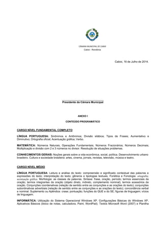  
 
CÂMARA MUNICIPAL DE CABIXI  
Cabixi - Rondônia
Cabixi, 16 de Julho de 2014.
__________________________
Presidente da Câmara Municipal
ANEXO I
CONTEÚDO PROGRAMÁTICO
CARGO NÍVEL FUNDAMENTAL COMPLETO
LÍNGUA PORTUGUESA: Sinônimos e Antônimos; Divisão silábica; Tipos de Frases; Aumentativo e
Diminutivo; Ortografia oficial; Acentuação gráfica; Verbo.
MATEMÁTICA: Números Naturais; Operações Fundamentais; Números Fracionários; Números Decimais;
Multiplicação e divisão com 2 e 3 números no divisor. Resolução de situações problemas.
CONHECIMENTOS GERAIS: Noções gerais sobre a vida econômica, social, política. Desenvolvimento urbano
brasileiro. Cultura e sociedade brasileira: artes, cinema, jornais, revistas, televisão, música e teatro.
CARGO NÍVEL MÉDIO
LÍNGUA PORTUGUESA: Leitura e análise do texto: compreensão e significado contextual das palavras e
expressões do texto; interpretação do texto; gêneros e tipologias textuais. Fonética e Fonologia: ortografia;
acentuação gráfica. Morfologia: as classes de palavras. Sintaxe: frase, oração, período; termos essenciais da
oração; termos integrantes da oração (objeto direto, indireto, complemento nominal); termos acessórios da
oração. Conjunções coordenativas (relação de sentido entre as conjunções e as orações do texto); conjunções
subordinativas adverbiais (relação de sentido entre as conjunções e as orações do texto); concordância verbal
e nominal. Suplemento ou Apêndice: crase; pontuação; funções do QUE e do SE; figuras de linguagem; vícios
de linguagem.
INFORMÁTICA: Utilização do Sistema Operacional Windows XP. Configurações Básicas do Windows XP.
Aplicativos Básicos (bloco de notas, calculadora, Paint, WordPad). Textos Microsoft Word (2007) e Planilha
 