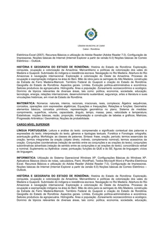  
 
CÂMARA MUNICIPAL DE CABIXI  
Cabixi - Rondônia
Eletrônica Excel (2007). Recursos Básicos e utilização do Adobe Reader (Adobe Reader 7.0). Configuração de
Impressoras. Noções básicas de Internet (Internet Explorer a partir da versão 6.0) Noções básicas de Correio
Eletrônico – Outlook.
HISTÓRIA E GEOGRAFIA DO ESTADO DE RONDÔNIA: História do Estado de Rondônia: Exploração,
conquista, ocupação e colonização da Amazônia. Mercantilismo e políticas de colonização dos vales do
Madeira e Guaporé. Submissão do indígena e resistência escrava. Navegação no Rio Madeira. Abertura do Rio
Amazonas à navegação internacional. Exploração e colonização do Oeste da Amazônia. Processo de
ocupação e expropriação indígena na área do Beni. Mão de obra para os seringais do Alto Madeira, construção
da Estrada de Ferro Madeira-Mamoré. Território Federal do Guaporé e criação do Estado de Rondônia.
Geografia do Estado de Rondônia: Aspectos gerais. Limites. Evolução política-administrativa e econômica.
Setores produtivos da agropecuária. Hidrografia. Área e população. Zoneamento socioeconômico e ecológico.
Domínio de tópicos relevantes de diversas áreas, tais como: política, economia, sociedade, educação,
tecnologia, energia, relações internacionais, desenvolvimento sustentável, segurança, artes e literatura e suas
vinculações históricas, em nível de Estado de Rondônia.
MATEMÁTICA: Números: naturais, inteiros, racionais, irracionais, reais, complexos; Álgebra: sequências,
conceitos, operações com expressões algébricas; Equações e Inequações; Relações e funções; Geometria:
elementos básicos, conceitos primitivos, representação geométrica no plano; Sistema de medidas:
comprimento, superfície, volume, capacidade, ângulo, tempo, massa, peso, velocidade e temperatura;
Estatísticas: noções básicas, razão, proporção, interpretação e construção de tabelas e gráficos; Matrizes;
Progressão Aritmética / Geométrica; Noções de probabilidade.
CARGO NÍVEL SUPERIOR
LÍNGUA PORTUGUESA: Leitura e análise do texto: compreensão e significado contextual das palavras e
expressões do texto; interpretação do texto; gêneros e tipologias textuais. Fonética e Fonologia: ortografia;
acentuação gráfica. Morfologia: as classes de palavras. Sintaxe: frase, oração, período; termos essenciais da
oração; termos integrantes da oração (objeto direto, indireto, complemento nominal); termos acessórios da
oração. Conjunções coordenativas (relação de sentido entre as conjunções e as orações do texto); conjunções
subordinativas adverbiais (relação de sentido entre as conjunções e as orações do texto); concordância verbal
e nominal. Suplemento ou Apêndice: crase; pontuação; funções do QUE e do SE; figuras de linguagem; vícios
de linguagem.
INFORMÁTICA: Utilização do Sistema Operacional Windows XP. Configurações Básicas do Windows XP.
Aplicativos Básicos (bloco de notas, calculadora, Paint, WordPad). Textos Microsoft Word e Planilha Eletrônica
Excel. Recursos Básicos e utilização do Adobe Reader (Adobe Reader 7.0). Configuração de Impressoras.
Noções básicas de Internet (Internet Explorer a partir da versão 6.0) Noções básicas de Correio Eletrônico –
Outlook.
HISTÓRIA E GEOGRAFIA DO ESTADO DE RONDÔNIA: História do Estado de Rondônia: Exploração,
conquista, ocupação e colonização da Amazônia. Mercantilismo e políticas de colonização dos vales do
Madeira e Guaporé. Submissão do indígena e resistência escrava. Navegação no Rio Madeira. Abertura do Rio
Amazonas à navegação internacional. Exploração e colonização do Oeste da Amazônia. Processo de
ocupação e expropriação indígena na área do Beni. Mão de obra para os seringais do Alto Madeira, construção
da Estrada de Ferro Madeira-Mamoré. Território Federal do Guaporé e criação do Estado de Rondônia.
Geografia do Estado de Rondônia: Aspectos gerais. Limites. Evolução política-administrativa e econômica.
Setores produtivos da agropecuária. Hidrografia. Área e população. Zoneamento socioeconômico e ecológico.
Domínio de tópicos relevantes de diversas áreas, tais como: política, economia, sociedade, educação,
 