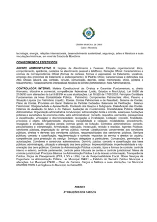 
 
CÂMARA MUNICIPAL DE CABIXI  
Cabixi - Rondônia
tecnologia, energia, relações internacionais, desenvolvimento sustentável, segurança, artes e literatura e suas
vinculações históricas, em nível de Estado de Rondônia.
CONHECIMENTOS ESPECIFICOS:
AGENTE ADMINISTRATIVO II: Noções de Atendimento a Pessoas: Etiqueta organizacional: ética,
comportamento, aparência, cuidados no atendimento pessoal e telefônico. Redação Oficial: Características e
normas da Correspondência Oficial (formas de cortesia, formas e expressões de tratamento, vocativos,
emprego dos pronomes de tratamento e endereçamento); O Padrão Ofício; Características e definições dos
Atos Oficiais (alvará, ata, certidão, circular, comunicado, decreto, edital, memorando, ofício, portaria e
requerimento). Relacionamento interpessoal. Noções de Direito Administrativo: Atos Administrativos.
CONTROLADOR INTERNO: Matéria Constitucional de: Direitos e Garantias Fundamentais; e, direito
financeiro, tributário e comercial, competências federativas [União, Estados e Municípios]. Lei 8.666 de
21/06/93 com alterações da Lei 8.883/94 e suas atualizações. Lei 10.520 de 17/07/2002. Princípios Contábeis
Fundamentais da Nova Contabilidade Pública. Patrimônio: Componentes Patrimoniais: Ativo, Passivo e
Situação Líquida (ou Patrimônio Líquido). Contas. Contas Patrimoniais e de Resultado. Sistema de Contas;
Plano de Contas. Provisões em Geral. Sistema de Partidas Dobradas. Balancete de Verificação. Balanço
Patrimonial: Obrigatoriedade e Apresentação. Conteúdo dos Grupos e Subgrupos. Classificação das Contas.
Critérios de Avaliação do Ativo e do Passivo. Avaliação de investimentos. Contabilidade Pública. Matéria
Administrativa: Organização administrativa do Município: administração direta e indireta, autarquias, fundações
públicas e sociedades de economia mista. Atos administrativos: conceito, requisitos, elementos, pressupostos
e classificação, vinculação e discricionariedade; revogação e invalidação. Licitação: conceito, finalidades,
princípios e objeto. Obrigatoriedade, dispensa, inexigibilidade e vedação; modalidades; procedimento,
revogação e anulação; sanções penais; normas gerais de licitação. Contratos administrativos: conceito,
peculiaridades e interpretação, formalização, execução, inexecução, revisão e rescisão. Agentes Públicos:
servidores públicos, organização do serviço público, normas constitucionais concernentes aos servidores
públicos, direitos e deveres dos servidores públicos, responsabilidades dos servidores públicos. Serviços
públicos: conceito e classificação; regulamentação e controle; requisitos do serviço e direitos do usuário;
competências para prestação do serviço. Serviços delegados a particulares. Concessões, permissões e
autorizações. Convênios e consórcios administrativos. Domínio público: conceito e classificação dos bens
públicos; administração, utilização e alienação dos bens públicos. Imprescritibilidade, impenhorabilidade e não-
oneração dos bens públicos. Controle da Administração Pública: conceito, tipos e formas de controle: controle
interno e externo, controle parlamentar, controle pelos tribunais de contas e controle jurisdicional. Meios de
controle jurisdicional. Princípios Básicos da Administração Pública. Lei de Acesso a Informação, Transparência
Publica, Peças de Planejamento (PPA, LDO e LOA), Lei de Responsabilidade Fiscal, Obras Serviços de
Engenharia na Administração Pública. Lei Municipal 094/91 – Estatuto do Servidor Público Municipal e
alterações, Lei Municipal 274/98 – Plano de Carreira, Cargos e Salários e suas alterações, Lei Municipal
616/2009 PCCS. Lei Orgânica do Município de Cabixi/RO.
ANEXO II
ATRIBUIÇÕES DOS CARGOS
 