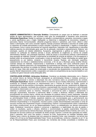  
 
CÂMARA MUNICIPAL DE CABIXI  
Cabixi - Rondônia
AGENTE ADMINISTRATIVO II: Descrição Sintética: Compreende os cargos que se destinam a executar
tarefas de apoio administrativo, que envolvam maior grau de complexidade e requeiram certa autonomia.
Atribuições Específicas: Redigir ou participar da redação e correspondência, pareceres, documentos e legais
e outros significativos para o órgão; Datilografar ou determinar a datilografia de documentos redigidos e
aprovados; Operar microcomputador, utilizando programas básicos e aplicativos, para incluir, alterar e obter
dados e informações, bem como consultar registros; Estudar processos referentes a assuntos de caráter geral
ou específico da unidade administrativa e propor soluções; Coordenar a classificação, o registro e conservação
de processos, livros e outros documentos em arquivos específicos; Interpretar Leis, regulamentos e instruções
relativas assuntos de administração geral, para fins de aplicação, orientação e assessoramento; Elaborar, sob
orientação, quadros em tabelas estatísticos, fluxograma, organogramas e gráficos em geral; Elaborar ou
colaborar na confecção de relatórios parciais e anuais, atendendo as exigências ou normas da unidade
administrativa; Realizar, sob orientação específica, coleta de preços e concorrências públicas e administrativas
para aquisição de materiais; Orientar e supervisionar as atividades de controle de estoque, a fim de assegurar a
perfeita ordem de armazenamento, conservação e níveis de suprimento; Prestar informações de caráter geral,
pessoalmente ou por telefone, anotando e transmitindo recados; Realizar, sob orientação específica,
cadastramento de imóveis e estabelecimentos comerciais, a fim de que o Município possa recolher tributos;
controlar estoque de materiais, inspecionando o recebimento e entrega, bem como verificando prazos de
validade dos materiais perecíveis e as necessidades de suprimentos dos estoques; Colaborar nos estudos para
a organização dos serviços na unidade da Câmara; Orientar servidores que auxiliam na execução das tarefas
típicas do cargo; Zelar pelo estado de conservação e manutenção dos equipamentos e instrumentos sob sua
guarda; Manter relacionamento cortês e cooperativo com todos os companheiros de seu local de trabalho e com
o público em geral; Executar outras atribuições afins.
CONTROLADOR INTERNO: Atribuições Sintéticas: Coordenar as atividades relacionadas com o Sistema
de controle Interno da Câmara Municipal, abrangendo as administrações Diretas e Indiretas, promover a
integração operacional e orientar a elaboração dos atos normativos sobre os procedimentos de controle;
Atribuições Específicas: Apoiar o controle externo no exercício de sua missão institucional, supervisionado e
auxiliando as unidades executoras no relacionamento com o Tribunal de Contas do Estado, quanto ao
encaminhamento de documentos e informações, atendimento ás equipes técnicas, recebimento de diligências,
elaboração de respostas, tramitação dos processos e apresentação dos recursos; Assessorar a administração
nos aspectos relacionados com o controle interno e externo e quanto á legalidade dos atos de gestão, emitindo
relatórios e pareceres sobre os mesmos; Interpretar e pronunciar-se sobre a legislação concernente á
execução orçamentária, financeira e patrimonial; Medir e avaliar a eficiência, eficácia e efetividade dos
procedimentos de controle interno, através das atividades de auditoria interna a serem realizadas, mediante
metodologia e programação próprias, nos diversos sistemas administrativos da Câmara Municipal, abrangendo
as administrações Direta e Indireta, expedindo relatórios com recomendações para o aprimoramento dos
controles; Avaliar o cumprimento dos programas, objetivos e metas espalhadas no Plano Plurianual, nas Lei de
Diretrizes Orçamentárias e no Orçamento, inclusive quanto a ações descentralizadas executadas á conta de
recursos oriundos dos Orçamentos Fiscais e Investimentos; Exercer o acompanhamento sobre a observância
dos limites constitucionais, da Lei de Responsabilidade Fiscal e os estabelecidos nos demais instrumentos
legais; Estabelecer mecanismos voltados a comprovar a legalidade e a legitimidade dos atos de gestão e
avaliar os resultados, quanto a eficácia, eficiência e economicidade na gestão orçamentária, financeira,
patrimonial e operacional da Câmara Municipal, abrangendo as administrações Direta e Indireta, bem como, na
aplicação de recursos públicos por entidades de direito privado; Exercer o controle das operações de crédito,
avais e garantias, bem como dos direitos e haveres do Ente; Supervisionar as medidas adotadas pelos
Poderes, para o retorno da despesa total com pessoal ao respectivo limite, caso necessário, nos termos dos
artigos 22 e 23 da Lei de Responsabilidade Fiscal; Tomar as providências, conforme o disposto no art. 31 da
Lei de Responsabilidade Fiscal, para recondução dos montantes das dívidas consolidada e mobiliária aos
 
