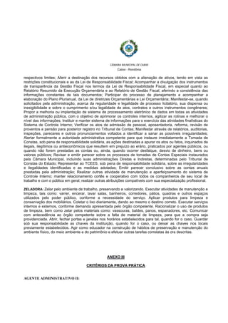 
 
CÂMARA MUNICIPAL DE CABIXI  
Cabixi - Rondônia
respectivos limites; Aferir a destinação dos recursos obtidos com a alienação de ativos, tendo em vista as
restrições constitucionais e as da Lei de Responsabilidade Fiscal; Acompanhar a divulgação dos instrumentos
de transparência da Gestão Fiscal nos termos da Lei de Responsabilidade Fiscal, em especial quanto ao
Relatório Resumido da Execução Orçamentária e ao Relatório de Gestão Fiscal, aferindo a consistência das
informações constantes de tais documentos; Participar do processo de planejamento e acompanhar a
elaboração do Plano Plurianual, da Lei de diretrizes Orçamentárias e Lei Orçamentária; Manifestar-se, quando
solicitados pela administração, acerca da regularidade e legalidade de processo licitatório, sua dispensa ou
inexigibilidade e sobre o cumprimento e/ou legalidade de atos, contratos e outros instrumentos congêneres;
Propor a melhoria ou implantação de sistema de processamento eletrônico de dados em todas as atividades
de administração pública, com o objetivo de aprimorar os controles internos, agilizar as rotinas e melhorar o
nível das informações; Instituir e manter sistema de informações para o exercício das atividades finalísticas do
Sistema de Controle Interno; Verificar os atos de admissão de pessoal, aposentadoria, reforma, revisão de
proventos e pensão para posterior registro no Tribunal de Contas; Manifestar através de relatórios, auditorias,
inspeções, pareceres e outros pronunciamentos voltados a identificar a sanar as possíveis irregularidades;
Alertar formalmente a autoridade administrativa competente para que instaure imediatamente a Tomada de
Constas, sob pena de responsabilidade solidária, as ações destinadas a apurar os atos ou fatos, inquinados de
ilegais, ilegítimos ou antieconômicos que resultem em prejuízo ao erário, praticados por agentes públicos, ou
quando não forem prestadas as contas ou, ainda, quando ocorrer desfalque, desvio de dinheiro, bens ou
valores públicos; Revisar e emitir parecer sobre os processos de tomadas de Contas Especiais instaurados
pela Câmara Municipal, incluindo suas administrações Diretas e Indiretas, determinadas pelo Tribunal de
Constas do Estado; Representar ao TCEES, sob pena de responsabilidade solidária, sobre as irregularidades
e ilegalidades identificadas e as medidas adotadas; Emitir parecer conclusivo sobre as contas anuais
prestadas pela administração; Realizar outras atividade de manutenção e aperfeiçoamento do sistema de
Controle Interno; manter relacionamento cortês e cooperativo com todos os companheiros de seu local de
trabalho e com o público em geral; realizar outras atribuições compatíveis com sua especialização profissional.
ZELADORA: Zelar pelo ambiente de trabalho, preservando e valorizando. Executar atividades de manutenção e
limpeza, tais como: varrer, encerar, lavar salas, banheiros, corredores, pátios, quadras e outros espaços
utilizados pelo poder público, conforme a necessidade do serviço. Aplicar produtos para limpeza e
conservação dos mobiliários. Coletar o lixo diariamente, dando ao mesmo o destino correto. Executar serviços
internos e externos, conforme demanda apresentada pelo órgão competente. Racionalizar o uso de produtos
de limpeza, bem como zelar pelos materiais como: vassouras, baldes, panos, espanadores, etc. Comunicar
com antecedência ao órgão competente sobre a falta de material de limpeza, para que a compra seja
providenciada. Abrir, fechar portas e janelas nos horários estabelecidos para tal, quando for o caso. Guardar
sob sua responsabilidade as chaves da instituição, quando for o caso, ou deixar as chaves nos locais
previamente estabelecidos. Agir como educador na construção de hábitos de preservação e manutenção do
ambiente físico, do meio ambiente e do patrimônio e efetuar outras tarefas correlatas às ora descritas.
ANEXO III
CRITÉRIOS DA PROVA PRÁTICA
AGENTE ADMINISTRATIVO II:
 
