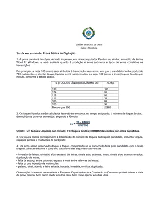  
 
CÂMARA MUNICIPAL DE CABIXI  
Cabixi - Rondônia
Tarefa a ser executada: Prova Prática de Digitação
1. A prova constará de cópia, de texto impresso, em microcomputador Pentium ou similar, em editor de textos
Word for Windows, e será avaliada quanto à produção e erros (números e tipos de erros cometidos na
transcrição).
Em princípio, a nota 100 (cem) será atribuída à transcrição sem erros, em que o candidato tenha produzido
780 (setecentos e oitenta) toques líquidos em 5 (seis) minutos, ou seja, 130 (cento e trinta) toques líquidos por
minuto, conforme a tabela abaixo.
TL (TOQUES LÍQUIDOS) MÍNIMO DE: NOTA
130 100
124 90
118 80
112 70
106 60
100 50
Menos que 100 ZERO
2. Os toques líquidos serão calculados levando-se em conta, no tempo estipulado, o número de toques brutos,
diminuindo-se os erros cometidos, segundo a fórmula:
ONDE: TL= Toques Líquidos por minuto; TB=toques brutos; ERROS=descontos por erros cometidos.
3. Os toques brutos correspondem à totalização do número de toques dados pelo candidato, incluindo vírgula,
espaços, pontos e mudanças de parágrafo;
4. Os erros serão observados toque a toque, comparando-se a transcrição feita pelo candidato com o texto
original, considerando-se 1 (um) erro cada uma das seguintes ocorrências:
• inversão de letras; omissão e/ou excesso de letras, sinais e/ou acentos; letras, sinais e/ou acentos errados;
duplicação de letras;
• falta de espaço entre palavras; espaço a mais entre palavras ou letras;
• falta ou uso indevido de maiúsculas;
• palavra, sinal, acento e letra saltada, trocada, invertida, omitida, duplicada;
Observação: Havendo necessidade a Empresa Organizadora e a Comissão do Concurso poderá alterar a data
da prova prática, bem como dividir em dois dias, bem como aplicar em dias uteis.
 