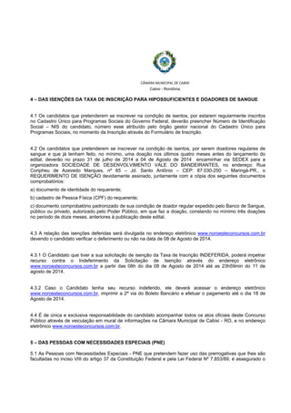  
 
CÂMARA MUNICIPAL DE CABIXI  
Cabixi - Rondônia
4 – DAS ISENÇÕES DA TAXA DE INSCRIÇÃO PARA HIPOSSUFICIENTES E DOADORES DE SANGUE
4.1 Os candidatos que pretenderem se inscrever na condição de isentos, por estarem regularmente inscritos
no Cadastro Único para Programas Sociais do Governo Federal, deverão preencher Número de Identificação
Social – NIS do candidato, número esse atribuído pelo órgão gestor nacional do Cadastro Único para
Programas Sociais, no momento da Inscrição através do Formulário de Inscrição.
4.2 Os candidatos que pretenderem se inscrever na condição de isentos, por serem doadores regulares de
sangue e que já tenham feito, no mínimo, uma doação nos últimos quatro meses antes do lançamento do
edital, deverão no prazo 31 de julho de 2014 a 04 de Agosto de 2014 encaminhar via SEDEX para a
organizadora SOCIEDADE DE DESENVOLVIMENTO VALE DO BANDEIRANTES, no endereço: Rua
Coripheu de Azevedo Marques, nº 65 – Jd. Santo Antônio – CEP: 87.030-250 – Maringá-PR., o
REQUERIMENTO DE ISENÇÃO devidamente assinado, juntamente com a cópia dos seguintes documentos
comprobatórios:
a) documento de identidade do requerente;
b) cadastro de Pessoa Física (CPF) do requerente;
c) documento comprobatório padronizado de sua condição de doador regular expedido pelo Banco de Sangue,
público ou privado, autorizado pelo Poder Público, em que faz a doação, constando no mínimo três doações
no período de doze meses, anteriores à publicação deste edital.
4.3 A relação das isenções deferidas será divulgada no endereço eletrônico www.noroesteconcursos.com.br
devendo o candidato verificar o deferimento ou não na data de 08 de Agosto de 2014.
4.3.1 O Candidato que tiver a sua solicitação de isenção da Taxa de Inscrição INDEFERIDA, poderá impetrar
recurso contra o Indeferimento da Solicitação de Isenção através do endereço eletrônico
www.noroesteconcursos.com.br a partir das 08h do dia 08 de Agosto de 2014 até as 23h59min do 11 de
agosto de 2014.
4.3.2 Caso o Candidato tenha seu recurso indeferido, ele deverá acessar o endereço eletrônico
www.noroesteconcursos.com.br, imprimir a 2ª via do Boleto Bancário e efetuar o pagamento até o dia 18 de
Agosto de 2014.
4.4 É de única e exclusiva responsabilidade do candidato acompanhar todos os atos oficiais deste Concurso
Público através de veiculação em mural de informações na Câmara Municipal de Cabixi - RO, e no endereço
eletrônico www.noroesteconcursos.com.br.
5 – DAS PESSOAS COM NECESSIDADES ESPECIAIS (PNE)
5.1 As Pessoas com Necessidades Especiais - PNE que pretendem fazer uso das prerrogativas que lhes são
facultadas no inciso VIII do artigo 37 da Constituição Federal e pela Lei Federal Nº 7.853/89, é assegurado o
 